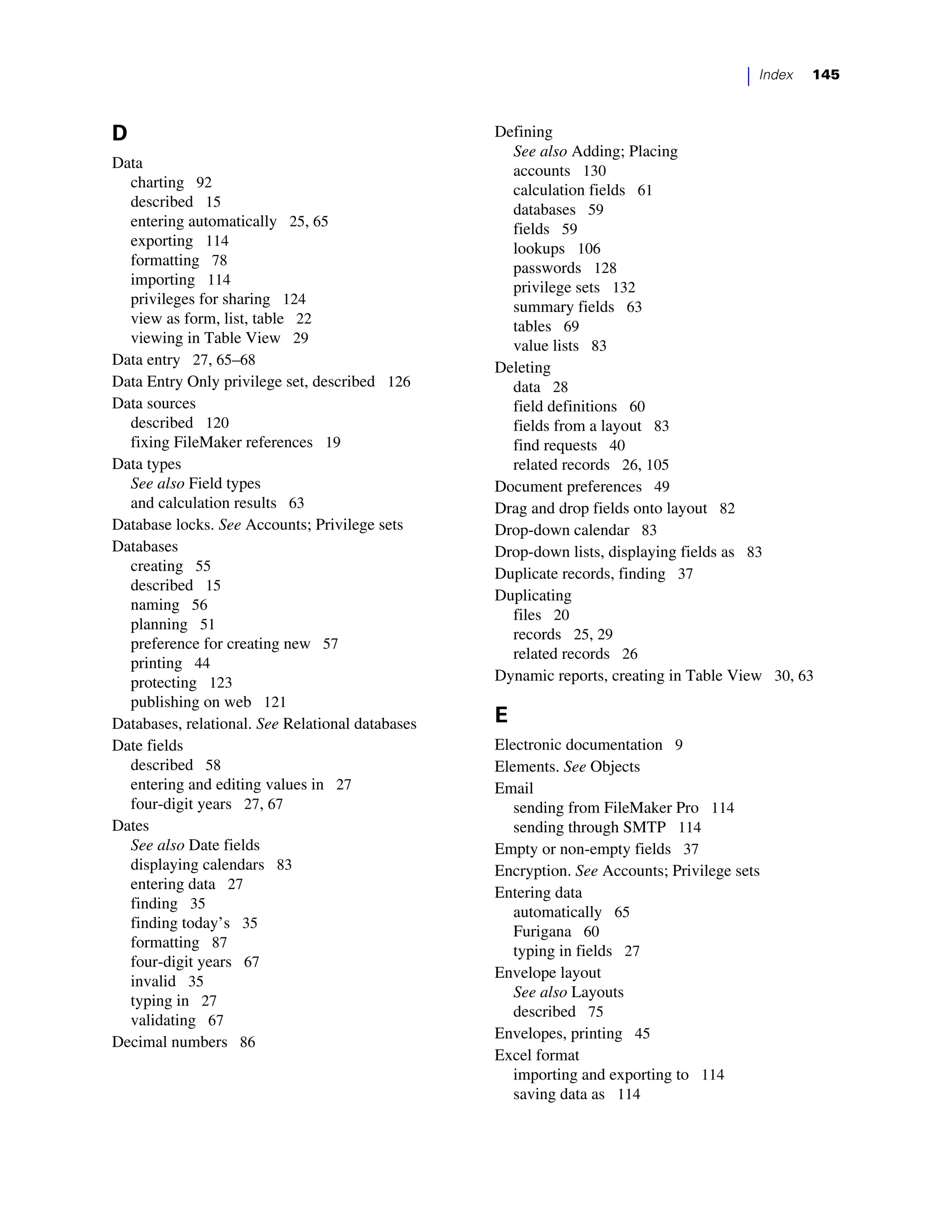 |   Index   145



D                                                 Defining
                                                    See also Adding; Placing
Data                                                accounts 130
  charting 92                                       calculation fields 61
  described 15                                      databases 59
  entering automatically 25, 65                     fields 59
  exporting 114                                     lookups 106
  formatting 78                                     passwords 128
  importing 114                                     privilege sets 132
  privileges for sharing 124                        summary fields 63
  view as form, list, table 22                      tables 69
  viewing in Table View 29                          value lists 83
Data entry 27, 65–68                              Deleting
Data Entry Only privilege set, described 126        data 28
Data sources                                        field definitions 60
  described 120                                     fields from a layout 83
  fixing FileMaker references 19                    find requests 40
Data types                                          related records 26, 105
  See also Field types                            Document preferences 49
  and calculation results 63                      Drag and drop fields onto layout 82
Database locks. See Accounts; Privilege sets      Drop-down calendar 83
Databases                                         Drop-down lists, displaying fields as 83
  creating 55                                     Duplicate records, finding 37
  described 15
                                                  Duplicating
  naming 56
                                                    files 20
  planning 51
                                                    records 25, 29
  preference for creating new 57
                                                    related records 26
  printing 44
  protecting 123                                  Dynamic reports, creating in Table View 30, 63
  publishing on web 121
Databases, relational. See Relational databases   E
Date fields                                       Electronic documentation 9
  described 58                                    Elements. See Objects
  entering and editing values in 27               Email
  four-digit years 27, 67                            sending from FileMaker Pro 114
Dates                                                sending through SMTP 114
  See also Date fields                            Empty or non-empty fields 37
  displaying calendars 83                         Encryption. See Accounts; Privilege sets
  entering data 27
                                                  Entering data
  finding 35
                                                     automatically 65
  finding today’s 35
                                                     Furigana 60
  formatting 87
                                                     typing in fields 27
  four-digit years 67
                                                  Envelope layout
  invalid 35
                                                     See also Layouts
  typing in 27
                                                     described 75
  validating 67
                                                  Envelopes, printing 45
Decimal numbers 86
                                                  Excel format
                                                     importing and exporting to 114
                                                     saving data as 114
 