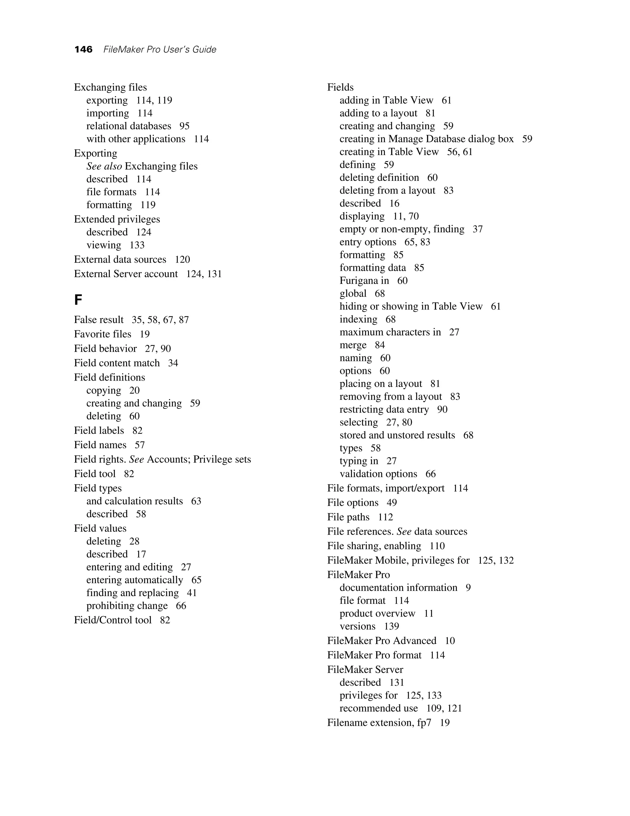 146   FileMaker Pro User’s Guide



Exchanging files                             Fields
  exporting 114, 119                            adding in Table View 61
  importing 114                                 adding to a layout 81
  relational databases 95                       creating and changing 59
  with other applications 114                   creating in Manage Database dialog box 59
Exporting                                       creating in Table View 56, 61
  See also Exchanging files                     defining 59
  described 114                                 deleting definition 60
  file formats 114                              deleting from a layout 83
  formatting 119                                described 16
Extended privileges                             displaying 11, 70
  described 124                                 empty or non-empty, finding 37
  viewing 133                                   entry options 65, 83
External data sources 120                       formatting 85
                                                formatting data 85
External Server account 124, 131
                                                Furigana in 60
                                                global 68
F                                               hiding or showing in Table View 61
False result 35, 58, 67, 87                     indexing 68
Favorite files 19                               maximum characters in 27
Field behavior 27, 90                           merge 84
Field content match 34                          naming 60
                                                options 60
Field definitions
                                                placing on a layout 81
   copying 20
                                                removing from a layout 83
   creating and changing 59
                                                restricting data entry 90
   deleting 60
                                                selecting 27, 80
Field labels 82                                 stored and unstored results 68
Field names 57                                  types 58
Field rights. See Accounts; Privilege sets      typing in 27
Field tool 82                                   validation options 66
Field types                                  File formats, import/export 114
   and calculation results 63                File options 49
   described 58                              File paths 112
Field values                                 File references. See data sources
   deleting 28                               File sharing, enabling 110
   described 17
                                             FileMaker Mobile, privileges for 125, 132
   entering and editing 27
   entering automatically 65                 FileMaker Pro
   finding and replacing 41                     documentation information 9
   prohibiting change 66                        file format 114
                                                product overview 11
Field/Control tool 82
                                                versions 139
                                             FileMaker Pro Advanced 10
                                             FileMaker Pro format 114
                                             FileMaker Server
                                                described 131
                                                privileges for 125, 133
                                                recommended use 109, 121
                                             Filename extension, fp7 19
 
