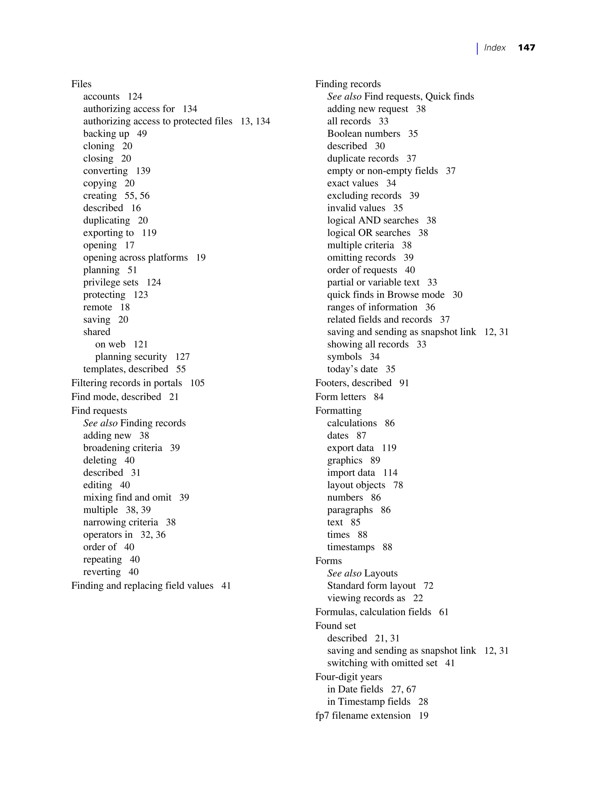 |   Index   147



Files                                              Finding records
   accounts 124                                       See also Find requests, Quick finds
   authorizing access for 134                         adding new request 38
   authorizing access to protected files 13, 134      all records 33
   backing up 49                                      Boolean numbers 35
   cloning 20                                         described 30
   closing 20                                         duplicate records 37
   converting 139                                     empty or non-empty fields 37
   copying 20                                         exact values 34
   creating 55, 56                                    excluding records 39
   described 16                                       invalid values 35
   duplicating 20                                     logical AND searches 38
   exporting to 119                                   logical OR searches 38
   opening 17                                         multiple criteria 38
   opening across platforms 19                        omitting records 39
   planning 51                                        order of requests 40
   privilege sets 124                                 partial or variable text 33
   protecting 123                                     quick finds in Browse mode 30
   remote 18                                          ranges of information 36
   saving 20                                          related fields and records 37
   shared                                             saving and sending as snapshot link 12, 31
      on web 121                                      showing all records 33
      planning security 127                           symbols 34
   templates, described 55                            today’s date 35
Filtering records in portals 105                   Footers, described 91
Find mode, described 21                            Form letters 84
Find requests                                      Formatting
   See also Finding records                           calculations 86
   adding new 38                                      dates 87
   broadening criteria 39                             export data 119
   deleting 40                                        graphics 89
   described 31                                       import data 114
   editing 40                                         layout objects 78
   mixing find and omit 39                            numbers 86
   multiple 38, 39                                    paragraphs 86
   narrowing criteria 38                              text 85
   operators in 32, 36                                times 88
   order of 40                                        timestamps 88
   repeating 40                                    Forms
   reverting 40                                       See also Layouts
Finding and replacing field values 41                 Standard form layout 72
                                                      viewing records as 22
                                                   Formulas, calculation fields 61
                                                   Found set
                                                      described 21, 31
                                                      saving and sending as snapshot link 12, 31
                                                      switching with omitted set 41
                                                   Four-digit years
                                                      in Date fields 27, 67
                                                      in Timestamp fields 28
                                                   fp7 filename extension 19
 