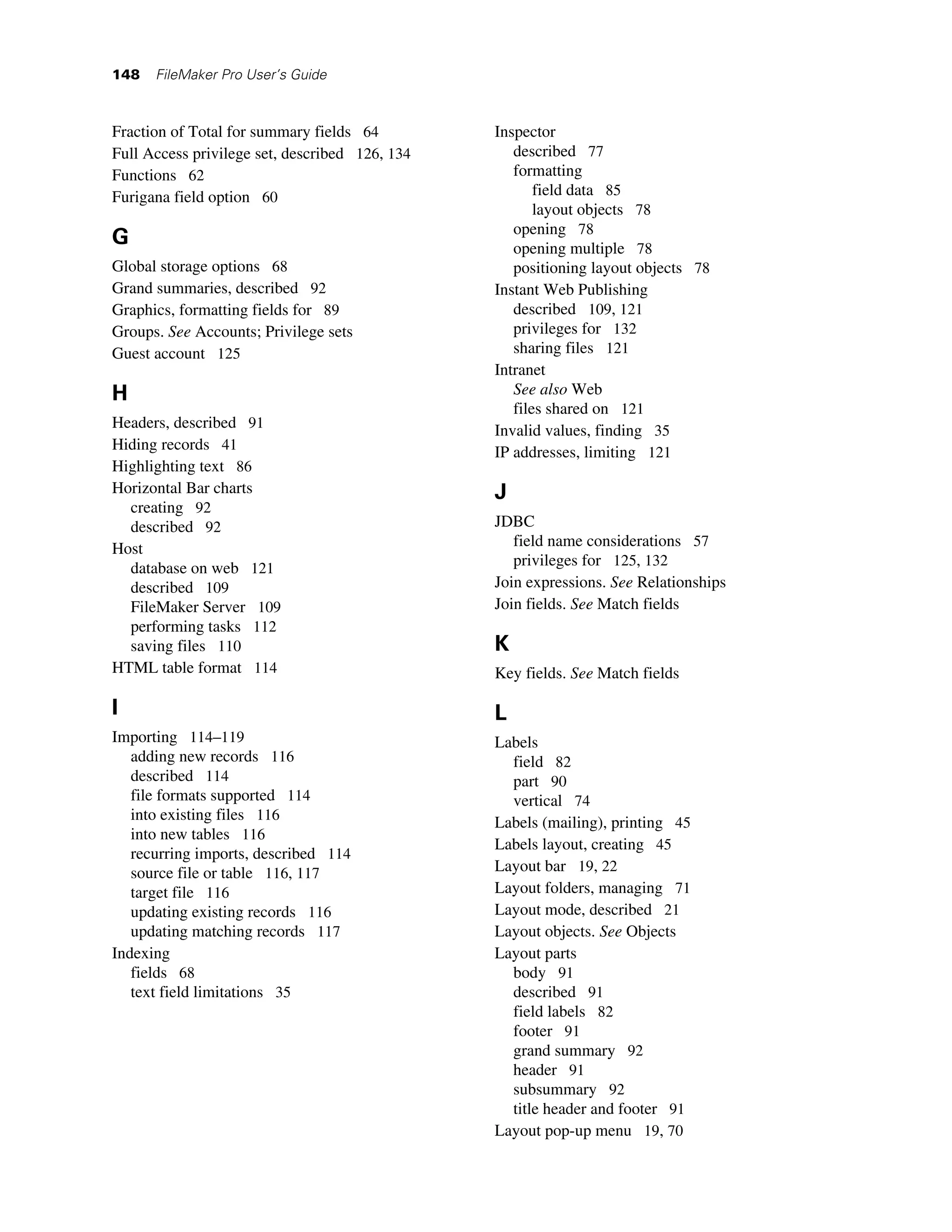148   FileMaker Pro User’s Guide



Fraction of Total for summary fields 64         Inspector
Full Access privilege set, described 126, 134      described 77
Functions 62                                       formatting
Furigana field option 60                               field data 85
                                                       layout objects 78
                                                   opening 78
G                                                  opening multiple 78
Global storage options 68                          positioning layout objects 78
Grand summaries, described 92                   Instant Web Publishing
Graphics, formatting fields for 89                 described 109, 121
Groups. See Accounts; Privilege sets               privileges for 132
Guest account 125                                  sharing files 121
                                                Intranet
H                                                  See also Web
                                                   files shared on 121
Headers, described 91                           Invalid values, finding 35
Hiding records 41                               IP addresses, limiting 121
Highlighting text 86
Horizontal Bar charts                           J
  creating 92
  described 92                                  JDBC
Host                                               field name considerations 57
  database on web 121                              privileges for 125, 132
  described 109                                 Join expressions. See Relationships
  FileMaker Server 109                          Join fields. See Match fields
  performing tasks 112
  saving files 110                              K
HTML table format 114                           Key fields. See Match fields

I                                               L
Importing 114–119                               Labels
   adding new records 116                         field 82
   described 114                                  part 90
   file formats supported 114                     vertical 74
   into existing files 116                      Labels (mailing), printing 45
   into new tables 116
                                                Labels layout, creating 45
   recurring imports, described 114
   source file or table 116, 117                Layout bar 19, 22
   target file 116                              Layout folders, managing 71
   updating existing records 116                Layout mode, described 21
   updating matching records 117                Layout objects. See Objects
Indexing                                        Layout parts
   fields 68                                      body 91
   text field limitations 35                      described 91
                                                  field labels 82
                                                  footer 91
                                                  grand summary 92
                                                  header 91
                                                  subsummary 92
                                                  title header and footer 91
                                                Layout pop-up menu 19, 70
 