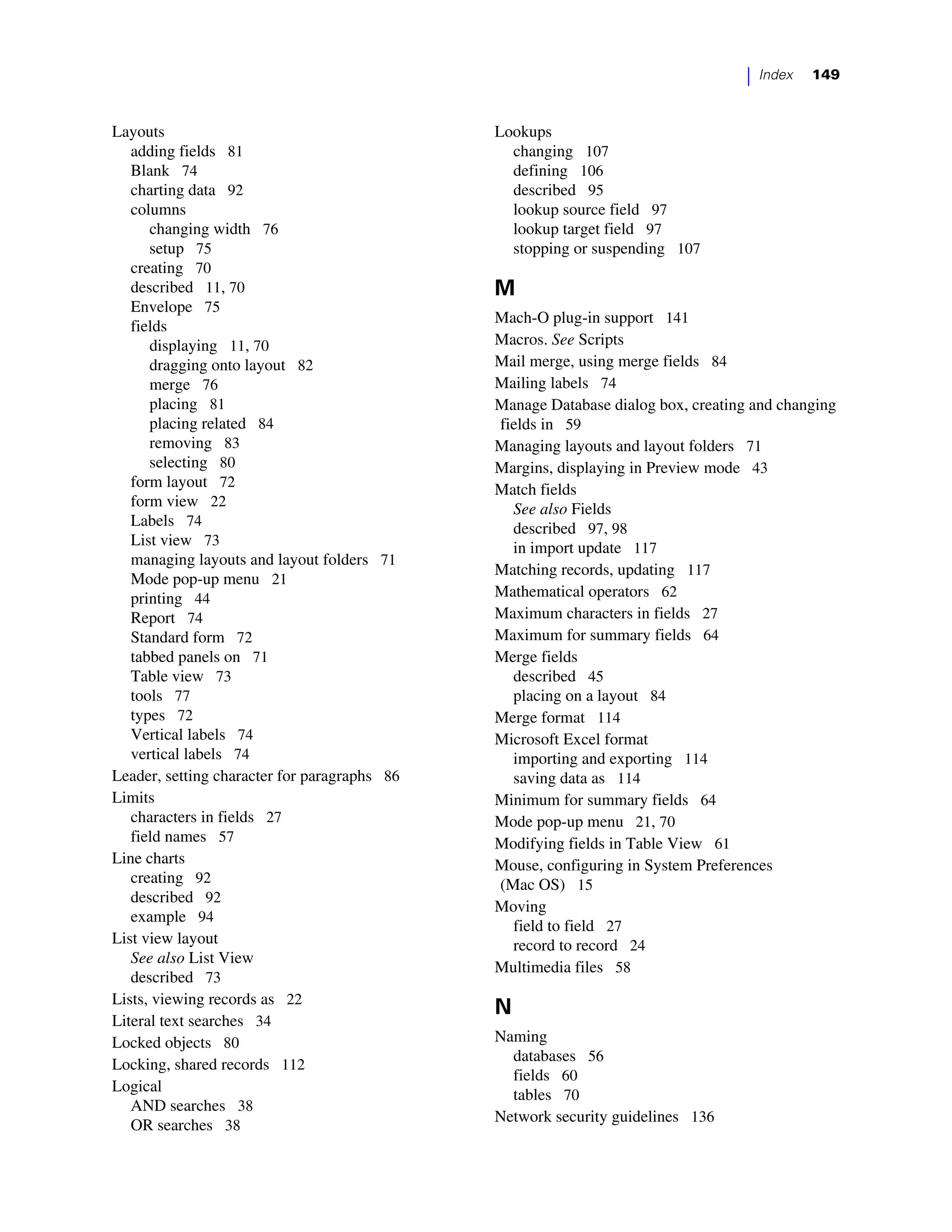 |   Index   149



Layouts                                       Lookups
   adding fields 81                             changing 107
   Blank 74                                     defining 106
   charting data 92                             described 95
   columns                                      lookup source field 97
      changing width 76                         lookup target field 97
      setup 75                                  stopping or suspending 107
   creating 70
   described 11, 70                           M
   Envelope 75
                                              Mach-O plug-in support 141
   fields
      displaying 11, 70                       Macros. See Scripts
      dragging onto layout 82                 Mail merge, using merge fields 84
      merge 76                                Mailing labels 74
      placing 81                              Manage Database dialog box, creating and changing
      placing related 84                      fields in 59
      removing 83                             Managing layouts and layout folders 71
      selecting 80                            Margins, displaying in Preview mode 43
   form layout 72                             Match fields
   form view 22                                 See also Fields
   Labels 74                                    described 97, 98
   List view 73                                 in import update 117
   managing layouts and layout folders 71
                                              Matching records, updating 117
   Mode pop-up menu 21
   printing 44                                Mathematical operators 62
   Report 74                                  Maximum characters in fields 27
   Standard form 72                           Maximum for summary fields 64
   tabbed panels on 71                        Merge fields
   Table view 73                                described 45
   tools 77                                     placing on a layout 84
   types 72                                   Merge format 114
   Vertical labels 74                         Microsoft Excel format
   vertical labels 74                           importing and exporting 114
Leader, setting character for paragraphs 86     saving data as 114
Limits                                        Minimum for summary fields 64
   characters in fields 27                    Mode pop-up menu 21, 70
   field names 57                             Modifying fields in Table View 61
Line charts                                   Mouse, configuring in System Preferences
   creating 92                                (Mac OS) 15
   described 92
                                              Moving
   example 94
                                                field to field 27
List view layout                                record to record 24
   See also List View
                                              Multimedia files 58
   described 73
Lists, viewing records as 22
                                              N
Literal text searches 34
Locked objects 80                             Naming
                                                databases 56
Locking, shared records 112
                                                fields 60
Logical
                                                tables 70
   AND searches 38
                                              Network security guidelines 136
   OR searches 38
 