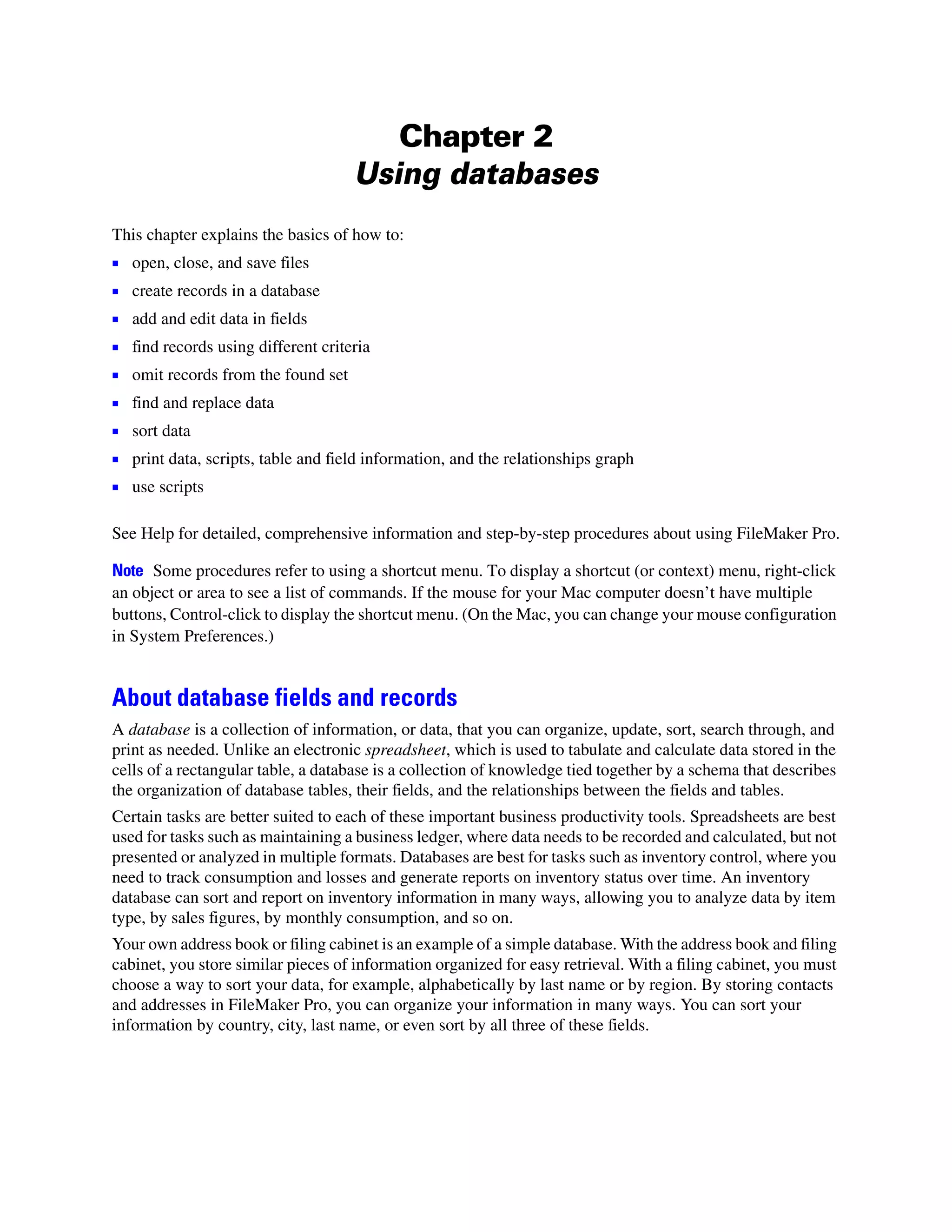 Chapter 2
                                      Using databases
This chapter explains the basics of how to:
1   open, close, and save files
1   create records in a database
1   add and edit data in fields
1   find records using different criteria
1   omit records from the found set
1   find and replace data
1 sort data
1 print data, scripts, table and field information, and the relationships graph
1 use scripts

See Help for detailed, comprehensive information and step-by-step procedures about using FileMaker Pro.

Note Some procedures refer to using a shortcut menu. To display a shortcut (or context) menu, right-click
an object or area to see a list of commands. If the mouse for your Mac computer doesn’t have multiple
buttons, Control-click to display the shortcut menu. (On the Mac, you can change your mouse configuration
in System Preferences.)


About database fields and records
A database is a collection of information, or data, that you can organize, update, sort, search through, and
print as needed. Unlike an electronic spreadsheet, which is used to tabulate and calculate data stored in the
cells of a rectangular table, a database is a collection of knowledge tied together by a schema that describes
the organization of database tables, their fields, and the relationships between the fields and tables.
Certain tasks are better suited to each of these important business productivity tools. Spreadsheets are best
used for tasks such as maintaining a business ledger, where data needs to be recorded and calculated, but not
presented or analyzed in multiple formats. Databases are best for tasks such as inventory control, where you
need to track consumption and losses and generate reports on inventory status over time. An inventory
database can sort and report on inventory information in many ways, allowing you to analyze data by item
type, by sales figures, by monthly consumption, and so on.
Your own address book or filing cabinet is an example of a simple database. With the address book and filing
cabinet, you store similar pieces of information organized for easy retrieval. With a filing cabinet, you must
choose a way to sort your data, for example, alphabetically by last name or by region. By storing contacts
and addresses in FileMaker Pro, you can organize your information in many ways. You can sort your
information by country, city, last name, or even sort by all three of these fields.
 