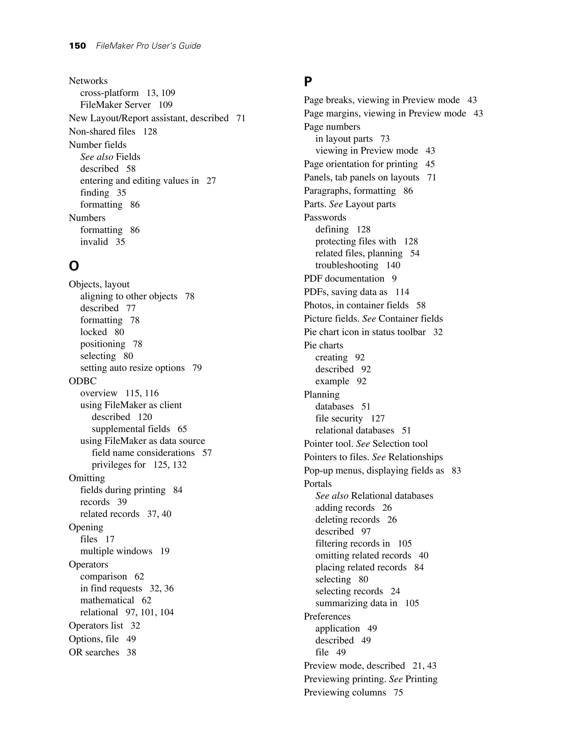 150   FileMaker Pro User’s Guide



Networks                                    P
  cross-platform 13, 109
  FileMaker Server 109                      Page breaks, viewing in Preview mode 43
New Layout/Report assistant, described 71   Page margins, viewing in Preview mode 43
Non-shared files 128                        Page numbers
                                               in layout parts 73
Number fields
                                               viewing in Preview mode 43
  See also Fields
  described 58                              Page orientation for printing 45
  entering and editing values in 27         Panels, tab panels on layouts 71
  finding 35                                Paragraphs, formatting 86
  formatting 86                             Parts. See Layout parts
Numbers                                     Passwords
  formatting 86                                defining 128
  invalid 35                                   protecting files with 128
                                               related files, planning 54
O                                              troubleshooting 140
                                            PDF documentation 9
Objects, layout
  aligning to other objects 78              PDFs, saving data as 114
  described 77                              Photos, in container fields 58
  formatting 78                             Picture fields. See Container fields
  locked 80                                 Pie chart icon in status toolbar 32
  positioning 78                            Pie charts
  selecting 80                                 creating 92
  setting auto resize options 79               described 92
ODBC                                           example 92
  overview 115, 116                         Planning
  using FileMaker as client                    databases 51
      described 120                            file security 127
      supplemental fields 65                   relational databases 51
  using FileMaker as data source            Pointer tool. See Selection tool
      field name considerations 57          Pointers to files. See Relationships
      privileges for 125, 132
                                            Pop-up menus, displaying fields as 83
Omitting
                                            Portals
  fields during printing 84
                                               See also Relational databases
  records 39
                                               adding records 26
  related records 37, 40
                                               deleting records 26
Opening                                        described 97
  files 17                                     filtering records in 105
  multiple windows 19                          omitting related records 40
Operators                                      placing related records 84
  comparison 62                                selecting 80
  in find requests 32, 36                      selecting records 24
  mathematical 62                              summarizing data in 105
  relational 97, 101, 104                   Preferences
Operators list 32                              application 49
Options, file 49                               described 49
OR searches 38                                 file 49
                                            Preview mode, described 21, 43
                                            Previewing printing. See Printing
                                            Previewing columns 75
 