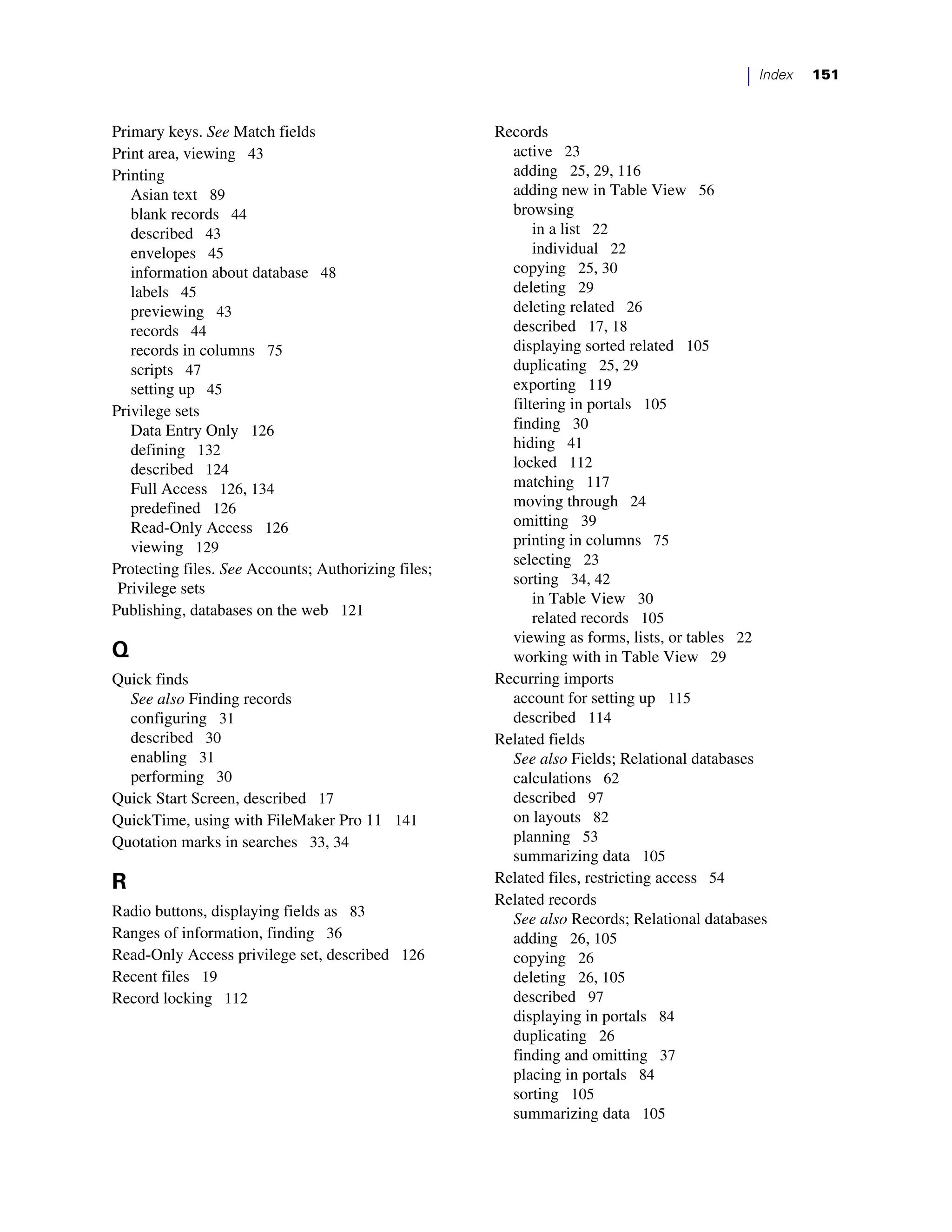 |   Index   151



Primary keys. See Match fields                       Records
Print area, viewing 43                                 active 23
Printing                                               adding 25, 29, 116
   Asian text 89                                       adding new in Table View 56
   blank records 44                                    browsing
   described 43                                            in a list 22
   envelopes 45                                            individual 22
   information about database 48                       copying 25, 30
   labels 45                                           deleting 29
   previewing 43                                       deleting related 26
   records 44                                          described 17, 18
   records in columns 75                               displaying sorted related 105
   scripts 47                                          duplicating 25, 29
   setting up 45                                       exporting 119
Privilege sets                                         filtering in portals 105
   Data Entry Only 126                                 finding 30
   defining 132                                        hiding 41
   described 124                                       locked 112
   Full Access 126, 134                                matching 117
   predefined 126                                      moving through 24
   Read-Only Access 126                                omitting 39
   viewing 129                                         printing in columns 75
                                                       selecting 23
Protecting files. See Accounts; Authorizing files;
                                                       sorting 34, 42
 Privilege sets
                                                           in Table View 30
Publishing, databases on the web 121                       related records 105
                                                       viewing as forms, lists, or tables 22
Q                                                      working with in Table View 29
Quick finds                                          Recurring imports
  See also Finding records                             account for setting up 115
  configuring 31                                       described 114
  described 30                                       Related fields
  enabling 31                                          See also Fields; Relational databases
  performing 30                                        calculations 62
Quick Start Screen, described 17                       described 97
QuickTime, using with FileMaker Pro 11 141             on layouts 82
Quotation marks in searches 33, 34                     planning 53
                                                       summarizing data 105
R                                                    Related files, restricting access 54
                                                     Related records
Radio buttons, displaying fields as 83                 See also Records; Relational databases
Ranges of information, finding 36                      adding 26, 105
Read-Only Access privilege set, described 126          copying 26
Recent files 19                                        deleting 26, 105
Record locking 112                                     described 97
                                                       displaying in portals 84
                                                       duplicating 26
                                                       finding and omitting 37
                                                       placing in portals 84
                                                       sorting 105
                                                       summarizing data 105
 