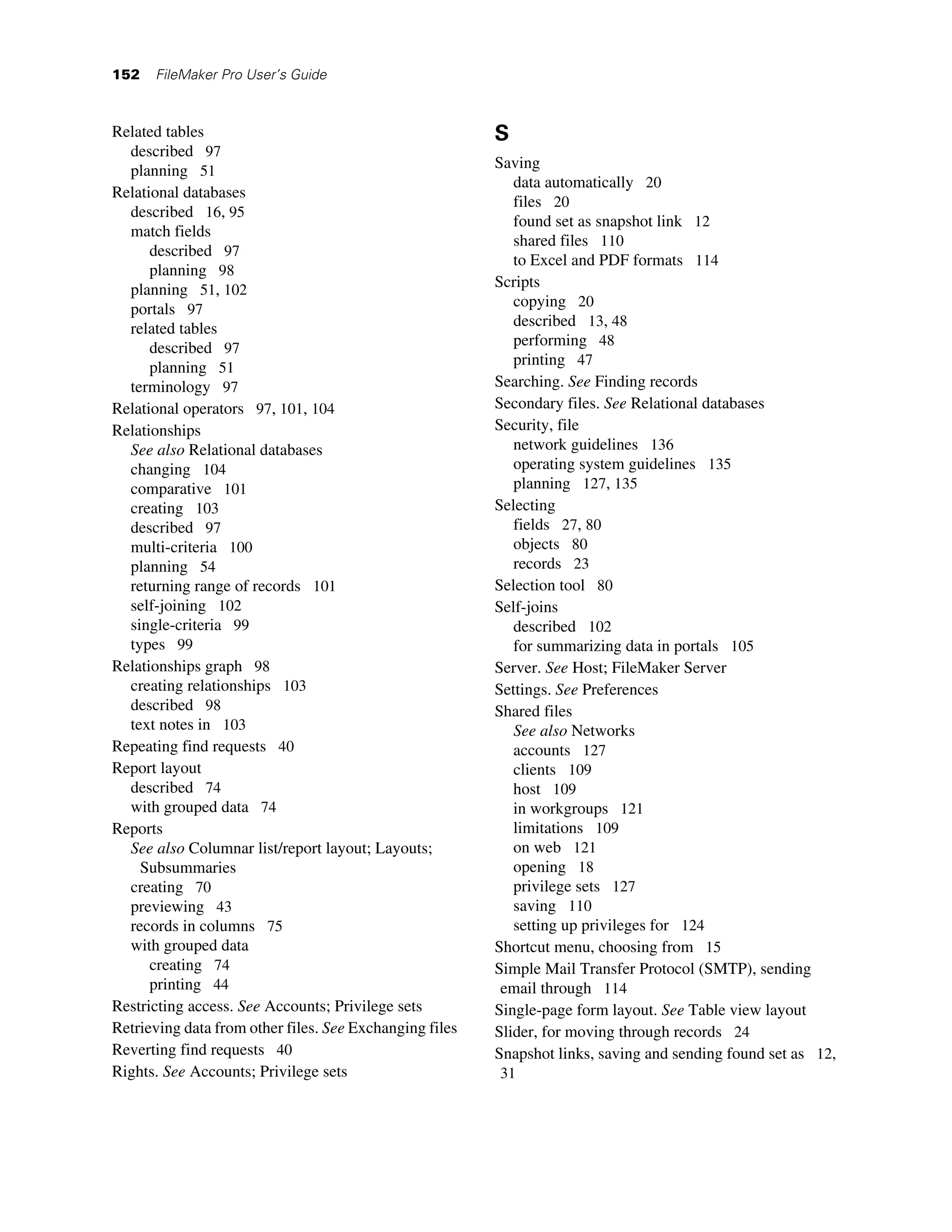 152   FileMaker Pro User’s Guide



Related tables                                           S
  described 97
  planning 51                                            Saving
                                                            data automatically 20
Relational databases
                                                            files 20
  described 16, 95
                                                            found set as snapshot link 12
  match fields
                                                            shared files 110
      described 97
                                                            to Excel and PDF formats 114
      planning 98
  planning 51, 102                                       Scripts
  portals 97                                                copying 20
  related tables                                            described 13, 48
      described 97                                          performing 48
      planning 51                                           printing 47
  terminology 97                                         Searching. See Finding records
Relational operators 97, 101, 104                        Secondary files. See Relational databases
Relationships                                            Security, file
  See also Relational databases                             network guidelines 136
  changing 104                                              operating system guidelines 135
  comparative 101                                           planning 127, 135
  creating 103                                           Selecting
  described 97                                              fields 27, 80
  multi-criteria 100                                        objects 80
  planning 54                                               records 23
  returning range of records 101                         Selection tool 80
  self-joining 102                                       Self-joins
  single-criteria 99                                        described 102
  types 99                                                  for summarizing data in portals 105
Relationships graph 98                                   Server. See Host; FileMaker Server
  creating relationships 103                             Settings. See Preferences
  described 98                                           Shared files
  text notes in 103                                         See also Networks
Repeating find requests 40                                  accounts 127
Report layout                                               clients 109
  described 74                                              host 109
  with grouped data 74                                      in workgroups 121
Reports                                                     limitations 109
  See also Columnar list/report layout; Layouts;            on web 121
    Subsummaries                                            opening 18
  creating 70                                               privilege sets 127
  previewing 43                                             saving 110
  records in columns 75                                     setting up privileges for 124
  with grouped data                                      Shortcut menu, choosing from 15
      creating 74                                        Simple Mail Transfer Protocol (SMTP), sending
      printing 44                                         email through 114
Restricting access. See Accounts; Privilege sets         Single-page form layout. See Table view layout
Retrieving data from other files. See Exchanging files   Slider, for moving through records 24
Reverting find requests 40                               Snapshot links, saving and sending found set as 12,
Rights. See Accounts; Privilege sets                     31
 