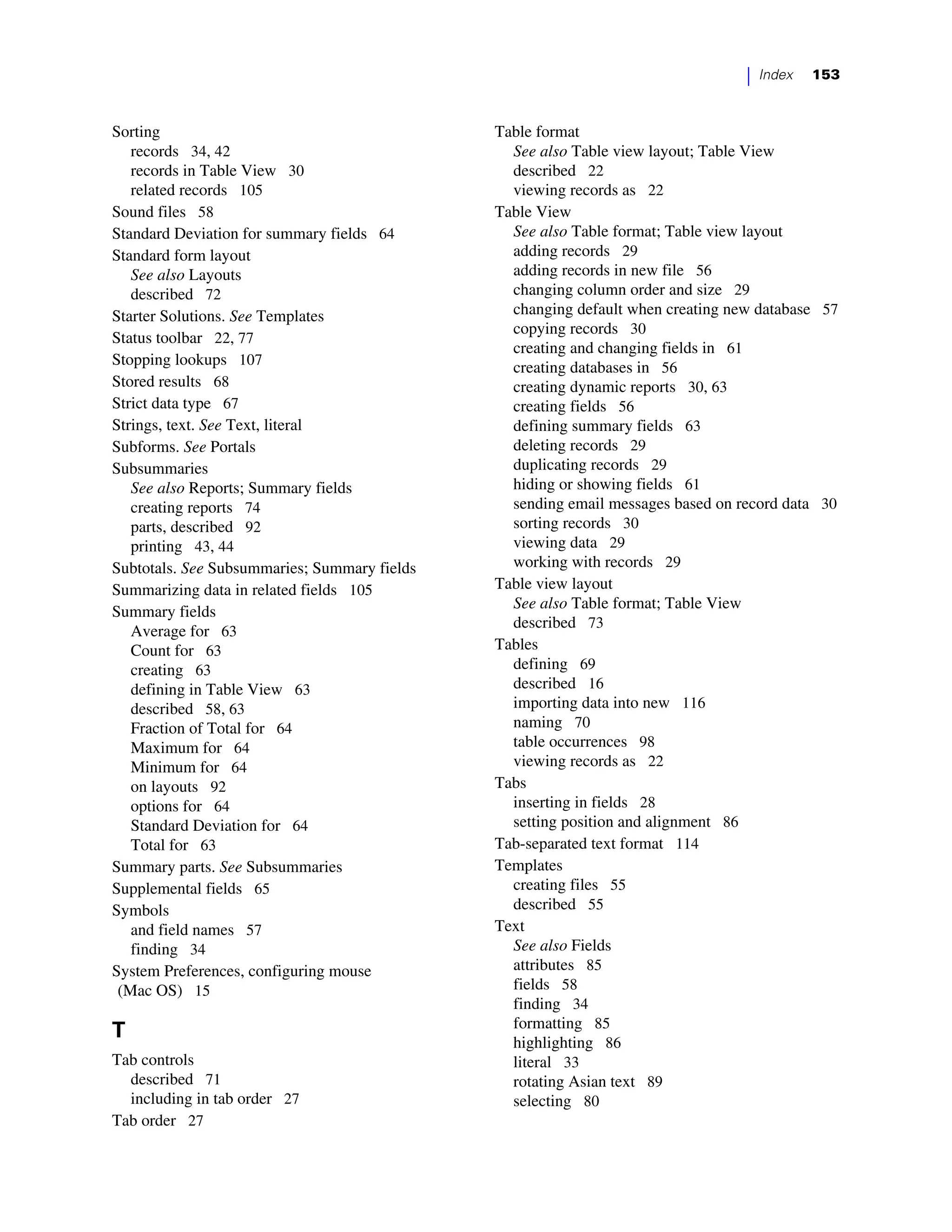 |   Index   153



Sorting                                       Table format
   records 34, 42                               See also Table view layout; Table View
   records in Table View 30                     described 22
   related records 105                          viewing records as 22
Sound files 58                                Table View
Standard Deviation for summary fields 64        See also Table format; Table view layout
Standard form layout                            adding records 29
   See also Layouts                             adding records in new file 56
   described 72                                 changing column order and size 29
Starter Solutions. See Templates                changing default when creating new database 57
                                                copying records 30
Status toolbar 22, 77
                                                creating and changing fields in 61
Stopping lookups 107                            creating databases in 56
Stored results 68                               creating dynamic reports 30, 63
Strict data type 67                             creating fields 56
Strings, text. See Text, literal                defining summary fields 63
Subforms. See Portals                           deleting records 29
Subsummaries                                    duplicating records 29
   See also Reports; Summary fields             hiding or showing fields 61
   creating reports 74                          sending email messages based on record data 30
   parts, described 92                          sorting records 30
   printing 43, 44                              viewing data 29
Subtotals. See Subsummaries; Summary fields     working with records 29
Summarizing data in related fields 105        Table view layout
                                                See also Table format; Table View
Summary fields
                                                described 73
   Average for 63
   Count for 63                               Tables
   creating 63                                  defining 69
   defining in Table View 63                    described 16
   described 58, 63                             importing data into new 116
   Fraction of Total for 64                     naming 70
   Maximum for 64                               table occurrences 98
   Minimum for 64                               viewing records as 22
   on layouts 92                              Tabs
   options for 64                               inserting in fields 28
   Standard Deviation for 64                    setting position and alignment 86
   Total for 63                               Tab-separated text format 114
Summary parts. See Subsummaries               Templates
Supplemental fields 65                          creating files 55
Symbols                                         described 55
   and field names 57                         Text
   finding 34                                   See also Fields
System Preferences, configuring mouse           attributes 85
 (Mac OS) 15                                    fields 58
                                                finding 34
                                                formatting 85
T                                               highlighting 86
Tab controls                                    literal 33
  described 71                                  rotating Asian text 89
  including in tab order 27                     selecting 80
Tab order 27
 