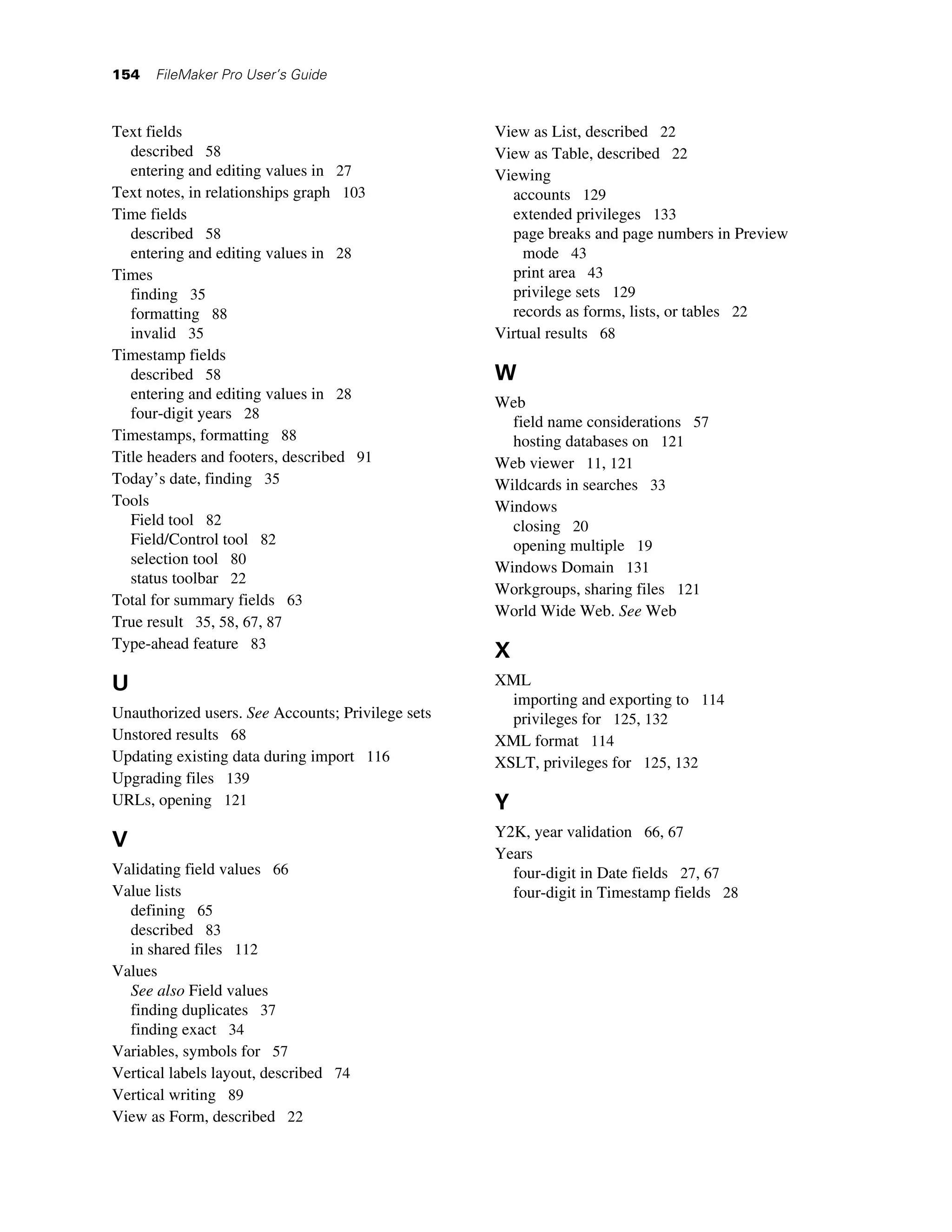 154   FileMaker Pro User’s Guide



Text fields                                        View as List, described 22
   described 58                                    View as Table, described 22
   entering and editing values in 27               Viewing
Text notes, in relationships graph 103               accounts 129
Time fields                                          extended privileges 133
   described 58                                      page breaks and page numbers in Preview
   entering and editing values in 28                   mode 43
Times                                                print area 43
   finding 35                                        privilege sets 129
   formatting 88                                     records as forms, lists, or tables 22
   invalid 35                                      Virtual results 68
Timestamp fields
   described 58                                    W
   entering and editing values in 28
                                                   Web
   four-digit years 28
                                                     field name considerations 57
Timestamps, formatting 88                            hosting databases on 121
Title headers and footers, described 91            Web viewer 11, 121
Today’s date, finding 35                           Wildcards in searches 33
Tools                                              Windows
   Field tool 82                                     closing 20
   Field/Control tool 82                             opening multiple 19
   selection tool 80
                                                   Windows Domain 131
   status toolbar 22
                                                   Workgroups, sharing files 121
Total for summary fields 63
                                                   World Wide Web. See Web
True result 35, 58, 67, 87
Type-ahead feature 83
                                                   X
U                                                  XML
                                                     importing and exporting to 114
Unauthorized users. See Accounts; Privilege sets     privileges for 125, 132
Unstored results 68                                XML format 114
Updating existing data during import 116           XSLT, privileges for 125, 132
Upgrading files 139
URLs, opening 121                                  Y
                                                   Y2K, year validation 66, 67
V
                                                   Years
Validating field values 66                           four-digit in Date fields 27, 67
Value lists                                          four-digit in Timestamp fields 28
  defining 65
  described 83
  in shared files 112
Values
  See also Field values
  finding duplicates 37
  finding exact 34
Variables, symbols for 57
Vertical labels layout, described 74
Vertical writing 89
View as Form, described 22
 