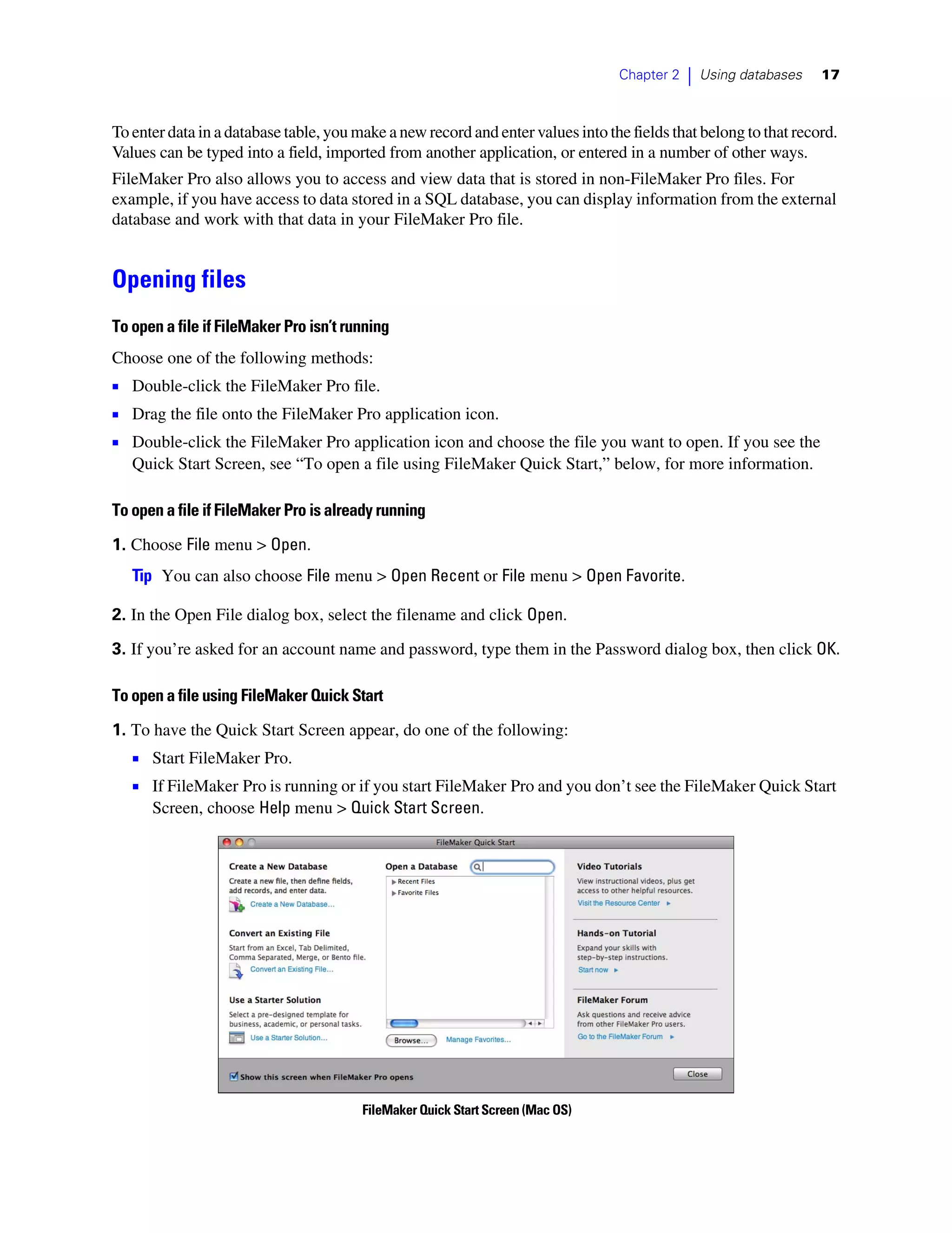 Chapter 2   |   Using databases   17



To enter data in a database table, you make a new record and enter values into the fields that belong to that record.
Values can be typed into a field, imported from another application, or entered in a number of other ways.
FileMaker Pro also allows you to access and view data that is stored in non-FileMaker Pro files. For
example, if you have access to data stored in a SQL database, you can display information from the external
database and work with that data in your FileMaker Pro file.


Opening files
To open a file if FileMaker Pro isn’t running
Choose one of the following methods:
1 Double-click the FileMaker Pro file.
1 Drag the file onto the FileMaker Pro application icon.
1 Double-click the FileMaker Pro application icon and choose the file you want to open. If you see the
   Quick Start Screen, see “To open a file using FileMaker Quick Start,” below, for more information.

To open a file if FileMaker Pro is already running

1. Choose File menu > Open.
   Tip You can also choose File menu > Open Recent or File menu > Open Favorite.

2. In the Open File dialog box, select the filename and click Open.

3. If you’re asked for an account name and password, type them in the Password dialog box, then click OK.

To open a file using FileMaker Quick Start

1. To have the Quick Start Screen appear, do one of the following:
   1 Start FileMaker Pro.
   1 If FileMaker Pro is running or if you start FileMaker Pro and you don’t see the FileMaker Quick Start
      Screen, choose Help menu > Quick Start Screen.




                                        FileMaker Quick Start Screen (Mac OS)
 
