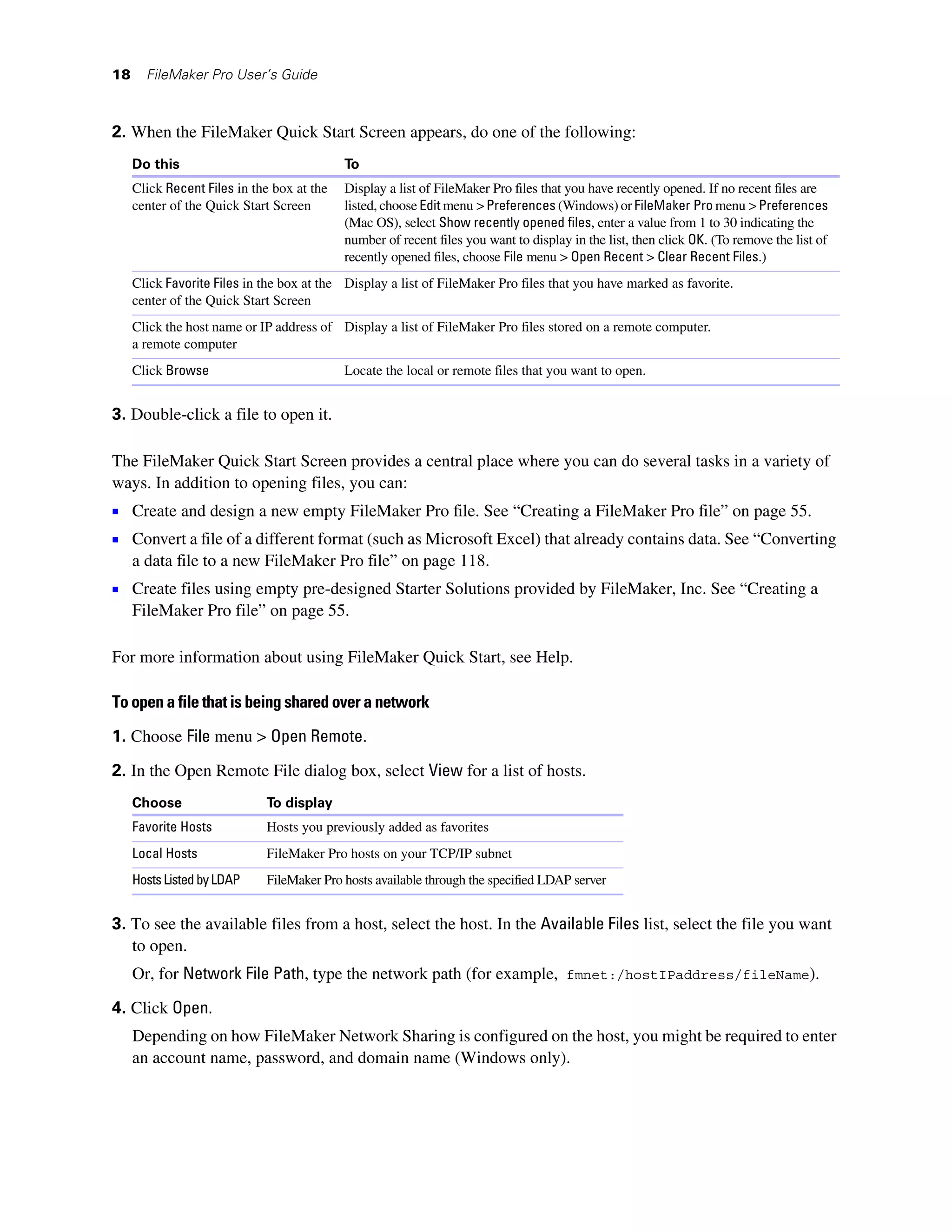 18     FileMaker Pro User’s Guide



2. When the FileMaker Quick Start Screen appears, do one of the following:
     Do this                                To
     Click Recent Files in the box at the   Display a list of FileMaker Pro files that you have recently opened. If no recent files are
     center of the Quick Start Screen       listed, choose Edit menu > Preferences (Windows) or FileMaker Pro menu > Preferences
                                            (Mac OS), select Show recently opened files, enter a value from 1 to 30 indicating the
                                            number of recent files you want to display in the list, then click OK. (To remove the list of
                                            recently opened files, choose File menu > Open Recent > Clear Recent Files.)
     Click Favorite Files in the box at the Display a list of FileMaker Pro files that you have marked as favorite.
     center of the Quick Start Screen
     Click the host name or IP address of Display a list of FileMaker Pro files stored on a remote computer.
     a remote computer
     Click Browse                           Locate the local or remote files that you want to open.


3. Double-click a file to open it.

The FileMaker Quick Start Screen provides a central place where you can do several tasks in a variety of
ways. In addition to opening files, you can:
1 Create and design a new empty FileMaker Pro file. See “Creating a FileMaker Pro file” on page 55.
1 Convert a file of a different format (such as Microsoft Excel) that already contains data. See “Converting
     a data file to a new FileMaker Pro file” on page 118.
1 Create files using empty pre-designed Starter Solutions provided by FileMaker, Inc. See “Creating a
     FileMaker Pro file” on page 55.

For more information about using FileMaker Quick Start, see Help.

To open a file that is being shared over a network

1. Choose File menu > Open Remote.

2. In the Open Remote File dialog box, select View for a list of hosts.
     Choose                  To display
     Favorite Hosts          Hosts you previously added as favorites
     Local Hosts             FileMaker Pro hosts on your TCP/IP subnet
     Hosts Listed by LDAP    FileMaker Pro hosts available through the specified LDAP server


3. To see the available files from a host, select the host. In the Available Files list, select the file you want
   to open.
     Or, for Network File Path, type the network path (for example, fmnet:/hostIPaddress/fileName).

4. Click Open.
     Depending on how FileMaker Network Sharing is configured on the host, you might be required to enter
     an account name, password, and domain name (Windows only).
 