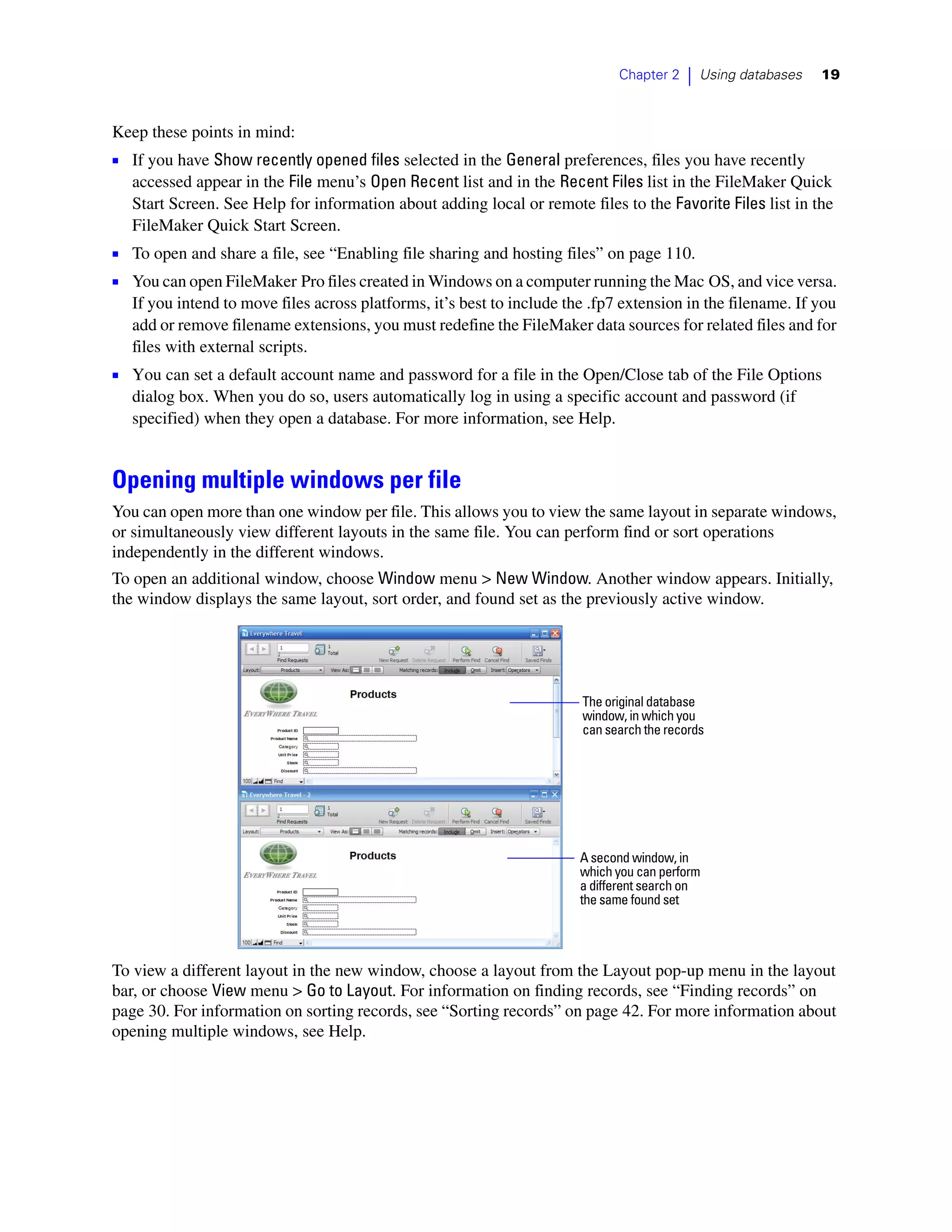 Chapter 2    |   Using databases   19



Keep these points in mind:
1 If you have Show recently opened files selected in the General preferences, files you have recently
  accessed appear in the File menu’s Open Recent list and in the Recent Files list in the FileMaker Quick
  Start Screen. See Help for information about adding local or remote files to the Favorite Files list in the
  FileMaker Quick Start Screen.
1 To open and share a file, see “Enabling file sharing and hosting files” on page 110.
1 You can open FileMaker Pro files created in Windows on a computer running the Mac OS, and vice versa.
  If you intend to move files across platforms, it’s best to include the .fp7 extension in the filename. If you
  add or remove filename extensions, you must redefine the FileMaker data sources for related files and for
  files with external scripts.
1 You can set a default account name and password for a file in the Open/Close tab of the File Options
  dialog box. When you do so, users automatically log in using a specific account and password (if
  specified) when they open a database. For more information, see Help.


Opening multiple windows per file
You can open more than one window per file. This allows you to view the same layout in separate windows,
or simultaneously view different layouts in the same file. You can perform find or sort operations
independently in the different windows.
To open an additional window, choose Window menu > New Window. Another window appears. Initially,
the window displays the same layout, sort order, and found set as the previously active window.




                                                                       The original database
                                                                       window, in which you
                                                                       can search the records




                                                                       A second window, in
                                                                       which you can perform
                                                                       a different search on
                                                                       the same found set




To view a different layout in the new window, choose a layout from the Layout pop-up menu in the layout
bar, or choose View menu > Go to Layout. For information on finding records, see “Finding records” on
page 30. For information on sorting records, see “Sorting records” on page 42. For more information about
opening multiple windows, see Help.
 