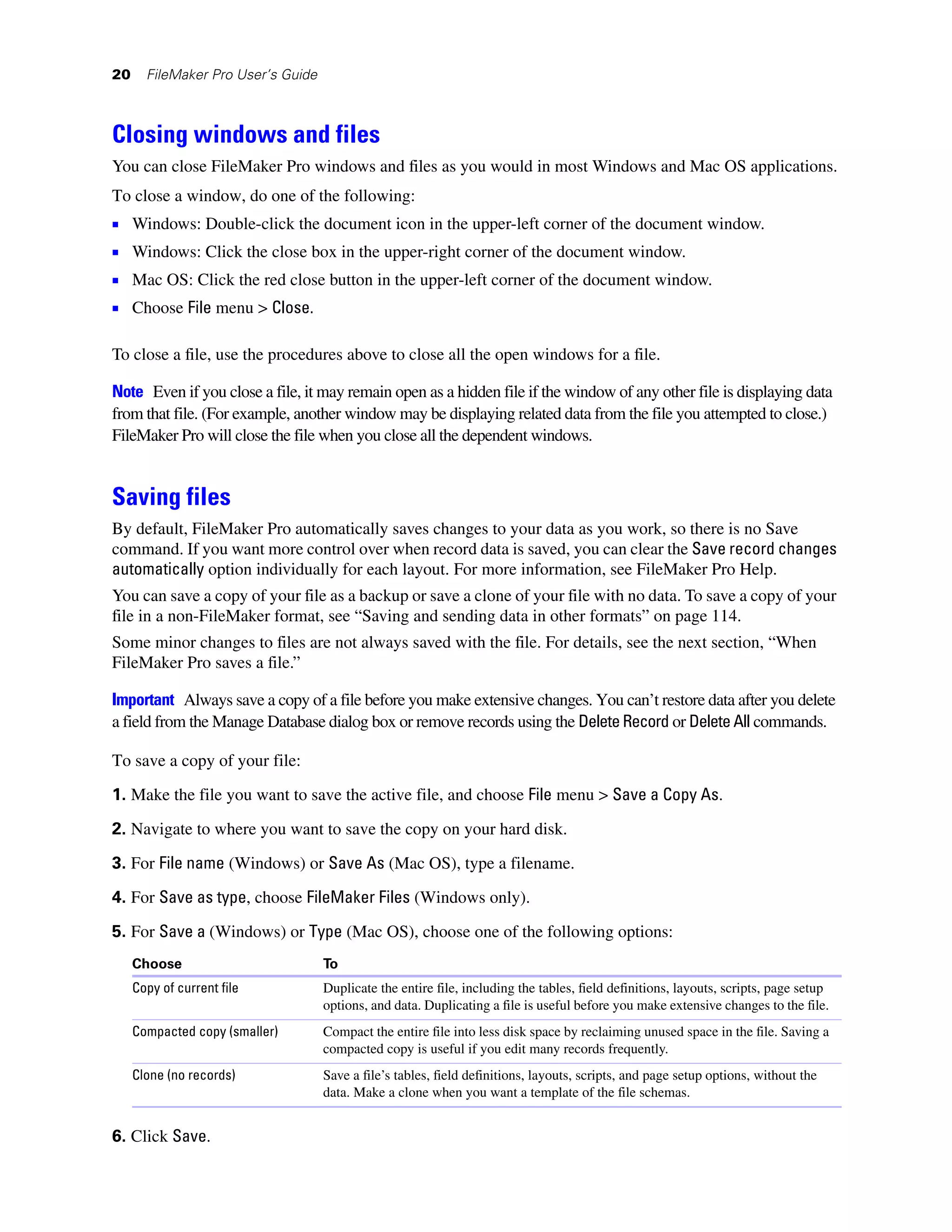 20     FileMaker Pro User’s Guide



Closing windows and files
You can close FileMaker Pro windows and files as you would in most Windows and Mac OS applications.
To close a window, do one of the following:
1 Windows: Double-click the document icon in the upper-left corner of the document window.
1 Windows: Click the close box in the upper-right corner of the document window.
1 Mac OS: Click the red close button in the upper-left corner of the document window.
1 Choose File menu > Close.

To close a file, use the procedures above to close all the open windows for a file.

Note Even if you close a file, it may remain open as a hidden file if the window of any other file is displaying data
from that file. (For example, another window may be displaying related data from the file you attempted to close.)
FileMaker Pro will close the file when you close all the dependent windows.


Saving files
By default, FileMaker Pro automatically saves changes to your data as you work, so there is no Save
command. If you want more control over when record data is saved, you can clear the Save record changes
automatically option individually for each layout. For more information, see FileMaker Pro Help.
You can save a copy of your file as a backup or save a clone of your file with no data. To save a copy of your
file in a non-FileMaker format, see “Saving and sending data in other formats” on page 114.
Some minor changes to files are not always saved with the file. For details, see the next section, “When
FileMaker Pro saves a file.”

Important Always save a copy of a file before you make extensive changes. You can’t restore data after you delete
a field from the Manage Database dialog box or remove records using the Delete Record or Delete All commands.

To save a copy of your file:
1. Make the file you want to save the active file, and choose File menu > Save a Copy As.

2. Navigate to where you want to save the copy on your hard disk.

3. For File name (Windows) or Save As (Mac OS), type a filename.
4. For Save as type, choose FileMaker Files (Windows only).

5. For Save a (Windows) or Type (Mac OS), choose one of the following options:
     Choose                         To
     Copy of current file           Duplicate the entire file, including the tables, field definitions, layouts, scripts, page setup
                                    options, and data. Duplicating a file is useful before you make extensive changes to the file.
     Compacted copy (smaller)       Compact the entire file into less disk space by reclaiming unused space in the file. Saving a
                                    compacted copy is useful if you edit many records frequently.
     Clone (no records)             Save a file’s tables, field definitions, layouts, scripts, and page setup options, without the
                                    data. Make a clone when you want a template of the file schemas.


6. Click Save.
 