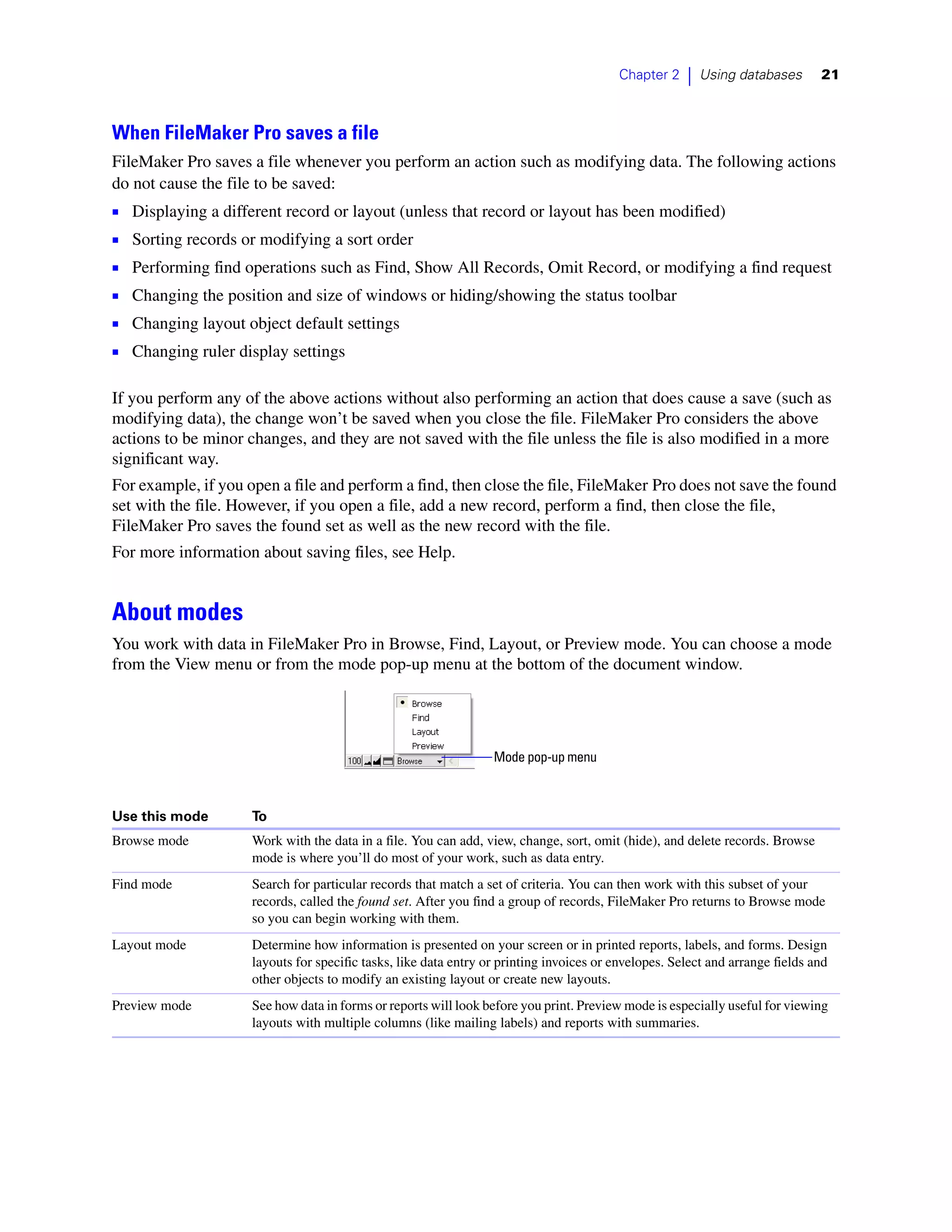 Chapter 2    |   Using databases      21



When FileMaker Pro saves a file
FileMaker Pro saves a file whenever you perform an action such as modifying data. The following actions
do not cause the file to be saved:
1   Displaying a different record or layout (unless that record or layout has been modified)
1   Sorting records or modifying a sort order
1   Performing find operations such as Find, Show All Records, Omit Record, or modifying a find request
1   Changing the position and size of windows or hiding/showing the status toolbar
1   Changing layout object default settings
1   Changing ruler display settings

If you perform any of the above actions without also performing an action that does cause a save (such as
modifying data), the change won’t be saved when you close the file. FileMaker Pro considers the above
actions to be minor changes, and they are not saved with the file unless the file is also modified in a more
significant way.
For example, if you open a file and perform a find, then close the file, FileMaker Pro does not save the found
set with the file. However, if you open a file, add a new record, perform a find, then close the file,
FileMaker Pro saves the found set as well as the new record with the file.
For more information about saving files, see Help.


About modes
You work with data in FileMaker Pro in Browse, Find, Layout, or Preview mode. You can choose a mode
from the View menu or from the mode pop-up menu at the bottom of the document window.




                                                                  Mode pop-up menu



Use this mode        To
Browse mode          Work with the data in a file. You can add, view, change, sort, omit (hide), and delete records. Browse
                     mode is where you’ll do most of your work, such as data entry.
Find mode            Search for particular records that match a set of criteria. You can then work with this subset of your
                     records, called the found set. After you find a group of records, FileMaker Pro returns to Browse mode
                     so you can begin working with them.
Layout mode          Determine how information is presented on your screen or in printed reports, labels, and forms. Design
                     layouts for specific tasks, like data entry or printing invoices or envelopes. Select and arrange fields and
                     other objects to modify an existing layout or create new layouts.
Preview mode         See how data in forms or reports will look before you print. Preview mode is especially useful for viewing
                     layouts with multiple columns (like mailing labels) and reports with summaries.
 