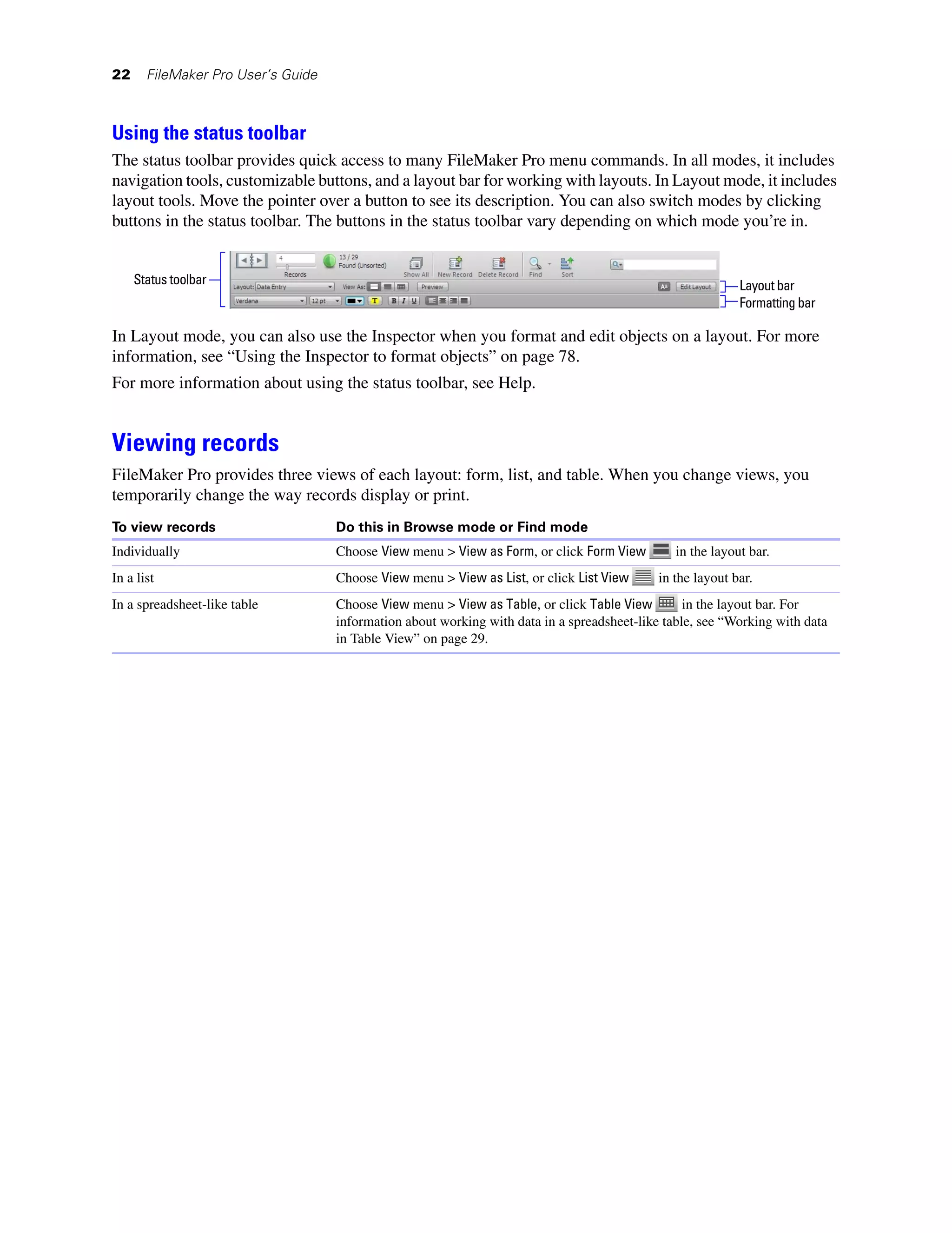 22     FileMaker Pro User’s Guide



Using the status toolbar
The status toolbar provides quick access to many FileMaker Pro menu commands. In all modes, it includes
navigation tools, customizable buttons, and a layout bar for working with layouts. In Layout mode, it includes
layout tools. Move the pointer over a button to see its description. You can also switch modes by clicking
buttons in the status toolbar. The buttons in the status toolbar vary depending on which mode you’re in.


     Status toolbar                                                                                         Layout bar
                                                                                                            Formatting bar

In Layout mode, you can also use the Inspector when you format and edit objects on a layout. For more
information, see “Using the Inspector to format objects” on page 78.
For more information about using the status toolbar, see Help.


Viewing records
FileMaker Pro provides three views of each layout: form, list, and table. When you change views, you
temporarily change the way records display or print.
To view records                     Do this in Browse mode or Find mode
Individually                        Choose View menu > View as Form, or click Form View         in the layout bar.
In a list                           Choose View menu > View as List, or click List View      in the layout bar.
In a spreadsheet-like table         Choose View menu > View as Table, or click Table View         in the layout bar. For
                                    information about working with data in a spreadsheet-like table, see “Working with data
                                    in Table View” on page 29.
 
