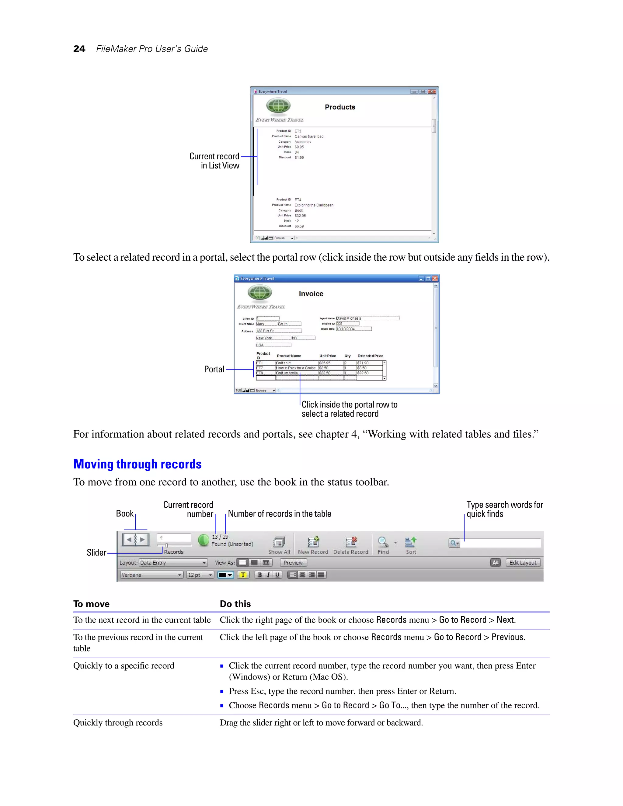 24     FileMaker Pro User’s Guide




                                 Current record
                                    in List View




To select a related record in a portal, select the portal row (click inside the row but outside any fields in the row).




                                        Portal


                                                                      Click inside the portal row to
                                                                      select a related record

For information about related records and portals, see chapter 4, “Working with related tables and files.”

Moving through records
To move from one record to another, use the book in the status toolbar.
                          Current record                                                                     Type search words for
              Book              number           Number of records in the table                              quick finds



     Slider




To move                                     Do this
To the next record in the current table Click the right page of the book or choose Records menu > Go to Record > Next.
To the previous record in the current       Click the left page of the book or choose Records menu > Go to Record > Previous.
table
Quickly to a specific record                1 Click the current record number, type the record number you want, then press Enter
                                                 (Windows) or Return (Mac OS).
                                            1 Press Esc, type the record number, then press Enter or Return.
                                            1 Choose Records menu > Go to Record > Go To..., then type the number of the record.
Quickly through records                     Drag the slider right or left to move forward or backward.
 