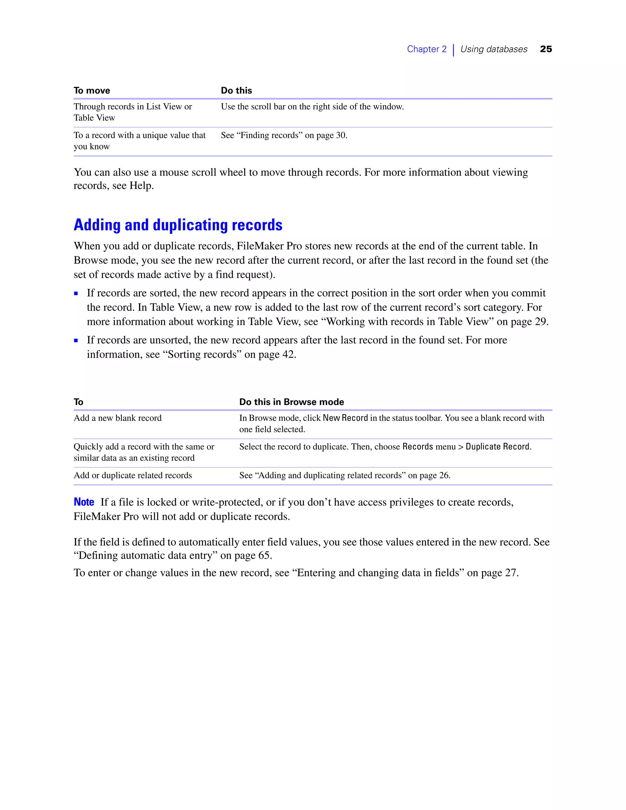 Chapter 2   |   Using databases   25



To move                                 Do this
Through records in List View or         Use the scroll bar on the right side of the window.
Table View
To a record with a unique value that    See “Finding records” on page 30.
you know

You can also use a mouse scroll wheel to move through records. For more information about viewing
records, see Help.


Adding and duplicating records
When you add or duplicate records, FileMaker Pro stores new records at the end of the current table. In
Browse mode, you see the new record after the current record, or after the last record in the found set (the
set of records made active by a find request).
1 If records are sorted, the new record appears in the correct position in the sort order when you commit
     the record. In Table View, a new row is added to the last row of the current record’s sort category. For
     more information about working in Table View, see “Working with records in Table View” on page 29.
1 If records are unsorted, the new record appears after the last record in the found set. For more
     information, see “Sorting records” on page 42.



To                                           Do this in Browse mode
Add a new blank record                       In Browse mode, click New Record in the status toolbar. You see a blank record with
                                             one field selected.
Quickly add a record with the same or        Select the record to duplicate. Then, choose Records menu > Duplicate Record.
similar data as an existing record
Add or duplicate related records             See “Adding and duplicating related records” on page 26.

Note If a file is locked or write-protected, or if you don’t have access privileges to create records,
FileMaker Pro will not add or duplicate records.

If the field is defined to automatically enter field values, you see those values entered in the new record. See
“Defining automatic data entry” on page 65.
To enter or change values in the new record, see “Entering and changing data in fields” on page 27.
 
