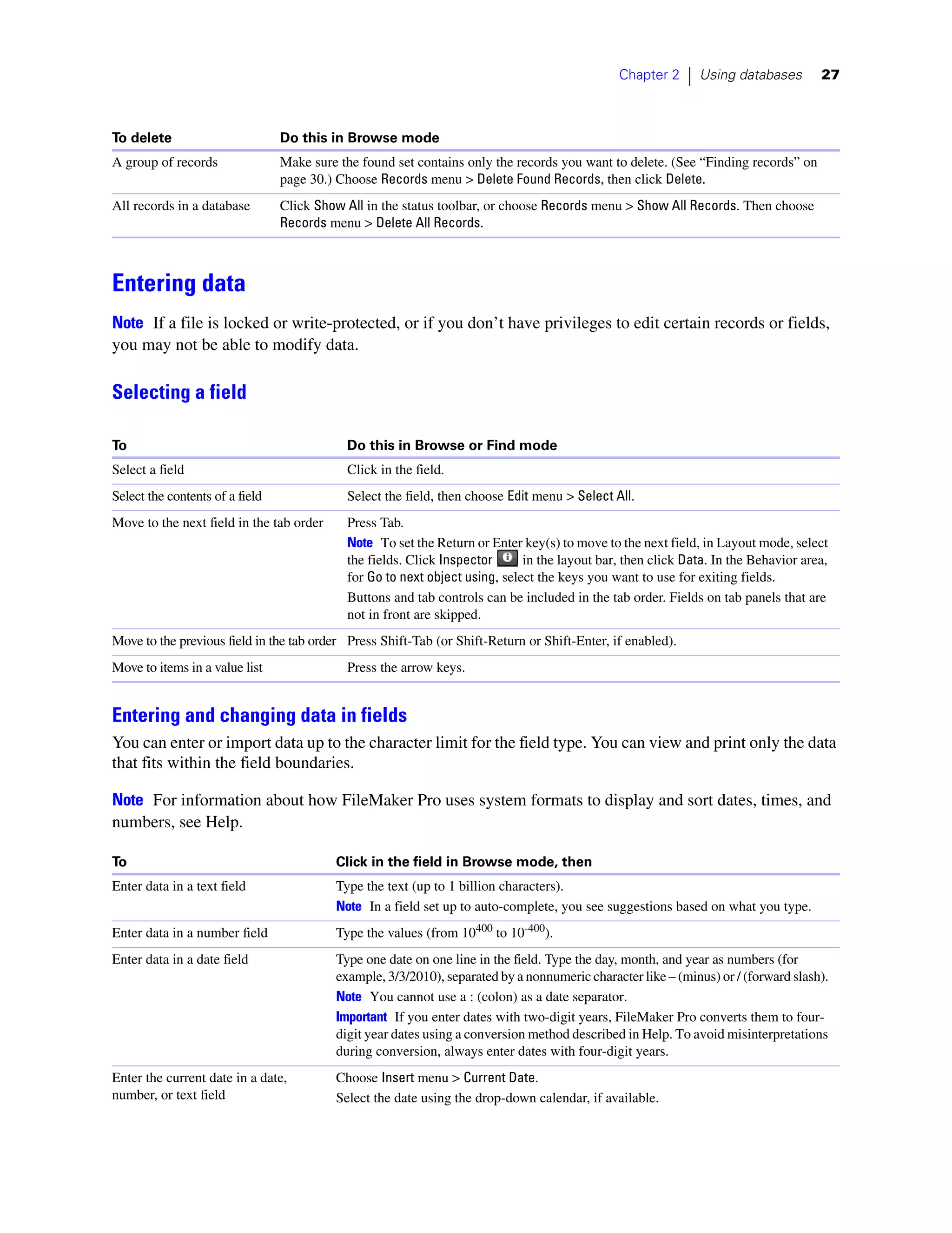 Chapter 2     |   Using databases     27



To delete                        Do this in Browse mode
A group of records               Make sure the found set contains only the records you want to delete. (See “Finding records” on
                                 page 30.) Choose Records menu > Delete Found Records, then click Delete.
All records in a database        Click Show All in the status toolbar, or choose Records menu > Show All Records. Then choose
                                 Records menu > Delete All Records.



Entering data
Note If a file is locked or write-protected, or if you don’t have privileges to edit certain records or fields,
you may not be able to modify data.

Selecting a field

To                                          Do this in Browse or Find mode
Select a field                              Click in the field.
Select the contents of a field              Select the field, then choose Edit menu > Select All.
Move to the next field in the tab order     Press Tab.
                                            Note To set the Return or Enter key(s) to move to the next field, in Layout mode, select
                                            the fields. Click Inspector      in the layout bar, then click Data. In the Behavior area,
                                            for Go to next object using, select the keys you want to use for exiting fields.
                                            Buttons and tab controls can be included in the tab order. Fields on tab panels that are
                                            not in front are skipped.
Move to the previous field in the tab order Press Shift-Tab (or Shift-Return or Shift-Enter, if enabled).
Move to items in a value list               Press the arrow keys.


Entering and changing data in fields
You can enter or import data up to the character limit for the field type. You can view and print only the data
that fits within the field boundaries.

Note For information about how FileMaker Pro uses system formats to display and sort dates, times, and
numbers, see Help.

To                                        Click in the field in Browse mode, then
Enter data in a text field                Type the text (up to 1 billion characters).
                                          Note In a field set up to auto-complete, you see suggestions based on what you type.
Enter data in a number field              Type the values (from 10400 to 10-400).
Enter data in a date field                Type one date on one line in the field. Type the day, month, and year as numbers (for
                                          example, 3/3/2010), separated by a nonnumeric character like – (minus) or / (forward slash).
                                          Note You cannot use a : (colon) as a date separator.
                                          Important If you enter dates with two-digit years, FileMaker Pro converts them to four-
                                          digit year dates using a conversion method described in Help. To avoid misinterpretations
                                          during conversion, always enter dates with four-digit years.
Enter the current date in a date,         Choose Insert menu > Current Date.
number, or text field                     Select the date using the drop-down calendar, if available.
 