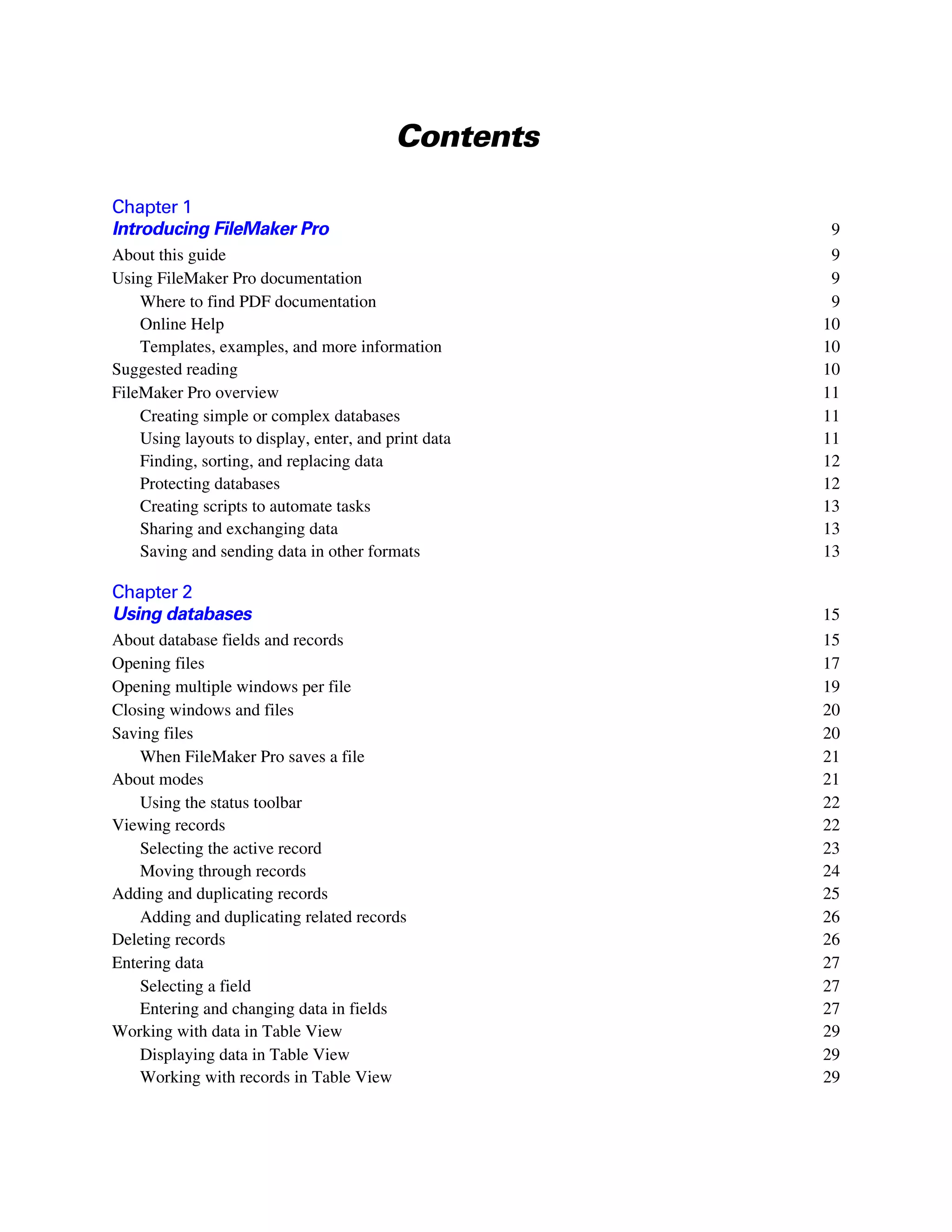 Contents

Chapter 1
Introducing FileMaker Pro                              9
About this guide                                       9
Using FileMaker Pro documentation                      9
    Where to find PDF documentation                    9
    Online Help                                       10
    Templates, examples, and more information         10
Suggested reading                                     10
FileMaker Pro overview                                11
    Creating simple or complex databases              11
    Using layouts to display, enter, and print data   11
    Finding, sorting, and replacing data              12
    Protecting databases                              12
    Creating scripts to automate tasks                13
    Sharing and exchanging data                       13
    Saving and sending data in other formats          13

Chapter 2
Using databases                                       15
About database fields and records                     15
Opening files                                         17
Opening multiple windows per file                     19
Closing windows and files                             20
Saving files                                          20
    When FileMaker Pro saves a file                   21
About modes                                           21
    Using the status toolbar                          22
Viewing records                                       22
    Selecting the active record                       23
    Moving through records                            24
Adding and duplicating records                        25
    Adding and duplicating related records            26
Deleting records                                      26
Entering data                                         27
    Selecting a field                                 27
    Entering and changing data in fields              27
Working with data in Table View                       29
    Displaying data in Table View                     29
    Working with records in Table View                29
 