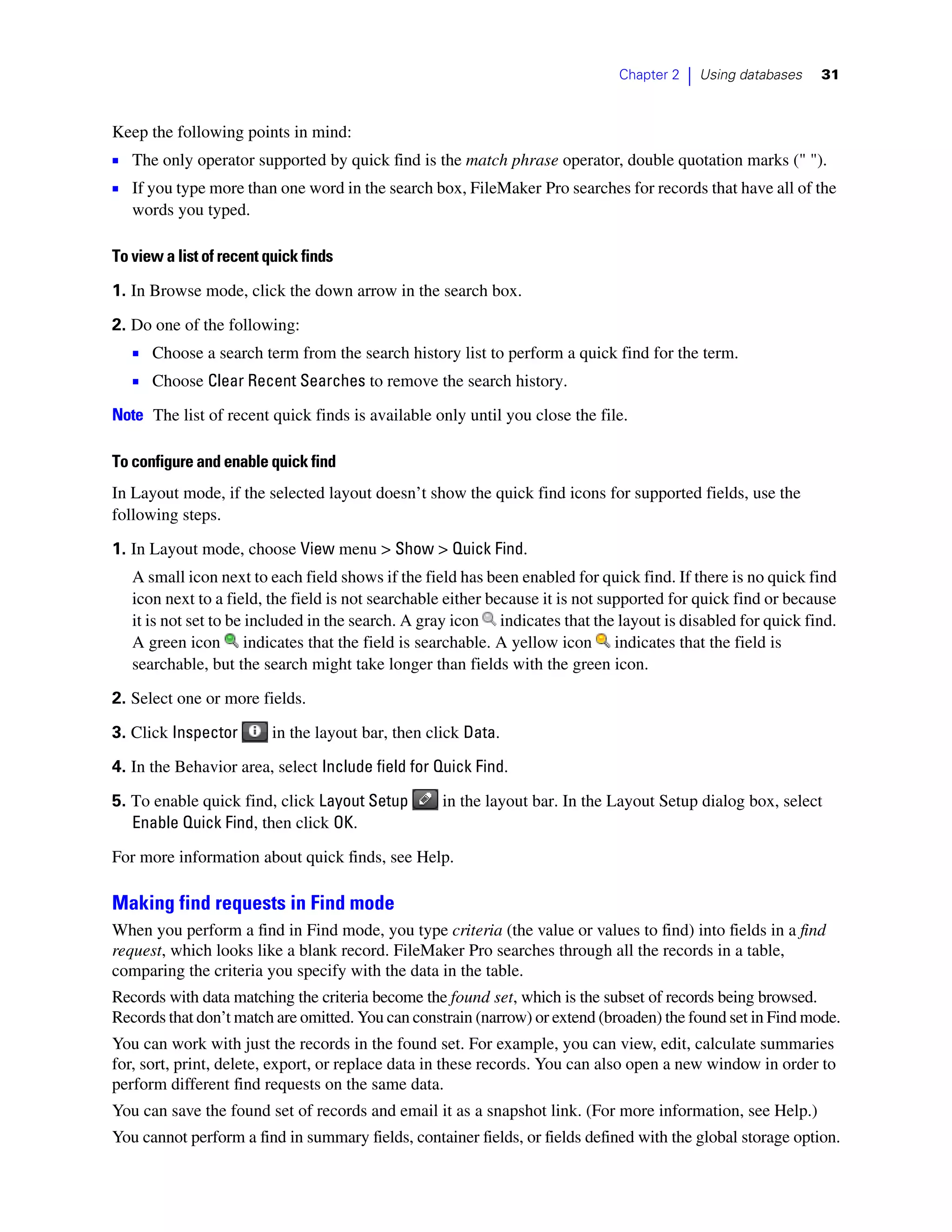 Chapter 2   |   Using databases   31



Keep the following points in mind:
1 The only operator supported by quick find is the match phrase operator, double quotation marks (" ").
1 If you type more than one word in the search box, FileMaker Pro searches for records that have all of the
   words you typed.

To view a list of recent quick finds

1. In Browse mode, click the down arrow in the search box.

2. Do one of the following:
   1 Choose a search term from the search history list to perform a quick find for the term.
   1 Choose Clear Recent Searches to remove the search history.
Note The list of recent quick finds is available only until you close the file.

To configure and enable quick find
In Layout mode, if the selected layout doesn’t show the quick find icons for supported fields, use the
following steps.

1. In Layout mode, choose View menu > Show > Quick Find.
   A small icon next to each field shows if the field has been enabled for quick find. If there is no quick find
   icon next to a field, the field is not searchable either because it is not supported for quick find or because
   it is not set to be included in the search. A gray icon indicates that the layout is disabled for quick find.
   A green icon indicates that the field is searchable. A yellow icon indicates that the field is
   searchable, but the search might take longer than fields with the green icon.

2. Select one or more fields.

3. Click Inspector        in the layout bar, then click Data.
4. In the Behavior area, select Include field for Quick Find.

5. To enable quick find, click Layout Setup         in the layout bar. In the Layout Setup dialog box, select
   Enable Quick Find, then click OK.

For more information about quick finds, see Help.

Making find requests in Find mode
When you perform a find in Find mode, you type criteria (the value or values to find) into fields in a find
request, which looks like a blank record. FileMaker Pro searches through all the records in a table,
comparing the criteria you specify with the data in the table.
Records with data matching the criteria become the found set, which is the subset of records being browsed.
Records that don’t match are omitted. You can constrain (narrow) or extend (broaden) the found set in Find mode.
You can work with just the records in the found set. For example, you can view, edit, calculate summaries
for, sort, print, delete, export, or replace data in these records. You can also open a new window in order to
perform different find requests on the same data.
You can save the found set of records and email it as a snapshot link. (For more information, see Help.)
You cannot perform a find in summary fields, container fields, or fields defined with the global storage option.
 
