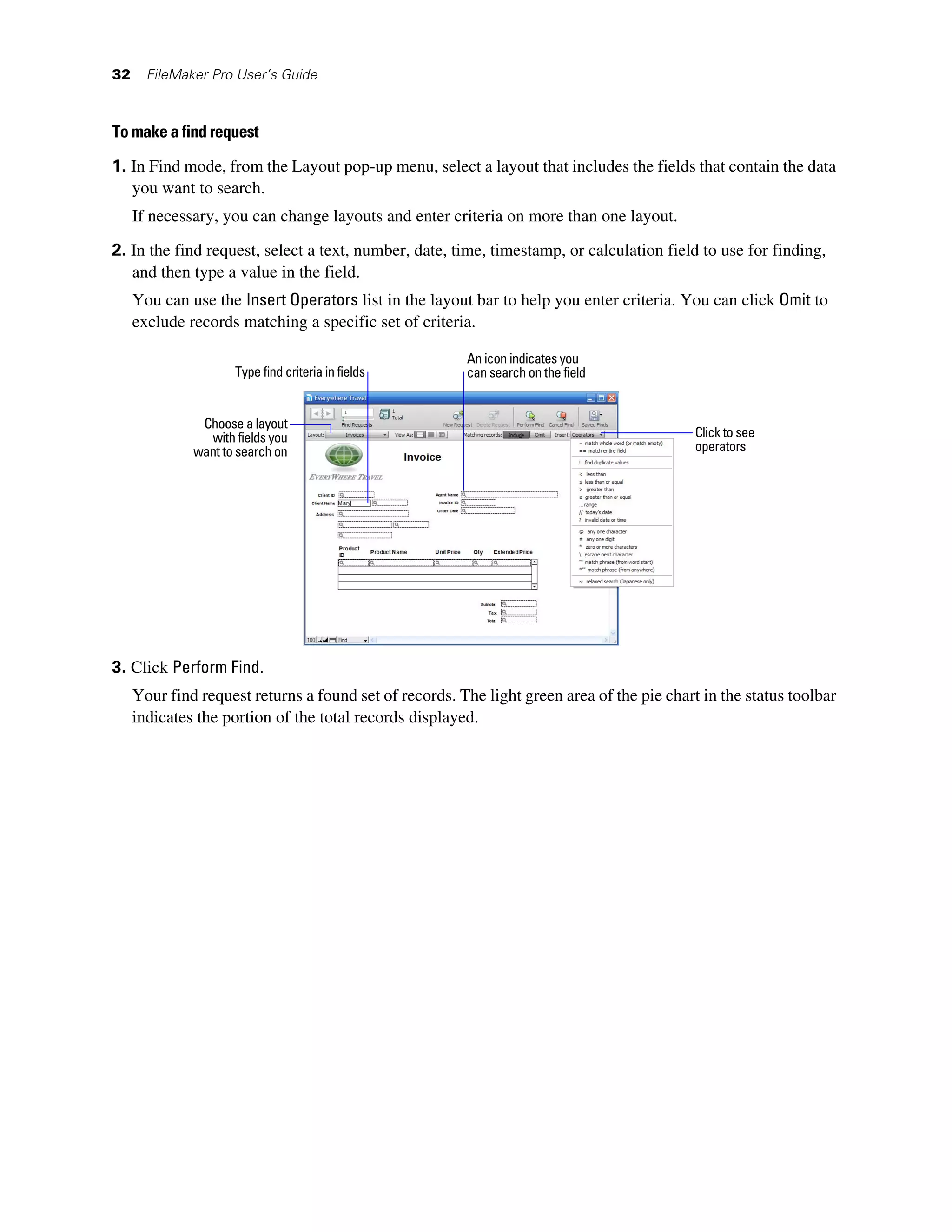 32     FileMaker Pro User’s Guide



To make a find request

1. In Find mode, from the Layout pop-up menu, select a layout that includes the fields that contain the data
   you want to search.
     If necessary, you can change layouts and enter criteria on more than one layout.

2. In the find request, select a text, number, date, time, timestamp, or calculation field to use for finding,
   and then type a value in the field.
     You can use the Insert Operators list in the layout bar to help you enter criteria. You can click Omit to
     exclude records matching a specific set of criteria.

                                                        An icon indicates you
                     Type find criteria in fields       can search on the field


               Choose a layout
                with fields you                                                             Click to see
              want to search on                                                             operators




3. Click Perform Find.
     Your find request returns a found set of records. The light green area of the pie chart in the status toolbar
     indicates the portion of the total records displayed.
 
