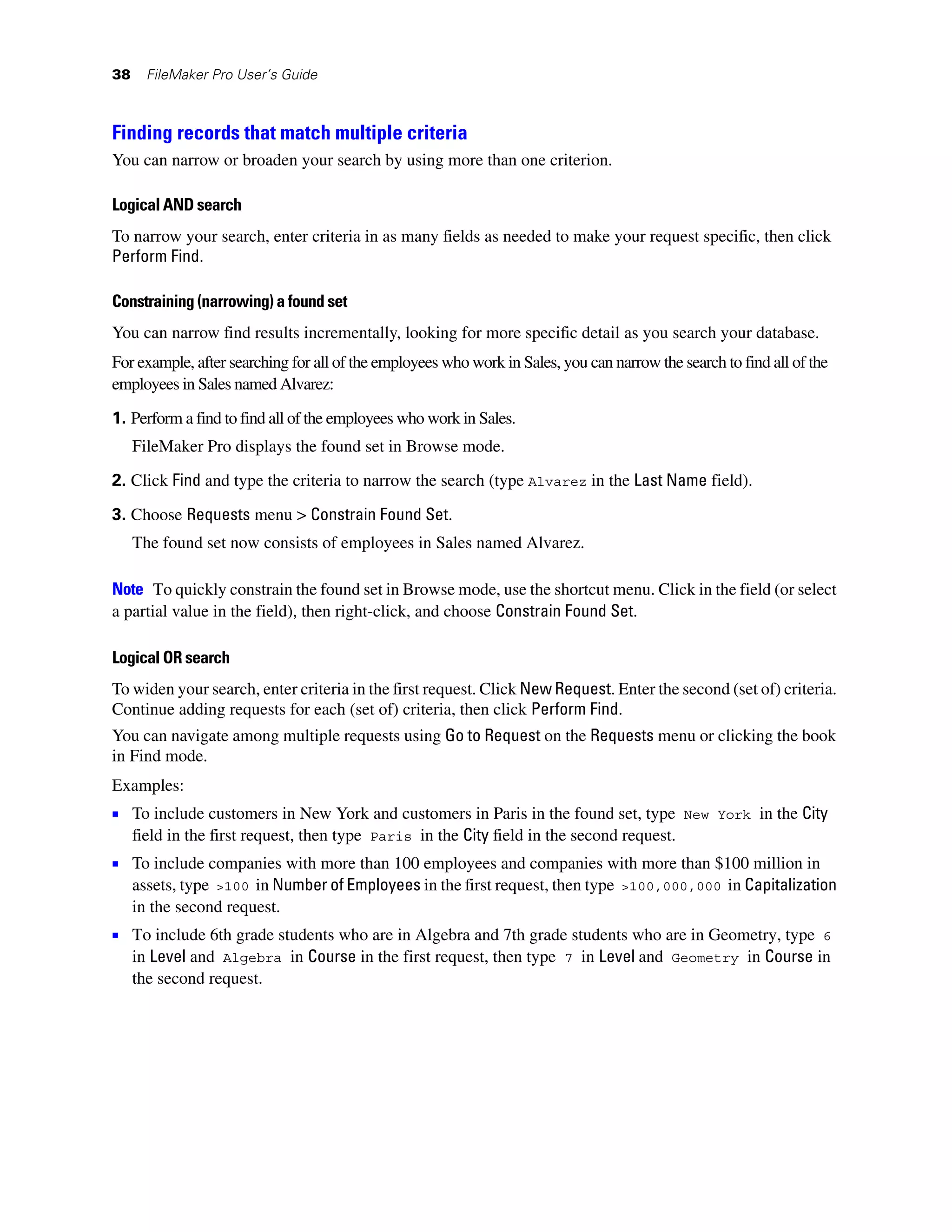 38     FileMaker Pro User’s Guide



Finding records that match multiple criteria
You can narrow or broaden your search by using more than one criterion.

Logical AND search
To narrow your search, enter criteria in as many fields as needed to make your request specific, then click
Perform Find.

Constraining (narrowing) a found set
You can narrow find results incrementally, looking for more specific detail as you search your database.
For example, after searching for all of the employees who work in Sales, you can narrow the search to find all of the
employees in Sales named Alvarez:

1. Perform a find to find all of the employees who work in Sales.
     FileMaker Pro displays the found set in Browse mode.

2. Click Find and type the criteria to narrow the search (type Alvarez in the Last Name field).

3. Choose Requests menu > Constrain Found Set.
     The found set now consists of employees in Sales named Alvarez.

Note To quickly constrain the found set in Browse mode, use the shortcut menu. Click in the field (or select
a partial value in the field), then right-click, and choose Constrain Found Set.

Logical OR search
To widen your search, enter criteria in the first request. Click New Request. Enter the second (set of) criteria.
Continue adding requests for each (set of) criteria, then click Perform Find.
You can navigate among multiple requests using Go to Request on the Requests menu or clicking the book
in Find mode.
Examples:
1 To include customers in New York and customers in Paris in the found set, type             New York    in the City
     field in the first request, then type Paris in the City field in the second request.
1 To include companies with more than 100 employees and companies with more than $100 million in
     assets, type >100 in Number of Employees in the first request, then type >100,000,000 in Capitalization
     in the second request.
1 To include 6th grade students who are in Algebra and 7th grade students who are in Geometry, type                 6
     in Level and Algebra in Course in the first request, then type 7 in Level and Geometry in Course in
     the second request.
 