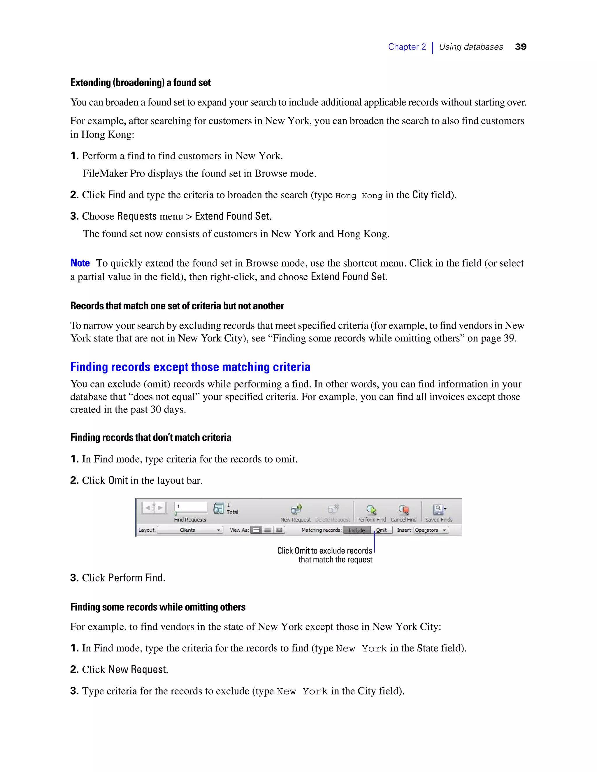 Chapter 2   |   Using databases   39



Extending (broadening) a found set
You can broaden a found set to expand your search to include additional applicable records without starting over.
For example, after searching for customers in New York, you can broaden the search to also find customers
in Hong Kong:

1. Perform a find to find customers in New York.
   FileMaker Pro displays the found set in Browse mode.

2. Click Find and type the criteria to broaden the search (type Hong Kong in the City field).
3. Choose Requests menu > Extend Found Set.
   The found set now consists of customers in New York and Hong Kong.

Note To quickly extend the found set in Browse mode, use the shortcut menu. Click in the field (or select
a partial value in the field), then right-click, and choose Extend Found Set.

Records that match one set of criteria but not another
To narrow your search by excluding records that meet specified criteria (for example, to find vendors in New
York state that are not in New York City), see “Finding some records while omitting others” on page 39.

Finding records except those matching criteria
You can exclude (omit) records while performing a find. In other words, you can find information in your
database that “does not equal” your specified criteria. For example, you can find all invoices except those
created in the past 30 days.

Finding records that don’t match criteria

1. In Find mode, type criteria for the records to omit.
2. Click Omit in the layout bar.




                                                    Click Omit to exclude records
                                                           that match the request

3. Click Perform Find.

Finding some records while omitting others
For example, to find vendors in the state of New York except those in New York City:

1. In Find mode, type the criteria for the records to find (type New York in the State field).

2. Click New Request.
3. Type criteria for the records to exclude (type New York in the City field).
 