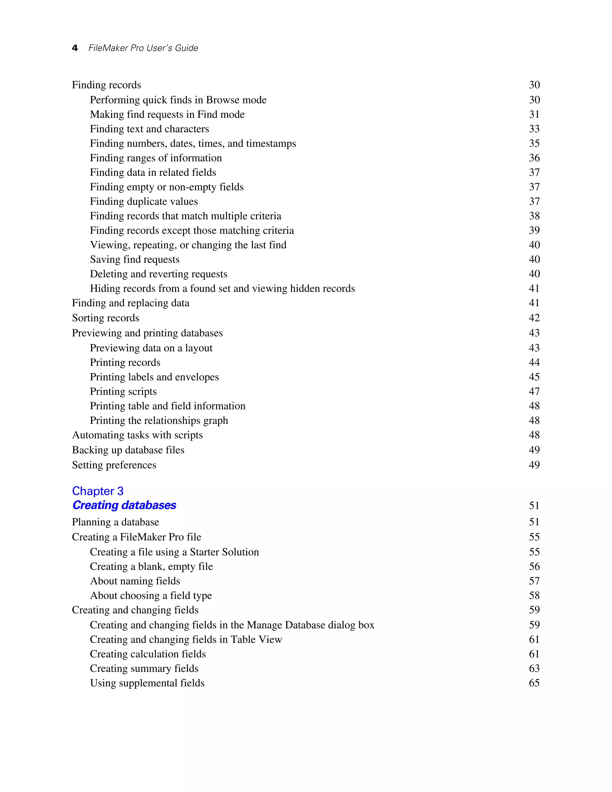 4   FileMaker Pro User’s Guide



Finding records                                                      30
    Performing quick finds in Browse mode                            30
    Making find requests in Find mode                                31
    Finding text and characters                                      33
    Finding numbers, dates, times, and timestamps                    35
    Finding ranges of information                                    36
    Finding data in related fields                                   37
    Finding empty or non-empty fields                                37
    Finding duplicate values                                         37
    Finding records that match multiple criteria                     38
    Finding records except those matching criteria                   39
    Viewing, repeating, or changing the last find                    40
    Saving find requests                                             40
    Deleting and reverting requests                                  40
    Hiding records from a found set and viewing hidden records       41
Finding and replacing data                                           41
Sorting records                                                      42
Previewing and printing databases                                    43
    Previewing data on a layout                                      43
    Printing records                                                 44
    Printing labels and envelopes                                    45
    Printing scripts                                                 47
    Printing table and field information                             48
    Printing the relationships graph                                 48
Automating tasks with scripts                                        48
Backing up database files                                            49
Setting preferences                                                  49

Chapter 3
Creating databases                                                   51
Planning a database                                                  51
Creating a FileMaker Pro file                                        55
    Creating a file using a Starter Solution                         55
    Creating a blank, empty file                                     56
    About naming fields                                              57
    About choosing a field type                                      58
Creating and changing fields                                         59
    Creating and changing fields in the Manage Database dialog box   59
    Creating and changing fields in Table View                       61
    Creating calculation fields                                      61
    Creating summary fields                                          63
    Using supplemental fields                                        65
 