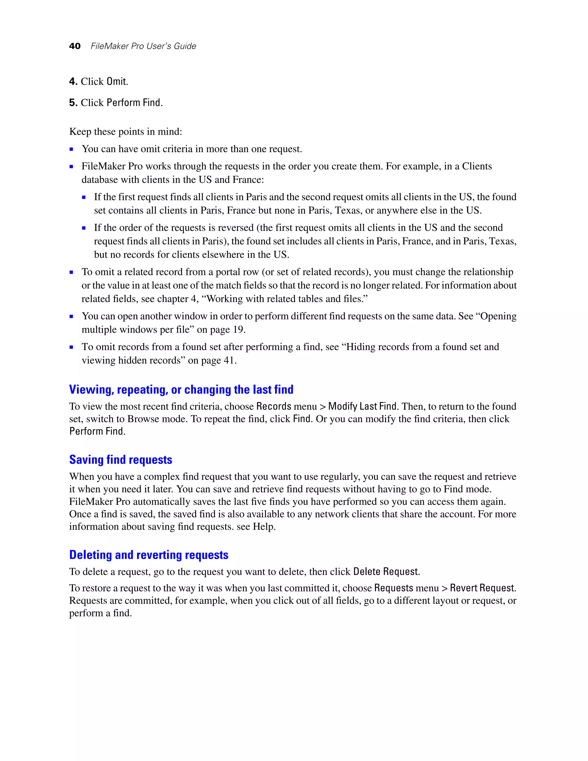 40     FileMaker Pro User’s Guide



4. Click Omit.

5. Click Perform Find.

Keep these points in mind:
1 You can have omit criteria in more than one request.
1 FileMaker Pro works through the requests in the order you create them. For example, in a Clients
     database with clients in the US and France:
     1 If the first request finds all clients in Paris and the second request omits all clients in the US, the found
        set contains all clients in Paris, France but none in Paris, Texas, or anywhere else in the US.
     1 If the order of the requests is reversed (the first request omits all clients in the US and the second
        request finds all clients in Paris), the found set includes all clients in Paris, France, and in Paris, Texas,
        but no records for clients elsewhere in the US.
1 To omit a related record from a portal row (or set of related records), you must change the relationship
     or the value in at least one of the match fields so that the record is no longer related. For information about
     related fields, see chapter 4, “Working with related tables and files.”
1 You can open another window in order to perform different find requests on the same data. See “Opening
     multiple windows per file” on page 19.
1 To omit records from a found set after performing a find, see “Hiding records from a found set and
     viewing hidden records” on page 41.

Viewing, repeating, or changing the last find
To view the most recent find criteria, choose Records menu > Modify Last Find. Then, to return to the found
set, switch to Browse mode. To repeat the find, click Find. Or you can modify the find criteria, then click
Perform Find.

Saving find requests
When you have a complex find request that you want to use regularly, you can save the request and retrieve
it when you need it later. You can save and retrieve find requests without having to go to Find mode.
FileMaker Pro automatically saves the last five finds you have performed so you can access them again.
Once a find is saved, the saved find is also available to any network clients that share the account. For more
information about saving find requests. see Help.

Deleting and reverting requests
To delete a request, go to the request you want to delete, then click Delete Request.
To restore a request to the way it was when you last committed it, choose Requests menu > Revert Request.
Requests are committed, for example, when you click out of all fields, go to a different layout or request, or
perform a find.
 