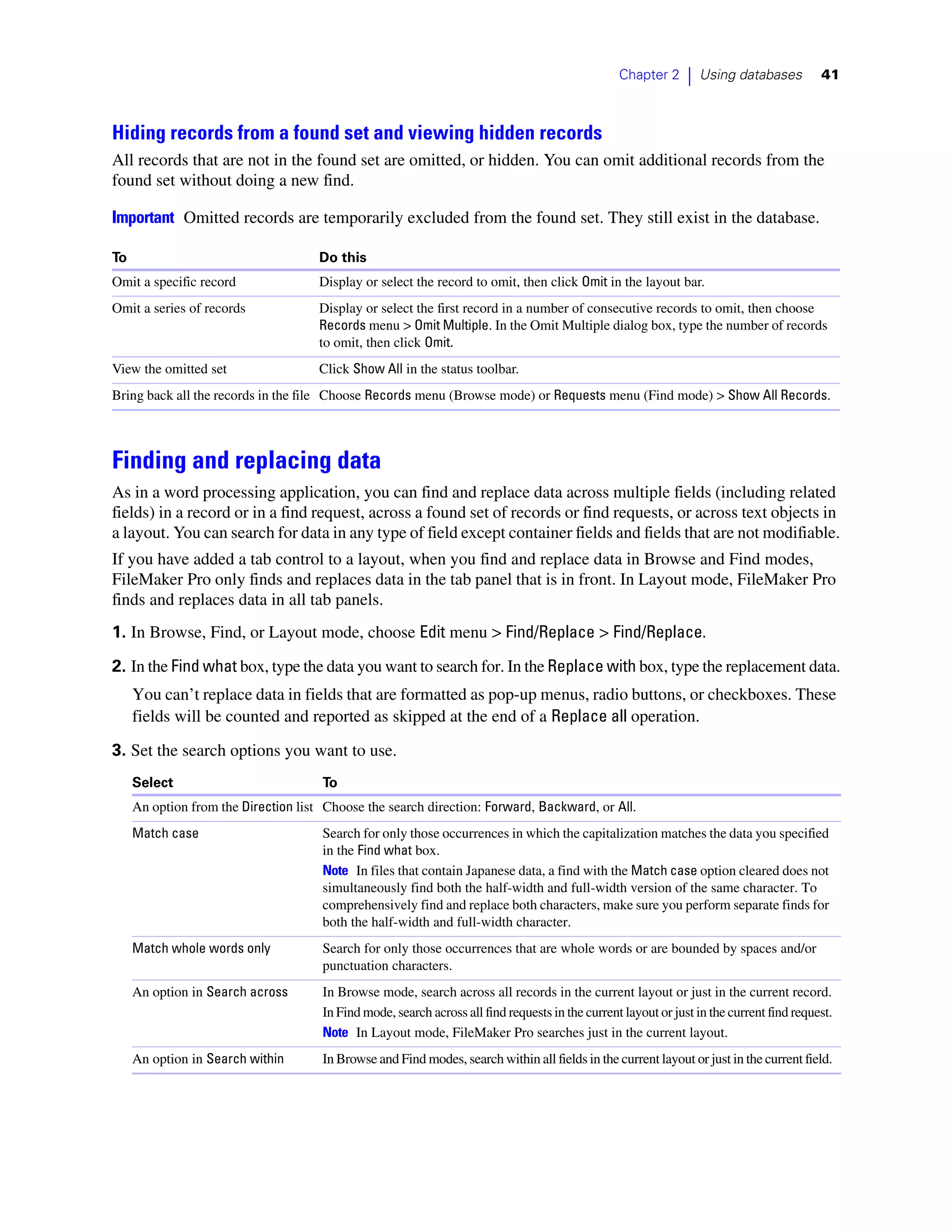 Chapter 2     |   Using databases        41



Hiding records from a found set and viewing hidden records
All records that are not in the found set are omitted, or hidden. You can omit additional records from the
found set without doing a new find.

Important Omitted records are temporarily excluded from the found set. They still exist in the database.

To                                    Do this
Omit a specific record                Display or select the record to omit, then click Omit in the layout bar.
Omit a series of records              Display or select the first record in a number of consecutive records to omit, then choose
                                      Records menu > Omit Multiple. In the Omit Multiple dialog box, type the number of records
                                      to omit, then click Omit.
View the omitted set                  Click Show All in the status toolbar.
Bring back all the records in the file Choose Records menu (Browse mode) or Requests menu (Find mode) > Show All Records.



Finding and replacing data
As in a word processing application, you can find and replace data across multiple fields (including related
fields) in a record or in a find request, across a found set of records or find requests, or across text objects in
a layout. You can search for data in any type of field except container fields and fields that are not modifiable.
If you have added a tab control to a layout, when you find and replace data in Browse and Find modes,
FileMaker Pro only finds and replaces data in the tab panel that is in front. In Layout mode, FileMaker Pro
finds and replaces data in all tab panels.
1. In Browse, Find, or Layout mode, choose Edit menu > Find/Replace > Find/Replace.

2. In the Find what box, type the data you want to search for. In the Replace with box, type the replacement data.
     You can’t replace data in fields that are formatted as pop-up menus, radio buttons, or checkboxes. These
     fields will be counted and reported as skipped at the end of a Replace all operation.
3. Set the search options you want to use.
     Select                           To
     An option from the Direction list Choose the search direction: Forward, Backward, or All.
     Match case                       Search for only those occurrences in which the capitalization matches the data you specified
                                      in the Find what box.
                                      Note In files that contain Japanese data, a find with the Match case option cleared does not
                                      simultaneously find both the half-width and full-width version of the same character. To
                                      comprehensively find and replace both characters, make sure you perform separate finds for
                                      both the half-width and full-width character.
     Match whole words only           Search for only those occurrences that are whole words or are bounded by spaces and/or
                                      punctuation characters.
     An option in Search across       In Browse mode, search across all records in the current layout or just in the current record.
                                      In Find mode, search across all find requests in the current layout or just in the current find request.
                                      Note In Layout mode, FileMaker Pro searches just in the current layout.
     An option in Search within       In Browse and Find modes, search within all fields in the current layout or just in the current field.
 