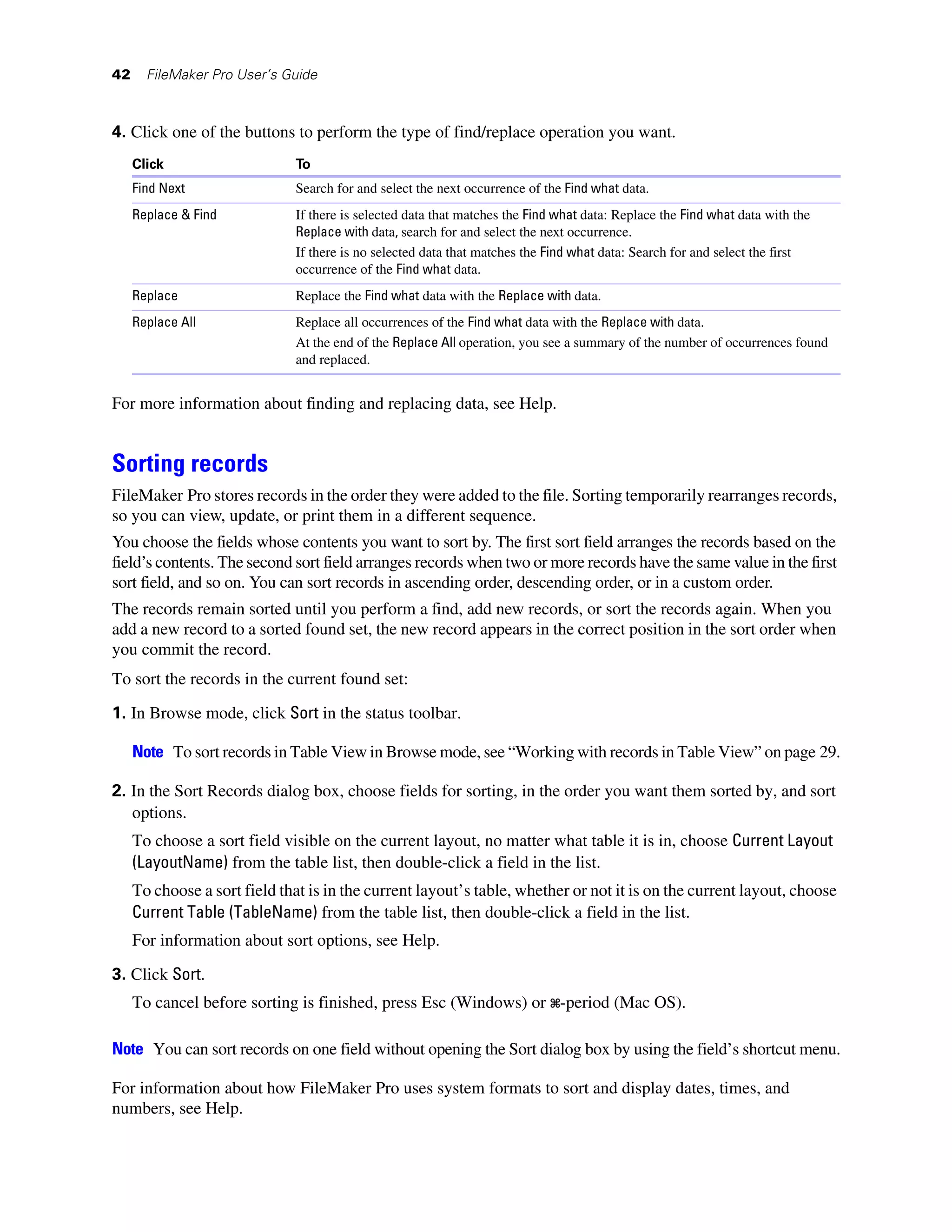 42     FileMaker Pro User’s Guide



4. Click one of the buttons to perform the type of find/replace operation you want.
     Click                    To
     Find Next                Search for and select the next occurrence of the Find what data.
     Replace & Find           If there is selected data that matches the Find what data: Replace the Find what data with the
                              Replace with data, search for and select the next occurrence.
                              If there is no selected data that matches the Find what data: Search for and select the first
                              occurrence of the Find what data.
     Replace                  Replace the Find what data with the Replace with data.
     Replace All              Replace all occurrences of the Find what data with the Replace with data.
                              At the end of the Replace All operation, you see a summary of the number of occurrences found
                              and replaced.


For more information about finding and replacing data, see Help.


Sorting records
FileMaker Pro stores records in the order they were added to the file. Sorting temporarily rearranges records,
so you can view, update, or print them in a different sequence.
You choose the fields whose contents you want to sort by. The first sort field arranges the records based on the
field’s contents. The second sort field arranges records when two or more records have the same value in the first
sort field, and so on. You can sort records in ascending order, descending order, or in a custom order.
The records remain sorted until you perform a find, add new records, or sort the records again. When you
add a new record to a sorted found set, the new record appears in the correct position in the sort order when
you commit the record.
To sort the records in the current found set:

1. In Browse mode, click Sort in the status toolbar.

     Note To sort records in Table View in Browse mode, see “Working with records in Table View” on page 29.

2. In the Sort Records dialog box, choose fields for sorting, in the order you want them sorted by, and sort
   options.
     To choose a sort field visible on the current layout, no matter what table it is in, choose Current Layout
     (LayoutName) from the table list, then double-click a field in the list.
     To choose a sort field that is in the current layout’s table, whether or not it is on the current layout, choose
     Current Table (TableName) from the table list, then double-click a field in the list.
     For information about sort options, see Help.
3. Click Sort.
     To cancel before sorting is finished, press Esc (Windows) or 2-period (Mac OS).

Note You can sort records on one field without opening the Sort dialog box by using the field’s shortcut menu.

For information about how FileMaker Pro uses system formats to sort and display dates, times, and
numbers, see Help.
 