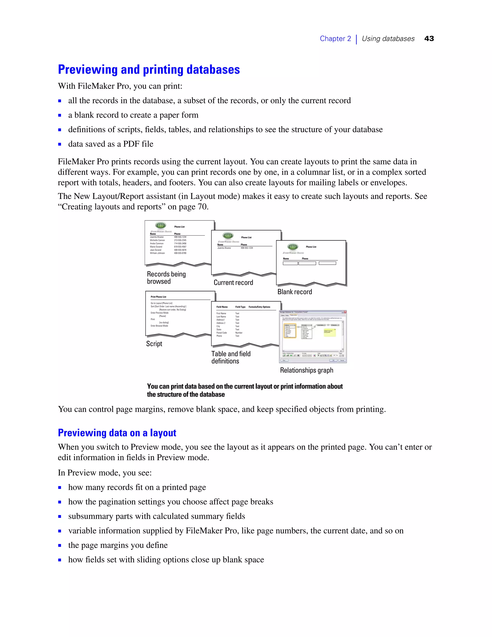 Chapter 2   |   Using databases   43



Previewing and printing databases
With FileMaker Pro, you can print:
1   all the records in the database, a subset of the records, or only the current record
1   a blank record to create a paper form
1   definitions of scripts, fields, tables, and relationships to see the structure of your database
1   data saved as a PDF file
FileMaker Pro prints records using the current layout. You can create layouts to print the same data in
different ways. For example, you can print records one by one, in a columnar list, or in a complex sorted
report with totals, headers, and footers. You can also create layouts for mailing labels or envelopes.
The New Layout/Report assistant (in Layout mode) makes it easy to create such layouts and reports. See
“Creating layouts and reports” on page 70.

                                                        Phone List

                            Name                       Phone
                            Juanita Alvarez            408-555-1234                               Phone List
                            Michelle Cannon            213-555-2345
                            Andre Common               714-555-3456        Name                   Phone
                            Marie Durand               619-555-4567                                                                           Phone List
                                                                           Juanita Alvarez        408-555-1234
                            Jean Durand                408-555-5678
                            William Johnson            408-555-6789

                                                                                                                                    Name   Phone




                           Records being
                           browsed                                       Current record
                            Print Phone List
                                                                                                                                  Blank record
                            Go to Layout [Phone List]
                            Sort [Sort Order: Last name (Ascending) ]     Field Name         Field Type   Formula/Entry Options
                                       [Restore sort order, No Dialog]
                            Enter Preview Mode                            First Name         Text
                                       [Pause]                            Last Name          Text
                            Print                                         Address1           Text
                                       [no dialog]                        Address 2          Text
                            Enter Browse Mode                             City               Text
                                                                          State              Text
                                                                          Postal Code        Number
                                                                          Phone              Text


                           Script
                                                                         Table and field
                                                                         definitions
                                                                                                                                  Relationships graph

                           You can print data based on the current layout or print information about
                           the structure of the database

You can control page margins, remove blank space, and keep specified objects from printing.

Previewing data on a layout
When you switch to Preview mode, you see the layout as it appears on the printed page. You can’t enter or
edit information in fields in Preview mode.
In Preview mode, you see:
1 how many records fit on a printed page
1 how the pagination settings you choose affect page breaks
1 subsummary parts with calculated summary fields
1 variable information supplied by FileMaker Pro, like page numbers, the current date, and so on
1 the page margins you define
1 how fields set with sliding options close up blank space
 