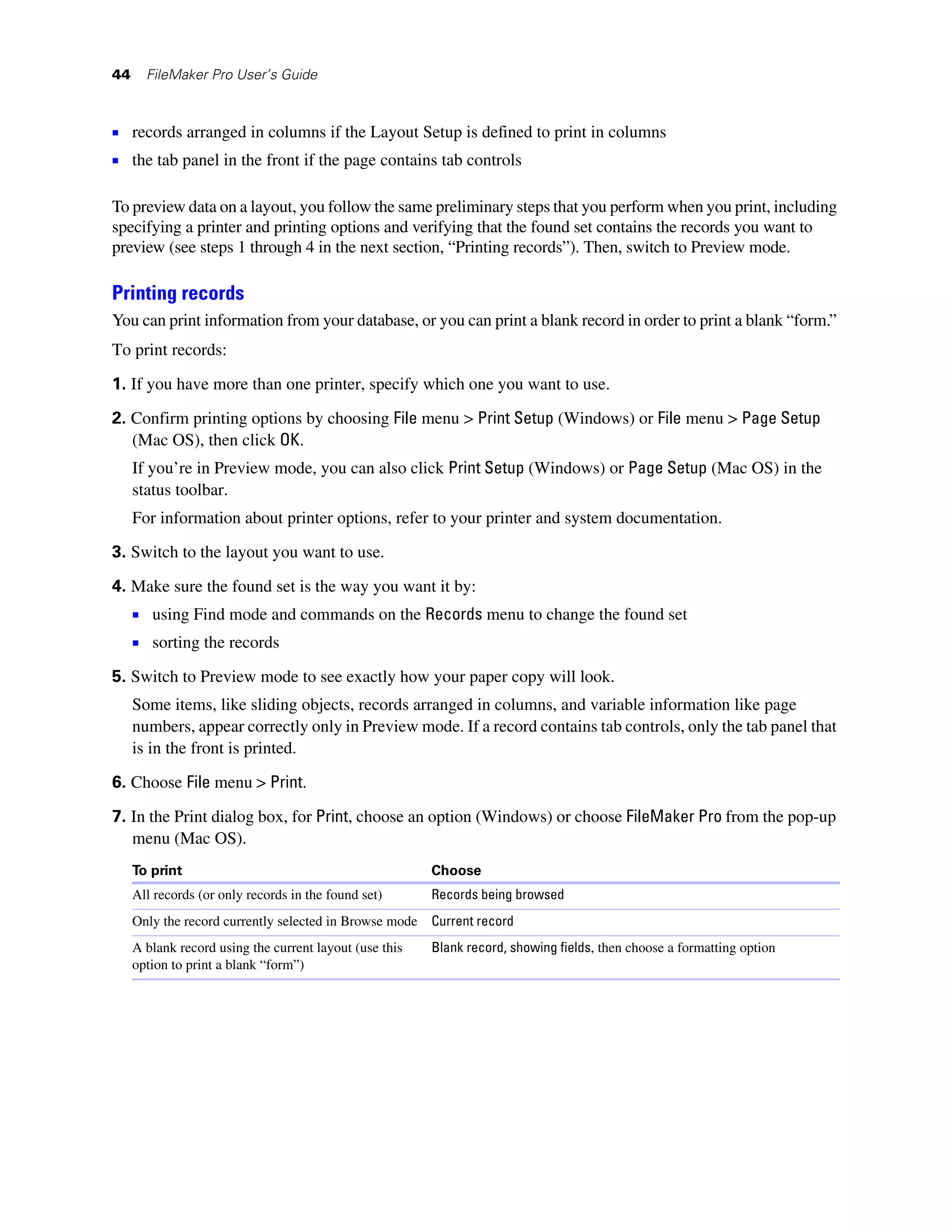 44     FileMaker Pro User’s Guide



1 records arranged in columns if the Layout Setup is defined to print in columns
1 the tab panel in the front if the page contains tab controls

To preview data on a layout, you follow the same preliminary steps that you perform when you print, including
specifying a printer and printing options and verifying that the found set contains the records you want to
preview (see steps 1 through 4 in the next section, “Printing records”). Then, switch to Preview mode.

Printing records
You can print information from your database, or you can print a blank record in order to print a blank “form.”
To print records:

1. If you have more than one printer, specify which one you want to use.

2. Confirm printing options by choosing File menu > Print Setup (Windows) or File menu > Page Setup
   (Mac OS), then click OK.
     If you’re in Preview mode, you can also click Print Setup (Windows) or Page Setup (Mac OS) in the
     status toolbar.
     For information about printer options, refer to your printer and system documentation.

3. Switch to the layout you want to use.

4. Make sure the found set is the way you want it by:
     1 using Find mode and commands on the Records menu to change the found set
     1 sorting the records
5. Switch to Preview mode to see exactly how your paper copy will look.
     Some items, like sliding objects, records arranged in columns, and variable information like page
     numbers, appear correctly only in Preview mode. If a record contains tab controls, only the tab panel that
     is in the front is printed.

6. Choose File menu > Print.

7. In the Print dialog box, for Print, choose an option (Windows) or choose FileMaker Pro from the pop-up
   menu (Mac OS).
     To print                                            Choose
     All records (or only records in the found set)      Records being browsed
     Only the record currently selected in Browse mode   Current record
     A blank record using the current layout (use this   Blank record, showing fields, then choose a formatting option
     option to print a blank “form”)
 