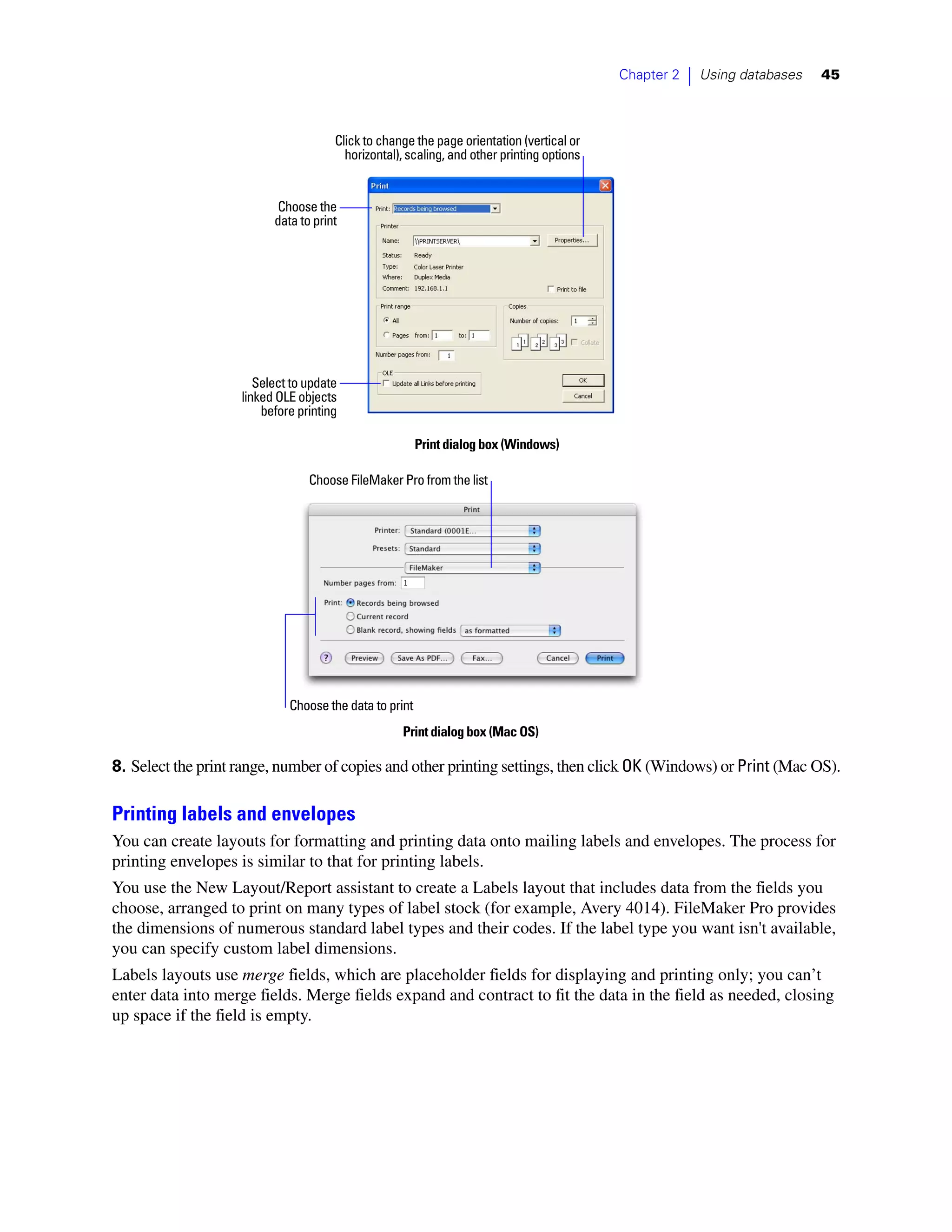 Chapter 2   |   Using databases   45



                                      Click to change the page orientation (vertical or
                                        horizontal), scaling, and other printing options


                           Choose the
                          data to print




                       Select to update
                    linked OLE objects
                        before printing

                                                        Print dialog box (Windows)

                                 Choose FileMaker Pro from the list




                             Choose the data to print
                                                   Print dialog box (Mac OS)

8. Select the print range, number of copies and other printing settings, then click OK (Windows) or Print (Mac OS).

Printing labels and envelopes
You can create layouts for formatting and printing data onto mailing labels and envelopes. The process for
printing envelopes is similar to that for printing labels.
You use the New Layout/Report assistant to create a Labels layout that includes data from the fields you
choose, arranged to print on many types of label stock (for example, Avery 4014). FileMaker Pro provides
the dimensions of numerous standard label types and their codes. If the label type you want isn't available,
you can specify custom label dimensions.
Labels layouts use merge fields, which are placeholder fields for displaying and printing only; you can’t
enter data into merge fields. Merge fields expand and contract to fit the data in the field as needed, closing
up space if the field is empty.
 