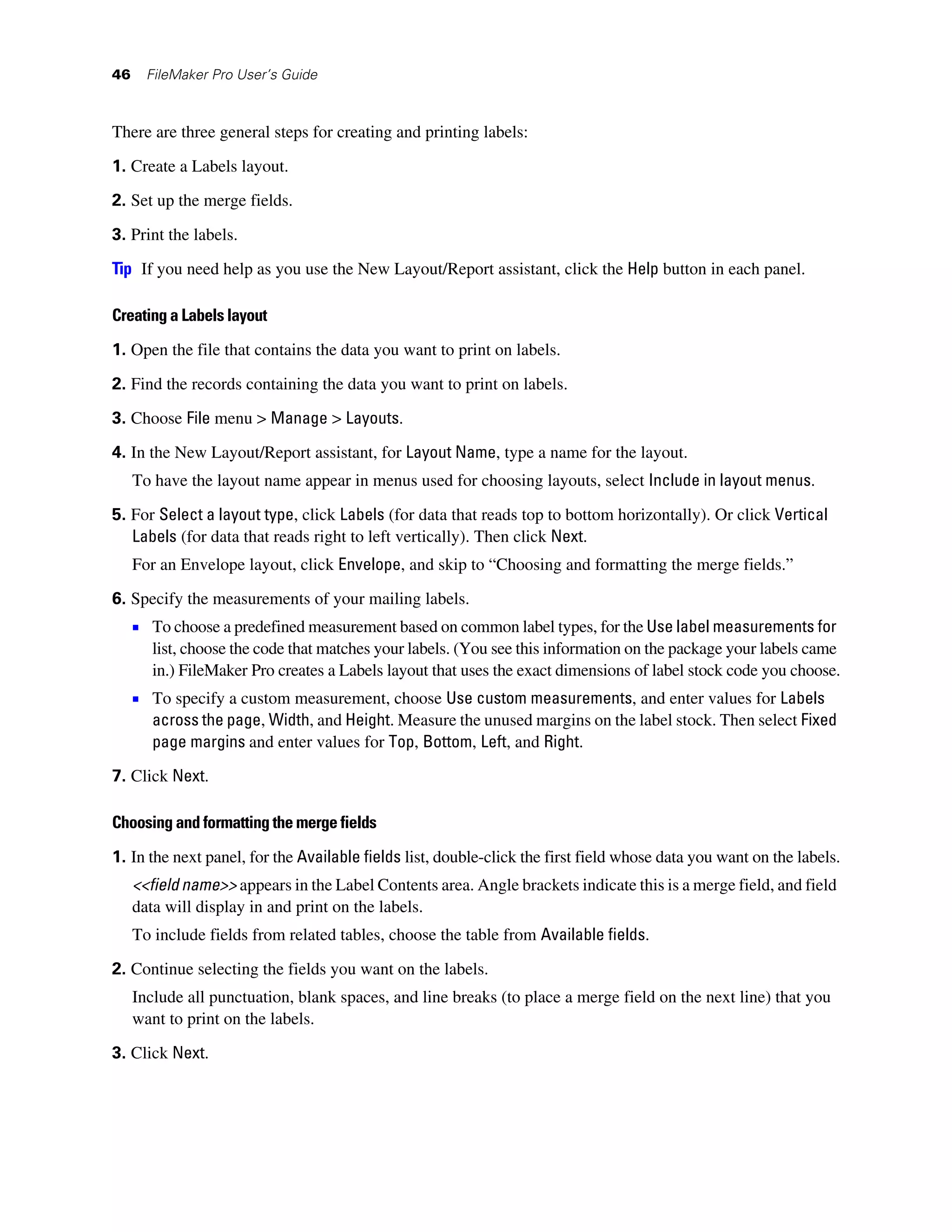 46     FileMaker Pro User’s Guide



There are three general steps for creating and printing labels:

1. Create a Labels layout.
2. Set up the merge fields.

3. Print the labels.

Tip If you need help as you use the New Layout/Report assistant, click the Help button in each panel.

Creating a Labels layout
1. Open the file that contains the data you want to print on labels.

2. Find the records containing the data you want to print on labels.

3. Choose File menu > Manage > Layouts.
4. In the New Layout/Report assistant, for Layout Name, type a name for the layout.
     To have the layout name appear in menus used for choosing layouts, select Include in layout menus.

5. For Select a layout type, click Labels (for data that reads top to bottom horizontally). Or click Vertical
   Labels (for data that reads right to left vertically). Then click Next.
     For an Envelope layout, click Envelope, and skip to “Choosing and formatting the merge fields.”

6. Specify the measurements of your mailing labels.
     1 To choose a predefined measurement based on common label types, for the Use label measurements for
        list, choose the code that matches your labels. (You see this information on the package your labels came
        in.) FileMaker Pro creates a Labels layout that uses the exact dimensions of label stock code you choose.
     1 To specify a custom measurement, choose Use custom measurements, and enter values for Labels
        across the page, Width, and Height. Measure the unused margins on the label stock. Then select Fixed
        page margins and enter values for Top, Bottom, Left, and Right.

7. Click Next.

Choosing and formatting the merge fields

1. In the next panel, for the Available fields list, double-click the first field whose data you want on the labels.
     <<field name>> appears in the Label Contents area. Angle brackets indicate this is a merge field, and field
     data will display in and print on the labels.
     To include fields from related tables, choose the table from Available fields.

2. Continue selecting the fields you want on the labels.
     Include all punctuation, blank spaces, and line breaks (to place a merge field on the next line) that you
     want to print on the labels.

3. Click Next.
 
