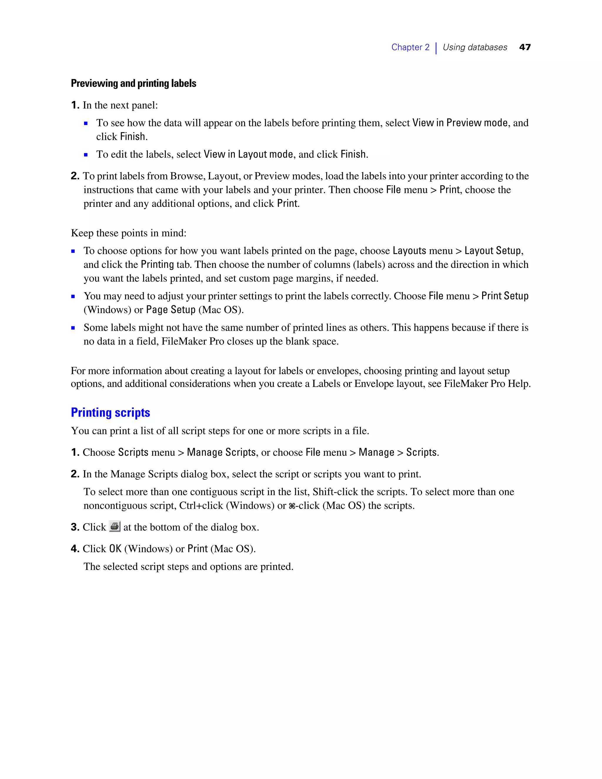 Chapter 2   |   Using databases   47



Previewing and printing labels

1. In the next panel:
   1 To see how the data will appear on the labels before printing them, select View in Preview mode, and
      click Finish.
   1 To edit the labels, select View in Layout mode, and click Finish.
2. To print labels from Browse, Layout, or Preview modes, load the labels into your printer according to the
   instructions that came with your labels and your printer. Then choose File menu > Print, choose the
   printer and any additional options, and click Print.

Keep these points in mind:
1 To choose options for how you want labels printed on the page, choose Layouts menu > Layout Setup,
   and click the Printing tab. Then choose the number of columns (labels) across and the direction in which
   you want the labels printed, and set custom page margins, if needed.
1 You may need to adjust your printer settings to print the labels correctly. Choose File menu > Print Setup
   (Windows) or Page Setup (Mac OS).
1 Some labels might not have the same number of printed lines as others. This happens because if there is
   no data in a field, FileMaker Pro closes up the blank space.

For more information about creating a layout for labels or envelopes, choosing printing and layout setup
options, and additional considerations when you create a Labels or Envelope layout, see FileMaker Pro Help.

Printing scripts
You can print a list of all script steps for one or more scripts in a file.

1. Choose Scripts menu > Manage Scripts, or choose File menu > Manage > Scripts.

2. In the Manage Scripts dialog box, select the script or scripts you want to print.
   To select more than one contiguous script in the list, Shift-click the scripts. To select more than one
   noncontiguous script, Ctrl+click (Windows) or 2-click (Mac OS) the scripts.

3. Click     at the bottom of the dialog box.

4. Click OK (Windows) or Print (Mac OS).
   The selected script steps and options are printed.
 