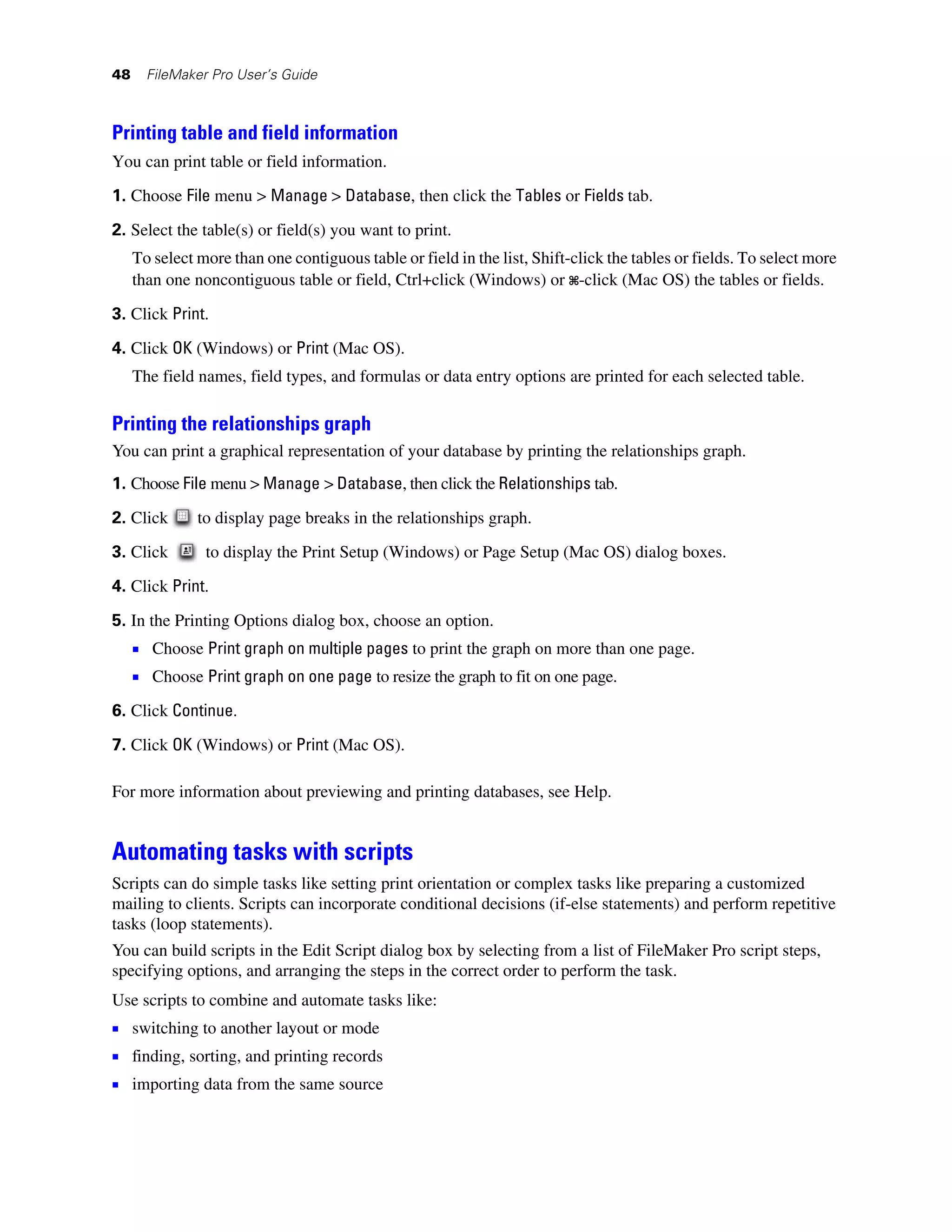 48     FileMaker Pro User’s Guide



Printing table and field information
You can print table or field information.
1. Choose File menu > Manage > Database, then click the Tables or Fields tab.

2. Select the table(s) or field(s) you want to print.
     To select more than one contiguous table or field in the list, Shift-click the tables or fields. To select more
     than one noncontiguous table or field, Ctrl+click (Windows) or 2-click (Mac OS) the tables or fields.

3. Click Print.

4. Click OK (Windows) or Print (Mac OS).
     The field names, field types, and formulas or data entry options are printed for each selected table.

Printing the relationships graph
You can print a graphical representation of your database by printing the relationships graph.
1. Choose File menu > Manage > Database, then click the Relationships tab.

2. Click       to display page breaks in the relationships graph.

3. Click        to display the Print Setup (Windows) or Page Setup (Mac OS) dialog boxes.

4. Click Print.

5. In the Printing Options dialog box, choose an option.
     1 Choose Print graph on multiple pages to print the graph on more than one page.
     1 Choose Print graph on one page to resize the graph to fit on one page.
6. Click Continue.

7. Click OK (Windows) or Print (Mac OS).

For more information about previewing and printing databases, see Help.


Automating tasks with scripts
Scripts can do simple tasks like setting print orientation or complex tasks like preparing a customized
mailing to clients. Scripts can incorporate conditional decisions (if-else statements) and perform repetitive
tasks (loop statements).
You can build scripts in the Edit Script dialog box by selecting from a list of FileMaker Pro script steps,
specifying options, and arranging the steps in the correct order to perform the task.
Use scripts to combine and automate tasks like:
1 switching to another layout or mode
1 finding, sorting, and printing records
1 importing data from the same source
 