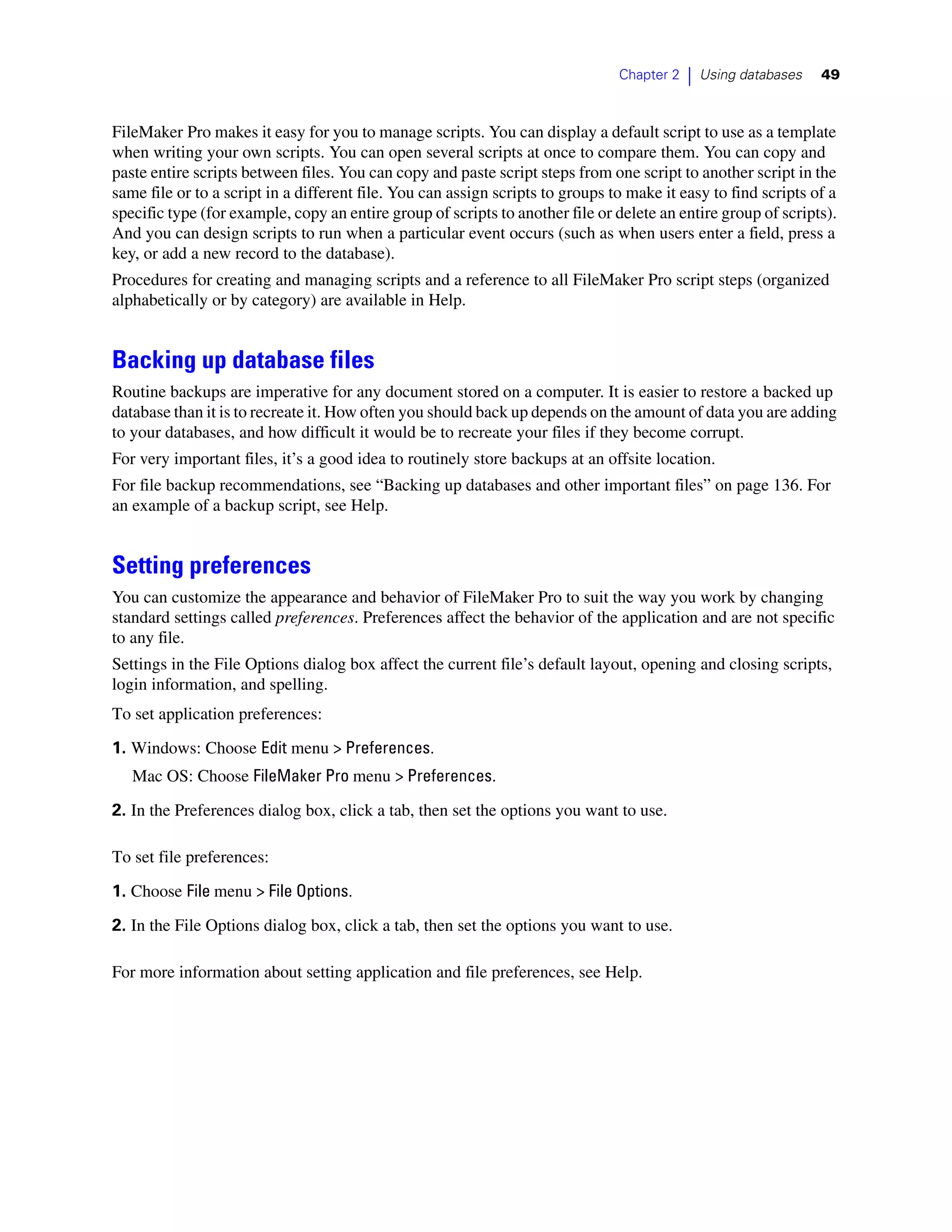 Chapter 2   |   Using databases   49



FileMaker Pro makes it easy for you to manage scripts. You can display a default script to use as a template
when writing your own scripts. You can open several scripts at once to compare them. You can copy and
paste entire scripts between files. You can copy and paste script steps from one script to another script in the
same file or to a script in a different file. You can assign scripts to groups to make it easy to find scripts of a
specific type (for example, copy an entire group of scripts to another file or delete an entire group of scripts).
And you can design scripts to run when a particular event occurs (such as when users enter a field, press a
key, or add a new record to the database).
Procedures for creating and managing scripts and a reference to all FileMaker Pro script steps (organized
alphabetically or by category) are available in Help.


Backing up database files
Routine backups are imperative for any document stored on a computer. It is easier to restore a backed up
database than it is to recreate it. How often you should back up depends on the amount of data you are adding
to your databases, and how difficult it would be to recreate your files if they become corrupt.
For very important files, it’s a good idea to routinely store backups at an offsite location.
For file backup recommendations, see “Backing up databases and other important files” on page 136. For
an example of a backup script, see Help.


Setting preferences
You can customize the appearance and behavior of FileMaker Pro to suit the way you work by changing
standard settings called preferences. Preferences affect the behavior of the application and are not specific
to any file.
Settings in the File Options dialog box affect the current file’s default layout, opening and closing scripts,
login information, and spelling.
To set application preferences:

1. Windows: Choose Edit menu > Preferences.
   Mac OS: Choose FileMaker Pro menu > Preferences.

2. In the Preferences dialog box, click a tab, then set the options you want to use.

To set file preferences:

1. Choose File menu > File Options.
2. In the File Options dialog box, click a tab, then set the options you want to use.

For more information about setting application and file preferences, see Help.
 