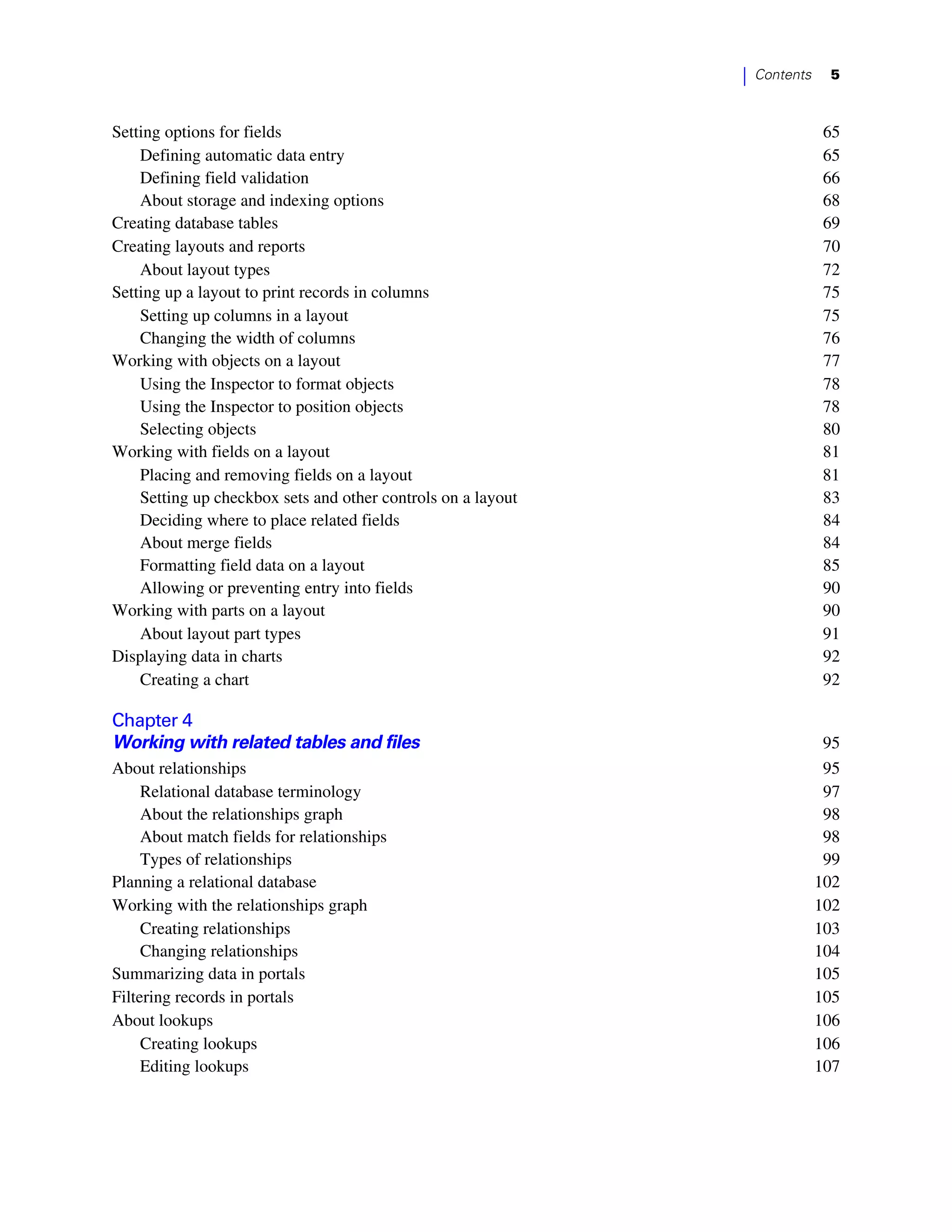 |   Contents    5



Setting options for fields                                                   65
    Defining automatic data entry                                            65
    Defining field validation                                                66
    About storage and indexing options                                       68
Creating database tables                                                     69
Creating layouts and reports                                                 70
    About layout types                                                       72
Setting up a layout to print records in columns                              75
    Setting up columns in a layout                                           75
    Changing the width of columns                                            76
Working with objects on a layout                                             77
    Using the Inspector to format objects                                    78
    Using the Inspector to position objects                                  78
    Selecting objects                                                        80
Working with fields on a layout                                              81
    Placing and removing fields on a layout                                  81
    Setting up checkbox sets and other controls on a layout                  83
    Deciding where to place related fields                                   84
    About merge fields                                                       84
    Formatting field data on a layout                                        85
    Allowing or preventing entry into fields                                 90
Working with parts on a layout                                               90
    About layout part types                                                  91
Displaying data in charts                                                    92
    Creating a chart                                                         92

Chapter 4
Working with related tables and files                                         95
About relationships                                                           95
     Relational database terminology                                          97
     About the relationships graph                                            98
     About match fields for relationships                                     98
     Types of relationships                                                   99
Planning a relational database                                               102
Working with the relationships graph                                         102
     Creating relationships                                                  103
     Changing relationships                                                  104
Summarizing data in portals                                                  105
Filtering records in portals                                                 105
About lookups                                                                106
     Creating lookups                                                        106
     Editing lookups                                                         107
 