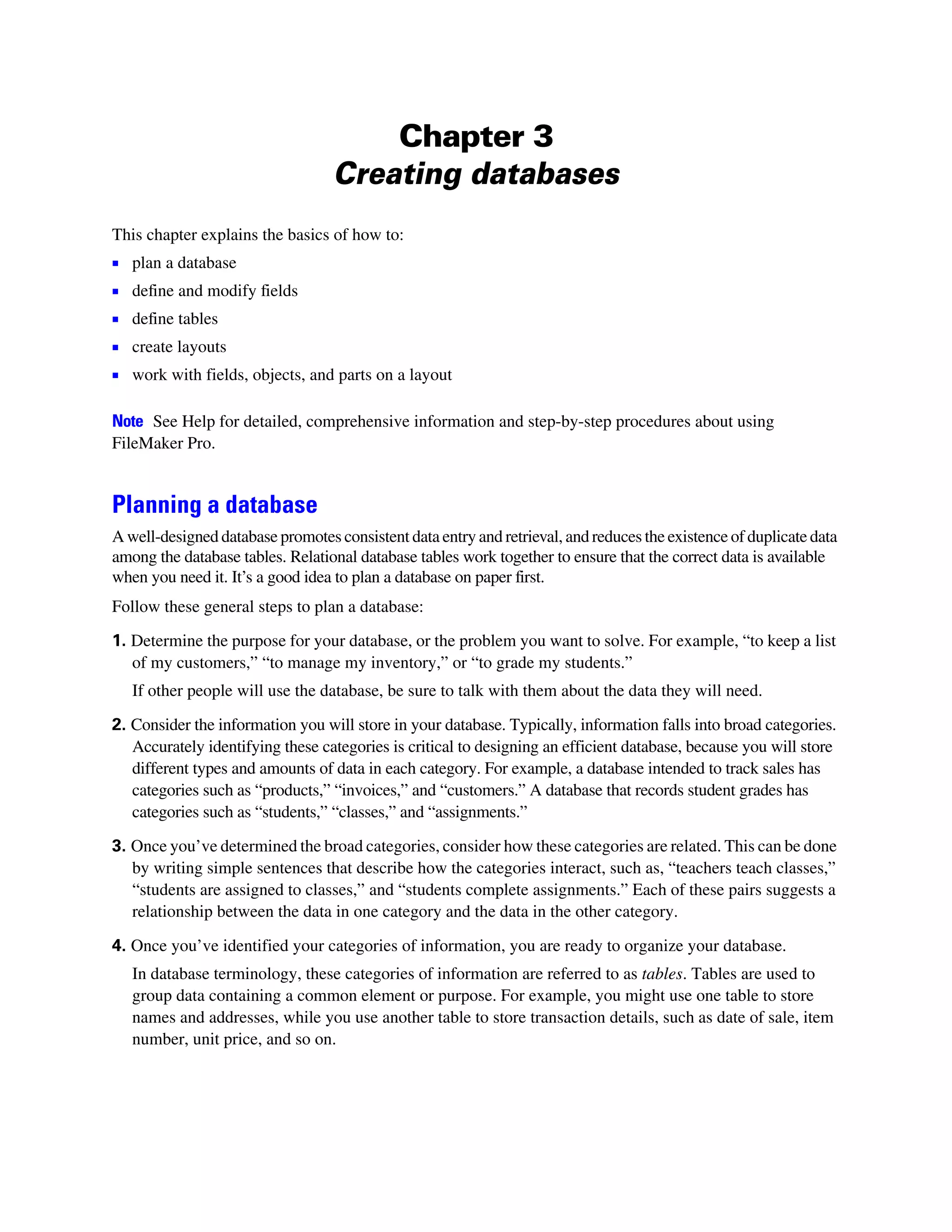 Chapter 3
                                  Creating databases
This chapter explains the basics of how to:
1   plan a database
1   define and modify fields
1   define tables
1   create layouts
1   work with fields, objects, and parts on a layout

Note See Help for detailed, comprehensive information and step-by-step procedures about using
FileMaker Pro.


Planning a database
A well-designed database promotes consistent data entry and retrieval, and reduces the existence of duplicate data
among the database tables. Relational database tables work together to ensure that the correct data is available
when you need it. It’s a good idea to plan a database on paper first.
Follow these general steps to plan a database:

1. Determine the purpose for your database, or the problem you want to solve. For example, “to keep a list
   of my customers,” “to manage my inventory,” or “to grade my students.”
    If other people will use the database, be sure to talk with them about the data they will need.

2. Consider the information you will store in your database. Typically, information falls into broad categories.
   Accurately identifying these categories is critical to designing an efficient database, because you will store
   different types and amounts of data in each category. For example, a database intended to track sales has
   categories such as “products,” “invoices,” and “customers.” A database that records student grades has
   categories such as “students,” “classes,” and “assignments.”

3. Once you’ve determined the broad categories, consider how these categories are related. This can be done
   by writing simple sentences that describe how the categories interact, such as, “teachers teach classes,”
   “students are assigned to classes,” and “students complete assignments.” Each of these pairs suggests a
   relationship between the data in one category and the data in the other category.

4. Once you’ve identified your categories of information, you are ready to organize your database.
    In database terminology, these categories of information are referred to as tables. Tables are used to
    group data containing a common element or purpose. For example, you might use one table to store
    names and addresses, while you use another table to store transaction details, such as date of sale, item
    number, unit price, and so on.
 