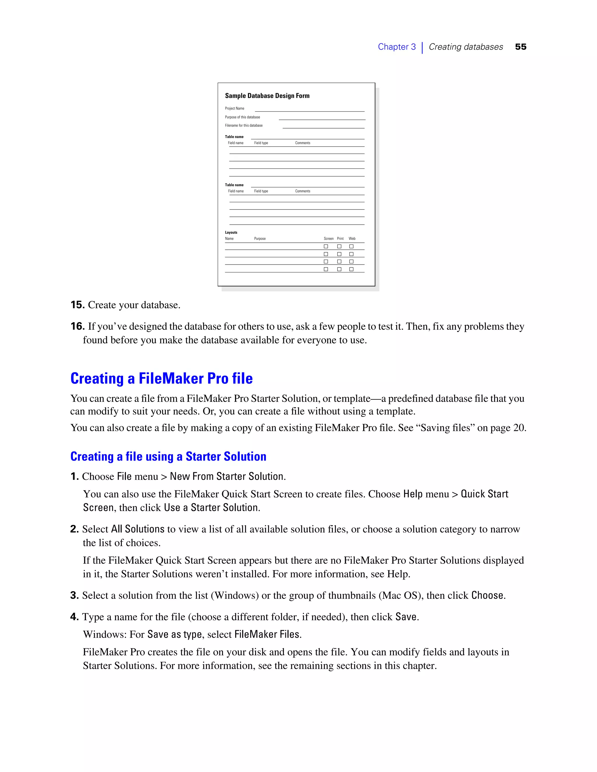 Chapter 3   |   Creating databases   55




                                      Sample Database Design Form
                                      Project Name

                                      Purpose of this database

                                      Filename for this database

                                      Table name
                                        Field name        Field type   Comments




                                      Table name
                                        Field name        Field type   Comments




                                      Layouts
                                      Name                Purpose                 Screen Print   Web




15. Create your database.

16. If you’ve designed the database for others to use, ask a few people to test it. Then, fix any problems they
  found before you make the database available for everyone to use.


Creating a FileMaker Pro file
You can create a file from a FileMaker Pro Starter Solution, or template—a predefined database file that you
can modify to suit your needs. Or, you can create a file without using a template.
You can also create a file by making a copy of an existing FileMaker Pro file. See “Saving files” on page 20.

Creating a file using a Starter Solution
1. Choose File menu > New From Starter Solution.
   You can also use the FileMaker Quick Start Screen to create files. Choose Help menu > Quick Start
   Screen, then click Use a Starter Solution.

2. Select All Solutions to view a list of all available solution files, or choose a solution category to narrow
   the list of choices.
   If the FileMaker Quick Start Screen appears but there are no FileMaker Pro Starter Solutions displayed
   in it, the Starter Solutions weren’t installed. For more information, see Help.

3. Select a solution from the list (Windows) or the group of thumbnails (Mac OS), then click Choose.

4. Type a name for the file (choose a different folder, if needed), then click Save.
   Windows: For Save as type, select FileMaker Files.
   FileMaker Pro creates the file on your disk and opens the file. You can modify fields and layouts in
   Starter Solutions. For more information, see the remaining sections in this chapter.
 