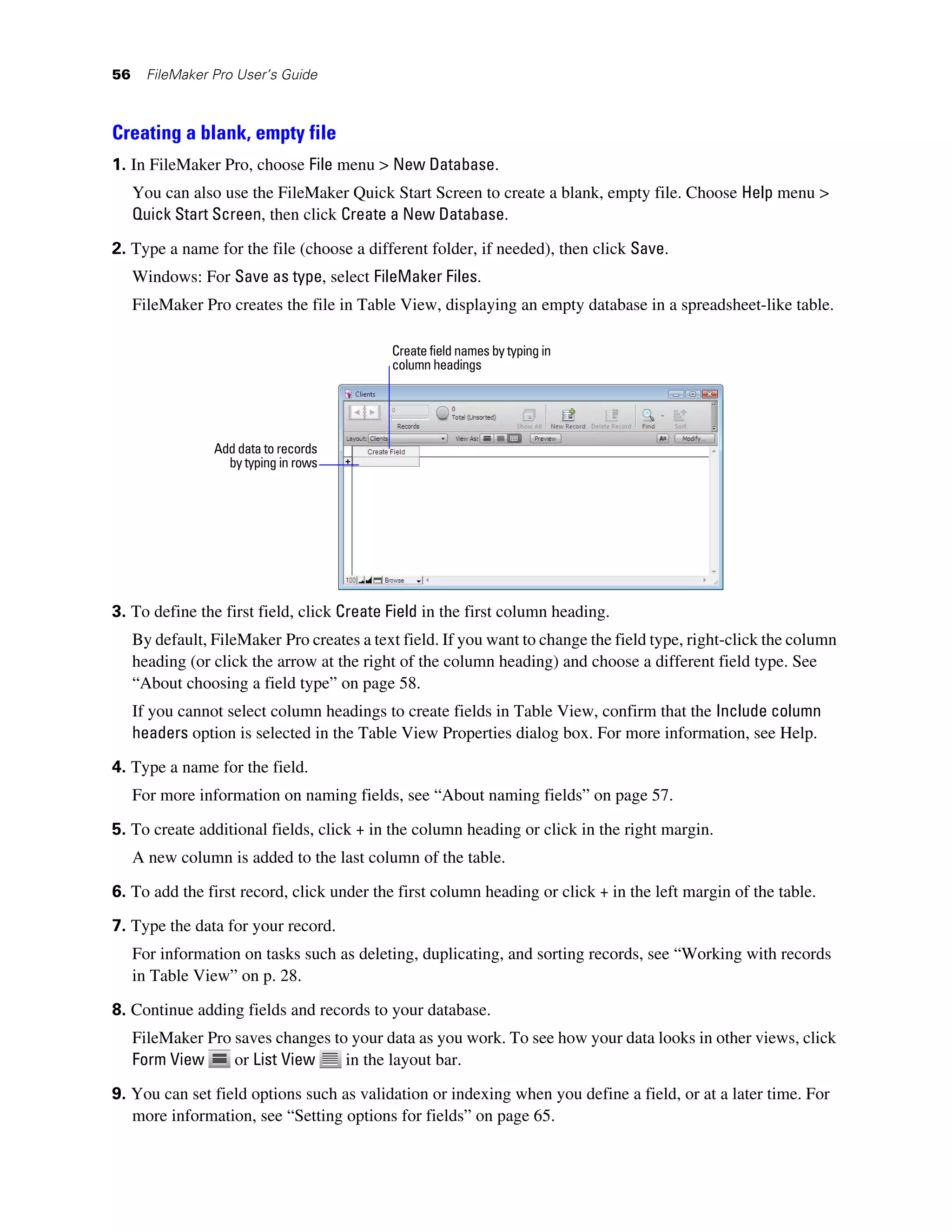 56     FileMaker Pro User’s Guide



Creating a blank, empty file
1. In FileMaker Pro, choose File menu > New Database.
     You can also use the FileMaker Quick Start Screen to create a blank, empty file. Choose Help menu >
     Quick Start Screen, then click Create a New Database.

2. Type a name for the file (choose a different folder, if needed), then click Save.
     Windows: For Save as type, select FileMaker Files.
     FileMaker Pro creates the file in Table View, displaying an empty database in a spreadsheet-like table.

                                            Create field names by typing in
                                            column headings




                 Add data to records
                   by typing in rows




3. To define the first field, click Create Field in the first column heading.
     By default, FileMaker Pro creates a text field. If you want to change the field type, right-click the column
     heading (or click the arrow at the right of the column heading) and choose a different field type. See
     “About choosing a field type” on page 58.
     If you cannot select column headings to create fields in Table View, confirm that the Include column
     headers option is selected in the Table View Properties dialog box. For more information, see Help.
4. Type a name for the field.
     For more information on naming fields, see “About naming fields” on page 57.

5. To create additional fields, click + in the column heading or click in the right margin.
     A new column is added to the last column of the table.

6. To add the first record, click under the first column heading or click + in the left margin of the table.

7. Type the data for your record.
     For information on tasks such as deleting, duplicating, and sorting records, see “Working with records
     in Table View” on p. 28.
8. Continue adding fields and records to your database.
     FileMaker Pro saves changes to your data as you work. To see how your data looks in other views, click
     Form View     or List View    in the layout bar.

9. You can set field options such as validation or indexing when you define a field, or at a later time. For
   more information, see “Setting options for fields” on page 65.
 