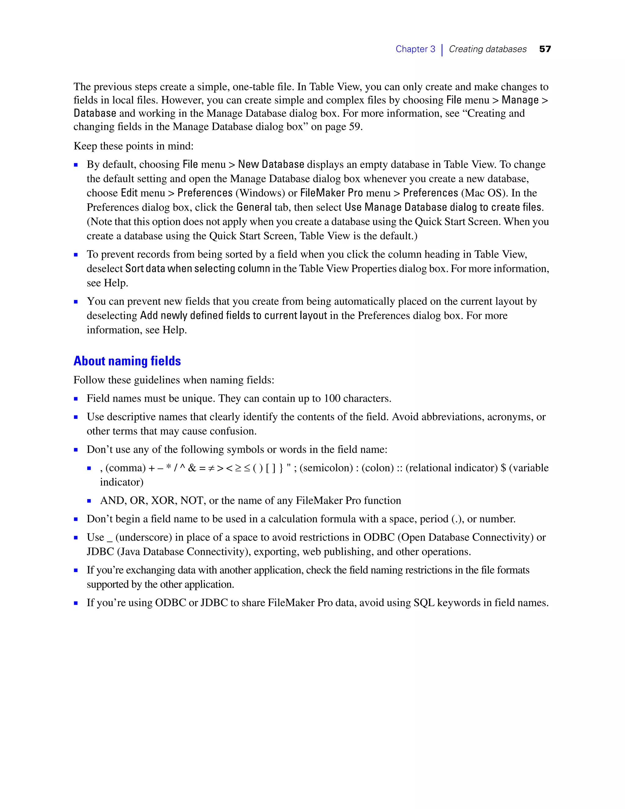 Chapter 3   |   Creating databases   57



The previous steps create a simple, one-table file. In Table View, you can only create and make changes to
fields in local files. However, you can create simple and complex files by choosing File menu > Manage >
Database and working in the Manage Database dialog box. For more information, see “Creating and
changing fields in the Manage Database dialog box” on page 59.
Keep these points in mind:
1 By default, choosing File menu > New Database displays an empty database in Table View. To change
   the default setting and open the Manage Database dialog box whenever you create a new database,
   choose Edit menu > Preferences (Windows) or FileMaker Pro menu > Preferences (Mac OS). In the
   Preferences dialog box, click the General tab, then select Use Manage Database dialog to create files.
   (Note that this option does not apply when you create a database using the Quick Start Screen. When you
   create a database using the Quick Start Screen, Table View is the default.)
1 To prevent records from being sorted by a field when you click the column heading in Table View,
   deselect Sort data when selecting column in the Table View Properties dialog box. For more information,
   see Help.
1 You can prevent new fields that you create from being automatically placed on the current layout by
   deselecting Add newly defined fields to current layout in the Preferences dialog box. For more
   information, see Help.

About naming fields
Follow these guidelines when naming fields:
1 Field names must be unique. They can contain up to 100 characters.
1 Use descriptive names that clearly identify the contents of the field. Avoid abbreviations, acronyms, or
   other terms that may cause confusion.
1 Don’t use any of the following symbols or words in the field name:
  1 , (comma) + – * / ^ & = ≠ > < ≥ ≤ ( ) [ ] } " ; (semicolon) : (colon) :: (relational indicator) $ (variable
      indicator)
   1 AND, OR, XOR, NOT, or the name of any FileMaker Pro function
1 Don’t begin a field name to be used in a calculation formula with a space, period (.), or number.
1 Use _ (underscore) in place of a space to avoid restrictions in ODBC (Open Database Connectivity) or
   JDBC (Java Database Connectivity), exporting, web publishing, and other operations.
1 If you’re exchanging data with another application, check the field naming restrictions in the file formats
   supported by the other application.
1 If you’re using ODBC or JDBC to share FileMaker Pro data, avoid using SQL keywords in field names.
 