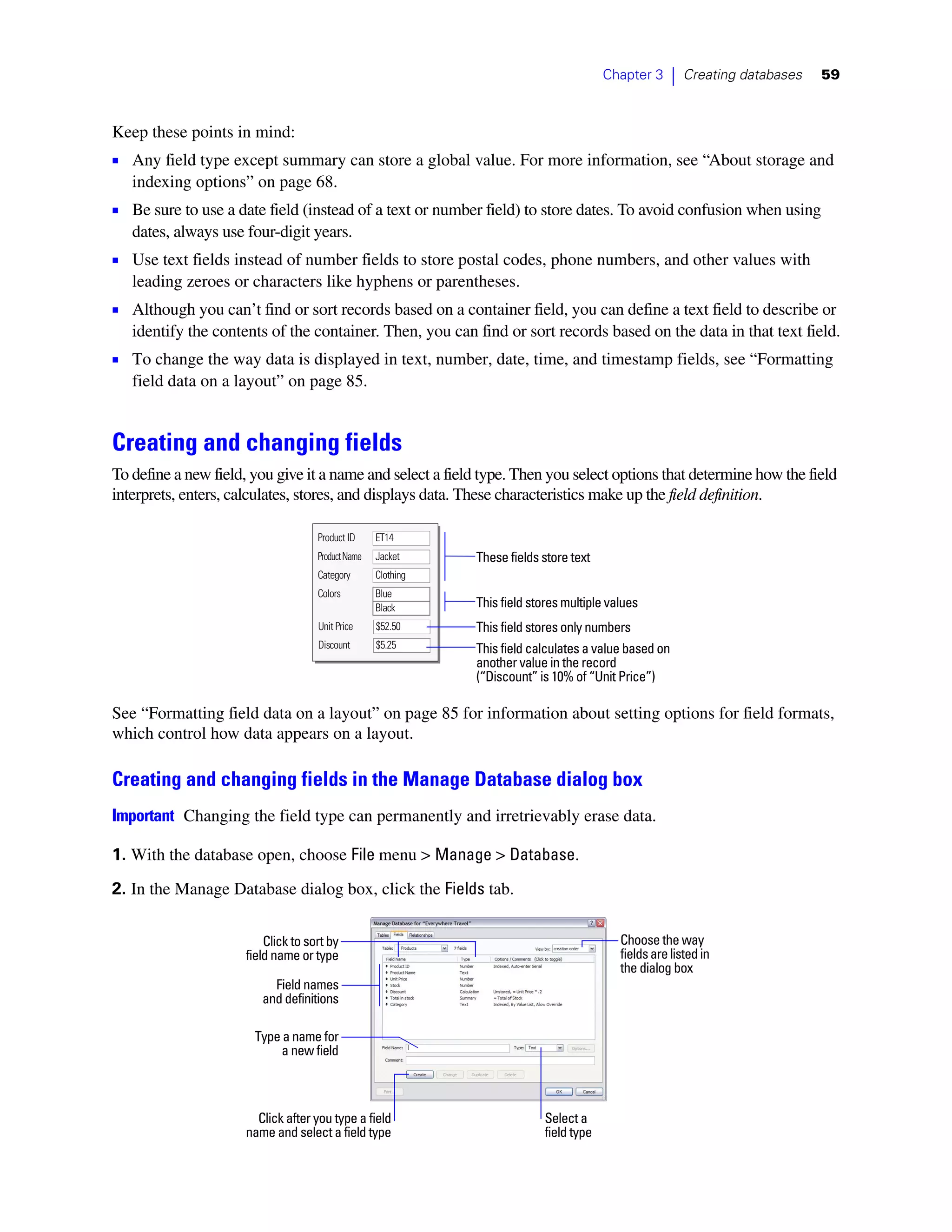 Chapter 3      |   Creating databases   59



Keep these points in mind:
1 Any field type except summary can store a global value. For more information, see “About storage and
   indexing options” on page 68.
1 Be sure to use a date field (instead of a text or number field) to store dates. To avoid confusion when using
   dates, always use four-digit years.
1 Use text fields instead of number fields to store postal codes, phone numbers, and other values with
   leading zeroes or characters like hyphens or parentheses.
1 Although you can’t find or sort records based on a container field, you can define a text field to describe or
   identify the contents of the container. Then, you can find or sort records based on the data in that text field.
1 To change the way data is displayed in text, number, date, time, and timestamp fields, see “Formatting
   field data on a layout” on page 85.


Creating and changing fields
To define a new field, you give it a name and select a field type. Then you select options that determine how the field
interprets, enters, calculates, stores, and displays data. These characteristics make up the field definition.

                                    Product ID     ET14
                                    Product Name   Jacket     These fields store text
                                    Category       Clothing
                                    Colors         Blue
                                                   Black      This field stores multiple values
                                    Unit Price     $52.50     This field stores only numbers
                                    Discount       $5.25      This field calculates a value based on
                                                              another value in the record
                                                              (“Discount” is 10% of “Unit Price”)

See “Formatting field data on a layout” on page 85 for information about setting options for field formats,
which control how data appears on a layout.

Creating and changing fields in the Manage Database dialog box
Important Changing the field type can permanently and irretrievably erase data.

1. With the database open, choose File menu > Manage > Database.

2. In the Manage Database dialog box, click the Fields tab.


                         Click to sort by                                                  Choose the way
                     field name or type                                                    fields are listed in
                                                                                           the dialog box
                          Field names
                        and definitions

                       Type a name for
                           a new field



                       Click after you type a field                        Select a
                     name and select a field type                          field type
 