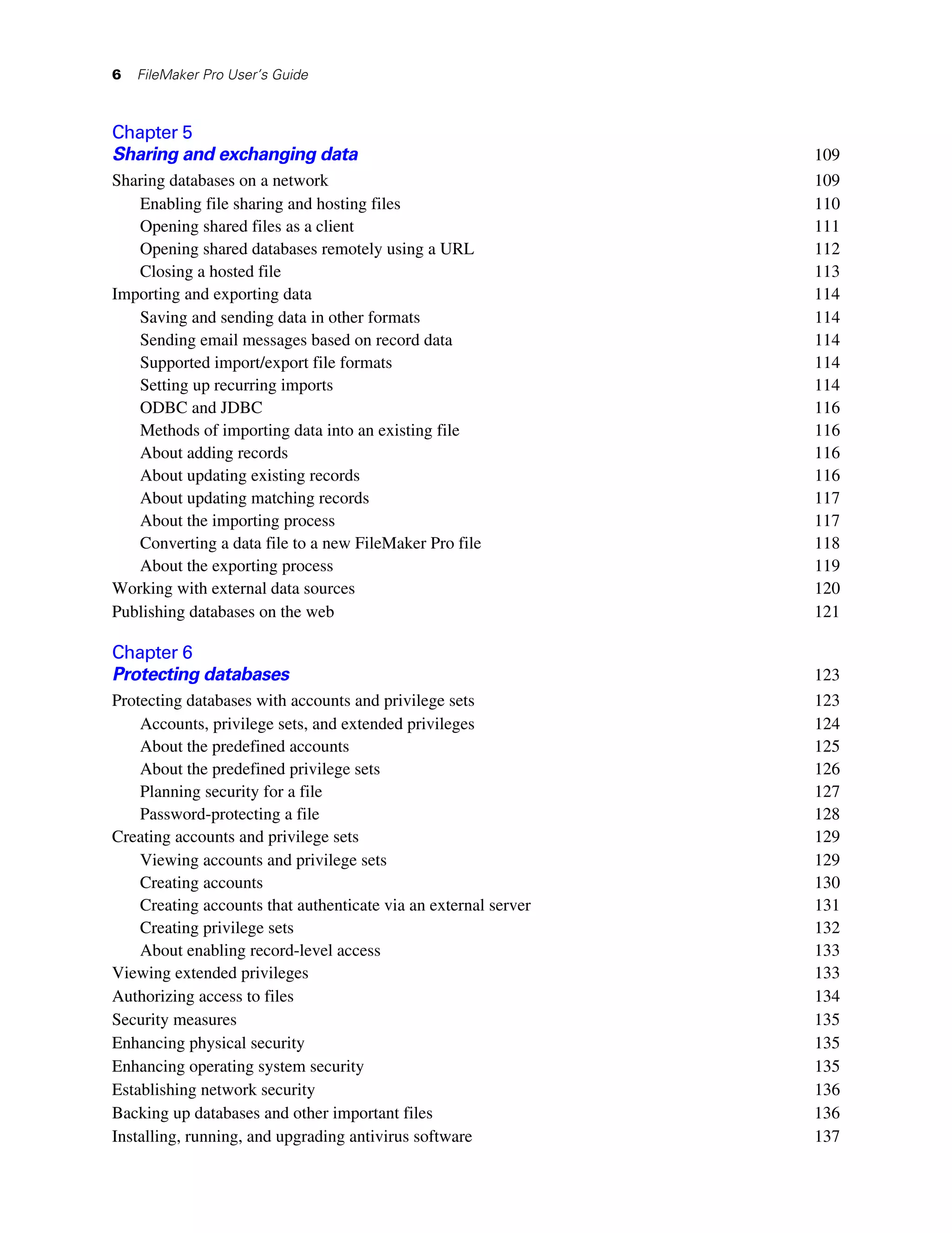 6   FileMaker Pro User’s Guide



Chapter 5
Sharing and exchanging data                                      109
Sharing databases on a network                                   109
   Enabling file sharing and hosting files                       110
   Opening shared files as a client                              111
   Opening shared databases remotely using a URL                 112
   Closing a hosted file                                         113
Importing and exporting data                                     114
   Saving and sending data in other formats                      114
   Sending email messages based on record data                   114
   Supported import/export file formats                          114
   Setting up recurring imports                                  114
   ODBC and JDBC                                                 116
   Methods of importing data into an existing file               116
   About adding records                                          116
   About updating existing records                               116
   About updating matching records                               117
   About the importing process                                   117
   Converting a data file to a new FileMaker Pro file            118
   About the exporting process                                   119
Working with external data sources                               120
Publishing databases on the web                                  121

Chapter 6
Protecting databases                                             123
Protecting databases with accounts and privilege sets            123
    Accounts, privilege sets, and extended privileges            124
    About the predefined accounts                                125
    About the predefined privilege sets                          126
    Planning security for a file                                 127
    Password-protecting a file                                   128
Creating accounts and privilege sets                             129
    Viewing accounts and privilege sets                          129
    Creating accounts                                            130
    Creating accounts that authenticate via an external server   131
    Creating privilege sets                                      132
    About enabling record-level access                           133
Viewing extended privileges                                      133
Authorizing access to files                                      134
Security measures                                                135
Enhancing physical security                                      135
Enhancing operating system security                              135
Establishing network security                                    136
Backing up databases and other important files                   136
Installing, running, and upgrading antivirus software            137
 
