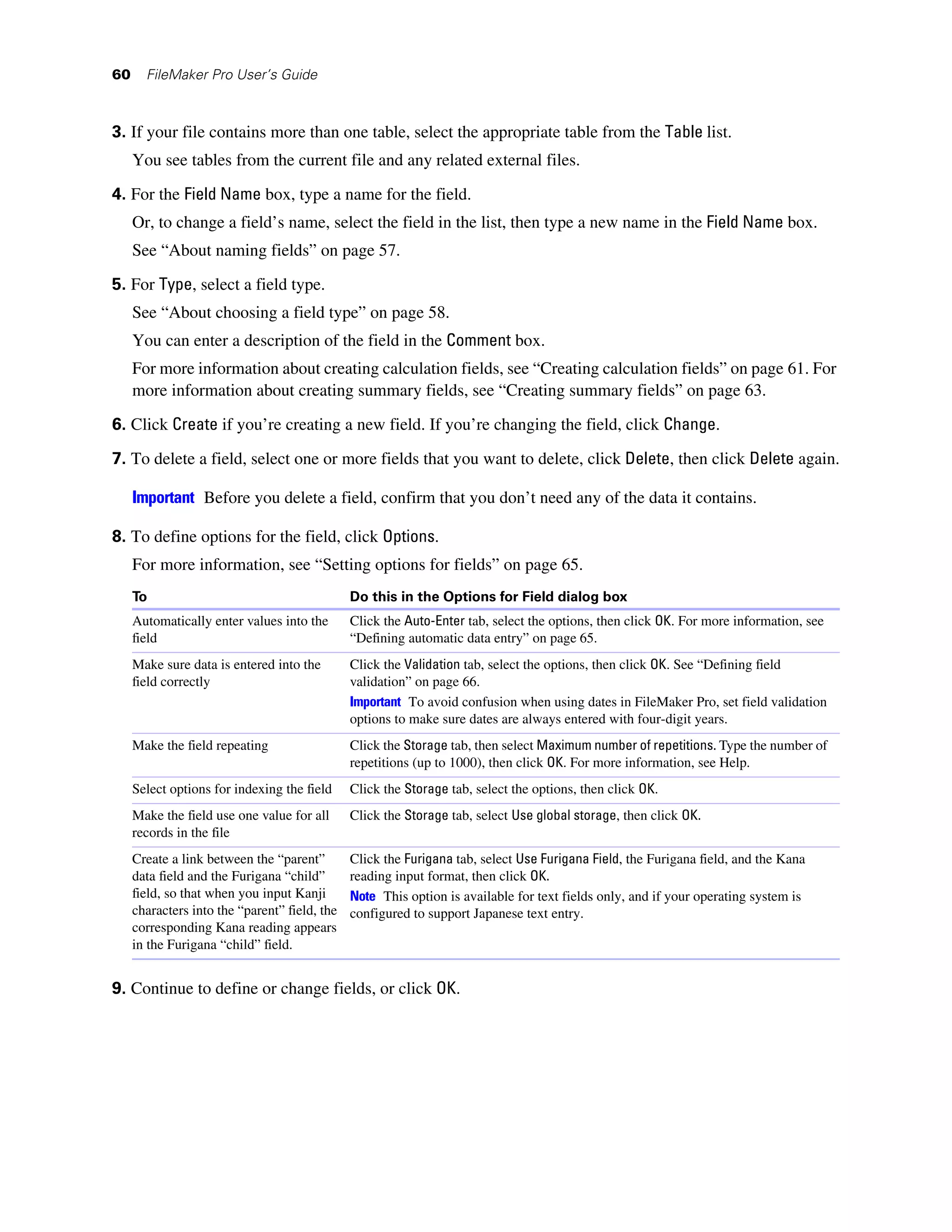 60     FileMaker Pro User’s Guide



3. If your file contains more than one table, select the appropriate table from the Table list.
     You see tables from the current file and any related external files.

4. For the Field Name box, type a name for the field.
     Or, to change a field’s name, select the field in the list, then type a new name in the Field Name box.
     See “About naming fields” on page 57.
5. For Type, select a field type.
     See “About choosing a field type” on page 58.
     You can enter a description of the field in the Comment box.
     For more information about creating calculation fields, see “Creating calculation fields” on page 61. For
     more information about creating summary fields, see “Creating summary fields” on page 63.
6. Click Create if you’re creating a new field. If you’re changing the field, click Change.

7. To delete a field, select one or more fields that you want to delete, click Delete, then click Delete again.

     Important Before you delete a field, confirm that you don’t need any of the data it contains.

8. To define options for the field, click Options.
     For more information, see “Setting options for fields” on page 65.
     To                                        Do this in the Options for Field dialog box
     Automatically enter values into the       Click the Auto-Enter tab, select the options, then click OK. For more information, see
     field                                     “Defining automatic data entry” on page 65.
     Make sure data is entered into the        Click the Validation tab, select the options, then click OK. See “Defining field
     field correctly                           validation” on page 66.
                                               Important To avoid confusion when using dates in FileMaker Pro, set field validation
                                               options to make sure dates are always entered with four-digit years.
     Make the field repeating                  Click the Storage tab, then select Maximum number of repetitions. Type the number of
                                               repetitions (up to 1000), then click OK. For more information, see Help.
     Select options for indexing the field     Click the Storage tab, select the options, then click OK.
     Make the field use one value for all      Click the Storage tab, select Use global storage, then click OK.
     records in the file
     Create a link between the “parent”        Click the Furigana tab, select Use Furigana Field, the Furigana field, and the Kana
     data field and the Furigana “child”       reading input format, then click OK.
     field, so that when you input Kanji       Note This option is available for text fields only, and if your operating system is
     characters into the “parent” field, the   configured to support Japanese text entry.
     corresponding Kana reading appears
     in the Furigana “child” field.


9. Continue to define or change fields, or click OK.
 