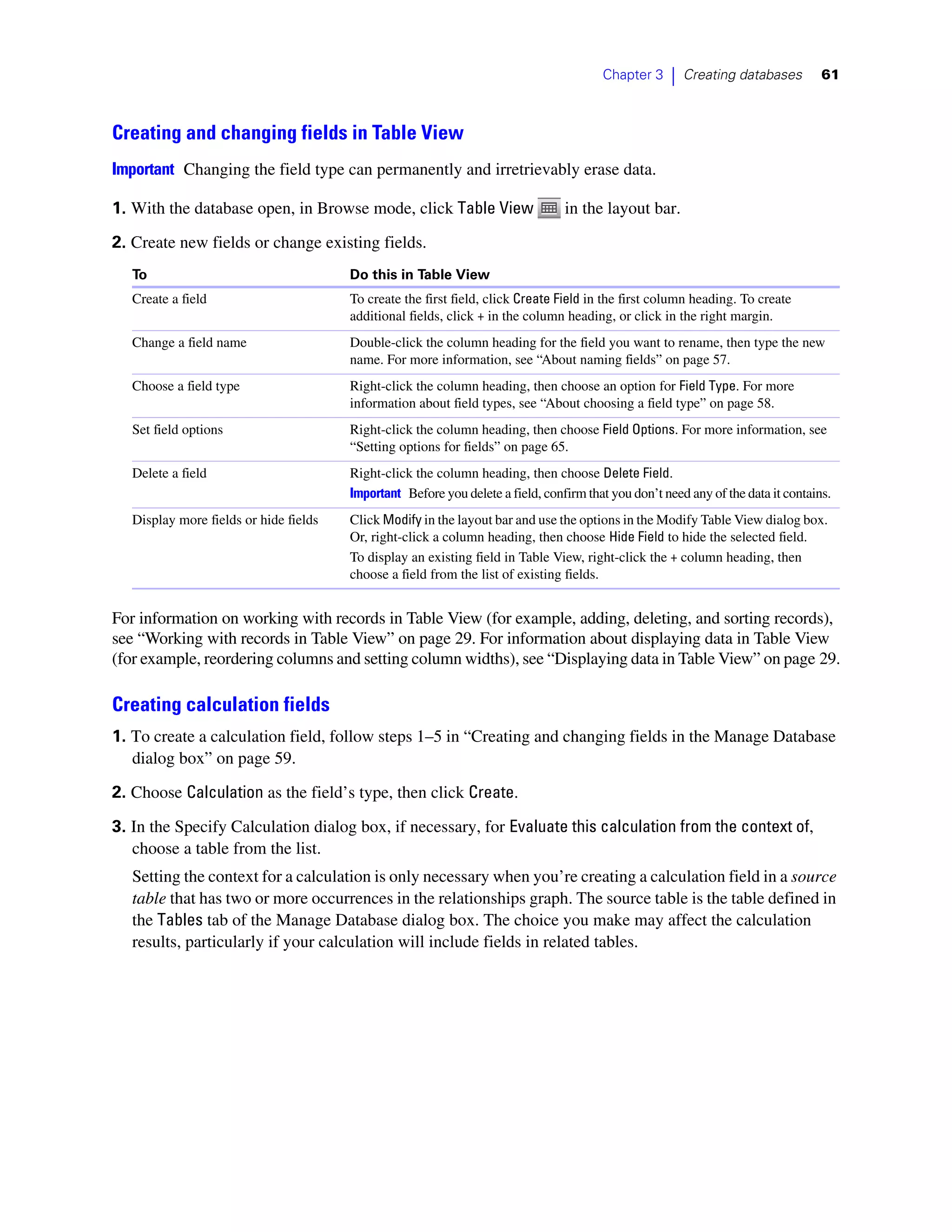 Chapter 3     |   Creating databases       61



Creating and changing fields in Table View
Important Changing the field type can permanently and irretrievably erase data.

1. With the database open, in Browse mode, click Table View                      in the layout bar.
2. Create new fields or change existing fields.
   To                                   Do this in Table View
   Create a field                       To create the first field, click Create Field in the first column heading. To create
                                        additional fields, click + in the column heading, or click in the right margin.
   Change a field name                  Double-click the column heading for the field you want to rename, then type the new
                                        name. For more information, see “About naming fields” on page 57.
   Choose a field type                  Right-click the column heading, then choose an option for Field Type. For more
                                        information about field types, see “About choosing a field type” on page 58.
   Set field options                    Right-click the column heading, then choose Field Options. For more information, see
                                        “Setting options for fields” on page 65.
   Delete a field                       Right-click the column heading, then choose Delete Field.
                                        Important Before you delete a field, confirm that you don’t need any of the data it contains.
   Display more fields or hide fields   Click Modify in the layout bar and use the options in the Modify Table View dialog box.
                                        Or, right-click a column heading, then choose Hide Field to hide the selected field.
                                        To display an existing field in Table View, right-click the + column heading, then
                                        choose a field from the list of existing fields.


For information on working with records in Table View (for example, adding, deleting, and sorting records),
see “Working with records in Table View” on page 29. For information about displaying data in Table View
(for example, reordering columns and setting column widths), see “Displaying data in Table View” on page 29.

Creating calculation fields
1. To create a calculation field, follow steps 1–5 in “Creating and changing fields in the Manage Database
   dialog box” on page 59.
2. Choose Calculation as the field’s type, then click Create.

3. In the Specify Calculation dialog box, if necessary, for Evaluate this calculation from the context of,
   choose a table from the list.
   Setting the context for a calculation is only necessary when you’re creating a calculation field in a source
   table that has two or more occurrences in the relationships graph. The source table is the table defined in
   the Tables tab of the Manage Database dialog box. The choice you make may affect the calculation
   results, particularly if your calculation will include fields in related tables.
 
