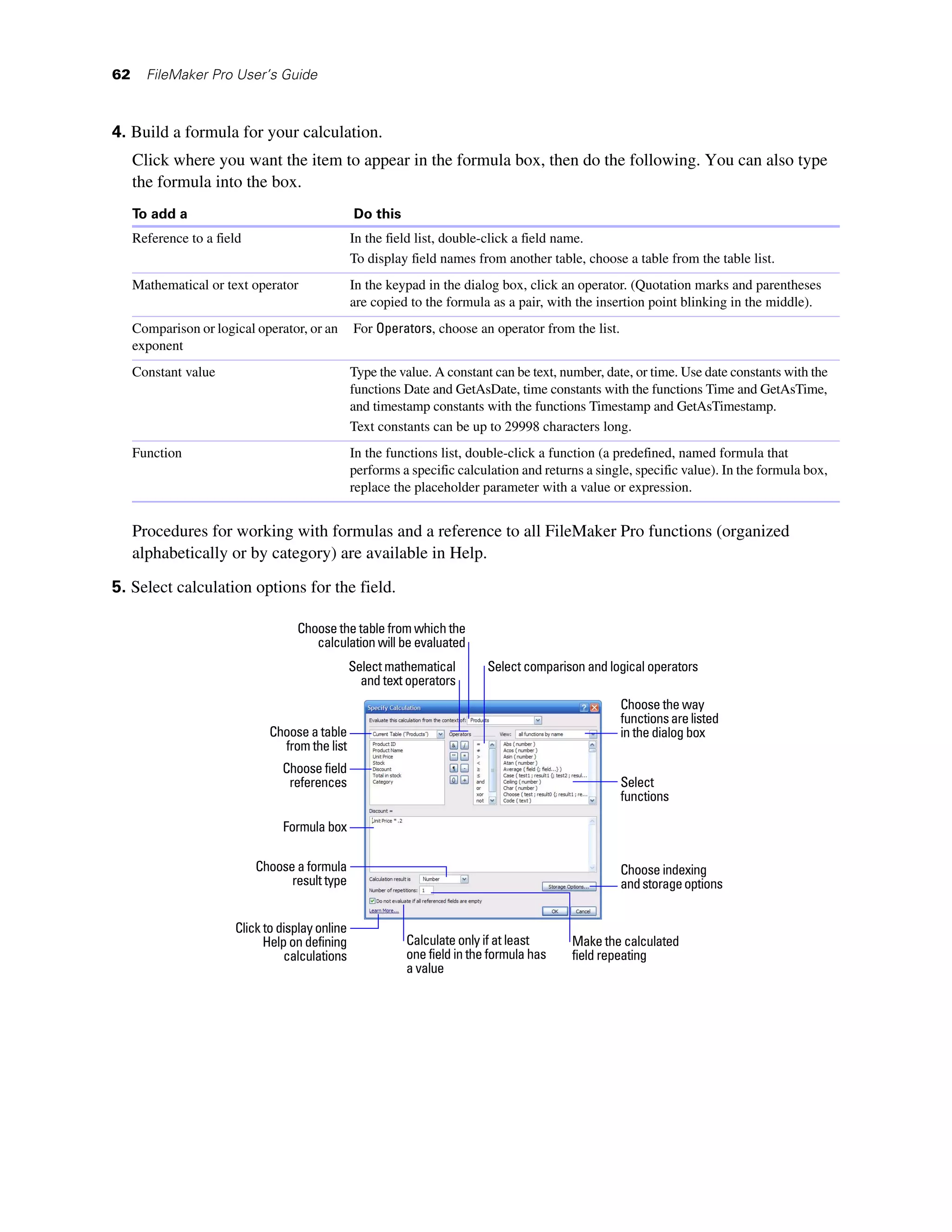 62     FileMaker Pro User’s Guide



4. Build a formula for your calculation.
     Click where you want the item to appear in the formula box, then do the following. You can also type
     the formula into the box.
     To add a                                    Do this
     Reference to a field                        In the field list, double-click a field name.
                                                 To display field names from another table, choose a table from the table list.
     Mathematical or text operator               In the keypad in the dialog box, click an operator. (Quotation marks and parentheses
                                                 are copied to the formula as a pair, with the insertion point blinking in the middle).
     Comparison or logical operator, or an       For Operators, choose an operator from the list.
     exponent
     Constant value                              Type the value. A constant can be text, number, date, or time. Use date constants with the
                                                 functions Date and GetAsDate, time constants with the functions Time and GetAsTime,
                                                 and timestamp constants with the functions Timestamp and GetAsTimestamp.
                                                 Text constants can be up to 29998 characters long.
     Function                                    In the functions list, double-click a function (a predefined, named formula that
                                                 performs a specific calculation and returns a single, specific value). In the formula box,
                                                 replace the placeholder parameter with a value or expression.


     Procedures for working with formulas and a reference to all FileMaker Pro functions (organized
     alphabetically or by category) are available in Help.
5. Select calculation options for the field.

                                   Choose the table from which the
                                      calculation will be evaluated
                                                 Select mathematical       Select comparison and logical operators
                                                   and text operators
                                                                                                    Choose the way
                                                                                                    functions are listed
                              Choose a table                                                        in the dialog box
                                from the list
                                 Choose field
                                  references                                                        Select
                                                                                                    functions

                                 Formula box

                            Choose a formula                                                        Choose indexing
                                  result type                                                       and storage options


                       Click to display online
                             Help on defining              Calculate only if at least     Make the calculated
                                 calculations              one field in the formula has   field repeating
                                                           a value
 