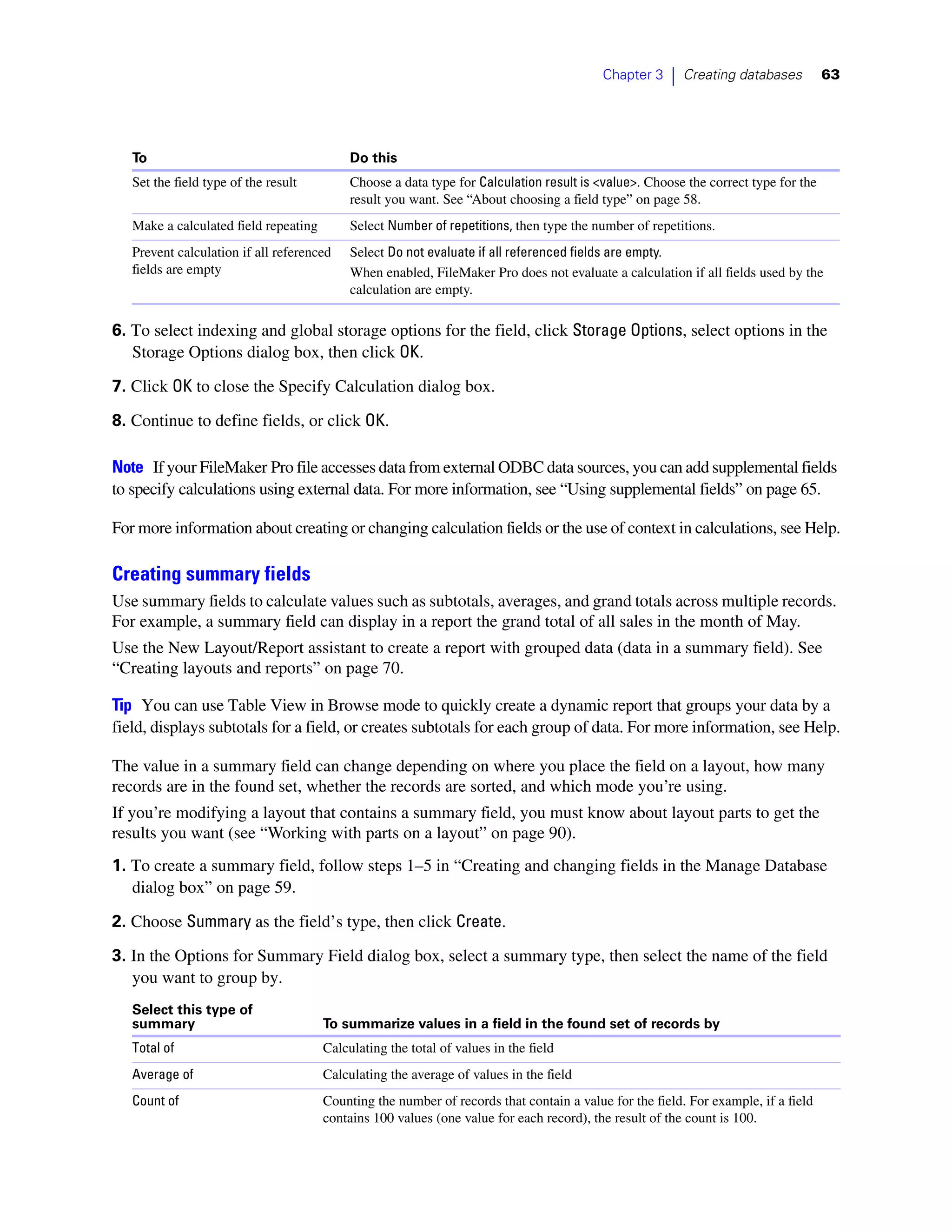 Chapter 3   |   Creating databases        63




   To                                       Do this
   Set the field type of the result         Choose a data type for Calculation result is <value>. Choose the correct type for the
                                            result you want. See “About choosing a field type” on page 58.
   Make a calculated field repeating        Select Number of repetitions, then type the number of repetitions.
   Prevent calculation if all referenced    Select Do not evaluate if all referenced fields are empty.
   fields are empty                         When enabled, FileMaker Pro does not evaluate a calculation if all fields used by the
                                            calculation are empty.

6. To select indexing and global storage options for the field, click Storage Options, select options in the
   Storage Options dialog box, then click OK.

7. Click OK to close the Specify Calculation dialog box.

8. Continue to define fields, or click OK.

Note If your FileMaker Pro file accesses data from external ODBC data sources, you can add supplemental fields
to specify calculations using external data. For more information, see “Using supplemental fields” on page 65.

For more information about creating or changing calculation fields or the use of context in calculations, see Help.

Creating summary fields
Use summary fields to calculate values such as subtotals, averages, and grand totals across multiple records.
For example, a summary field can display in a report the grand total of all sales in the month of May.
Use the New Layout/Report assistant to create a report with grouped data (data in a summary field). See
“Creating layouts and reports” on page 70.

Tip You can use Table View in Browse mode to quickly create a dynamic report that groups your data by a
field, displays subtotals for a field, or creates subtotals for each group of data. For more information, see Help.

The value in a summary field can change depending on where you place the field on a layout, how many
records are in the found set, whether the records are sorted, and which mode you’re using.
If you’re modifying a layout that contains a summary field, you must know about layout parts to get the
results you want (see “Working with parts on a layout” on page 90).
1. To create a summary field, follow steps 1–5 in “Creating and changing fields in the Manage Database
   dialog box” on page 59.

2. Choose Summary as the field’s type, then click Create.
3. In the Options for Summary Field dialog box, select a summary type, then select the name of the field
   you want to group by.
   Select this type of
   summary                             To summarize values in a field in the found set of records by
   Total of                            Calculating the total of values in the field
   Average of                          Calculating the average of values in the field
   Count of                            Counting the number of records that contain a value for the field. For example, if a field
                                       contains 100 values (one value for each record), the result of the count is 100.
 