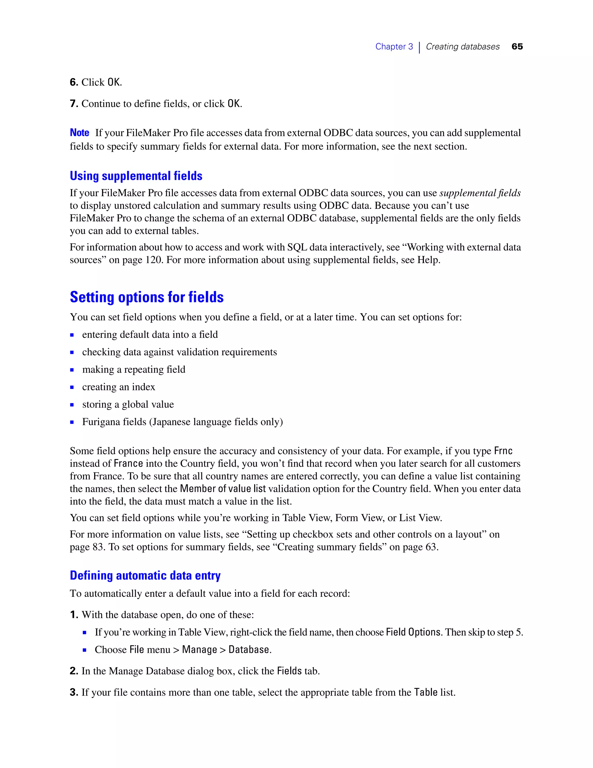 Chapter 3   |   Creating databases   65



6. Click OK.

7. Continue to define fields, or click OK.

Note If your FileMaker Pro file accesses data from external ODBC data sources, you can add supplemental
fields to specify summary fields for external data. For more information, see the next section.

Using supplemental fields
If your FileMaker Pro file accesses data from external ODBC data sources, you can use supplemental fields
to display unstored calculation and summary results using ODBC data. Because you can’t use
FileMaker Pro to change the schema of an external ODBC database, supplemental fields are the only fields
you can add to external tables.
For information about how to access and work with SQL data interactively, see “Working with external data
sources” on page 120. For more information about using supplemental fields, see Help.


Setting options for fields
You can set field options when you define a field, or at a later time. You can set options for:
1   entering default data into a field
1   checking data against validation requirements
1   making a repeating field
1   creating an index
1   storing a global value
1   Furigana fields (Japanese language fields only)

Some field options help ensure the accuracy and consistency of your data. For example, if you type Frnc
instead of France into the Country field, you won’t find that record when you later search for all customers
from France. To be sure that all country names are entered correctly, you can define a value list containing
the names, then select the Member of value list validation option for the Country field. When you enter data
into the field, the data must match a value in the list.
You can set field options while you’re working in Table View, Form View, or List View.
For more information on value lists, see “Setting up checkbox sets and other controls on a layout” on
page 83. To set options for summary fields, see “Creating summary fields” on page 63.

Defining automatic data entry
To automatically enter a default value into a field for each record:
1. With the database open, do one of these:
    1 If you’re working in Table View, right-click the field name, then choose Field Options. Then skip to step 5.
    1 Choose File menu > Manage > Database.
2. In the Manage Database dialog box, click the Fields tab.

3. If your file contains more than one table, select the appropriate table from the Table list.
 