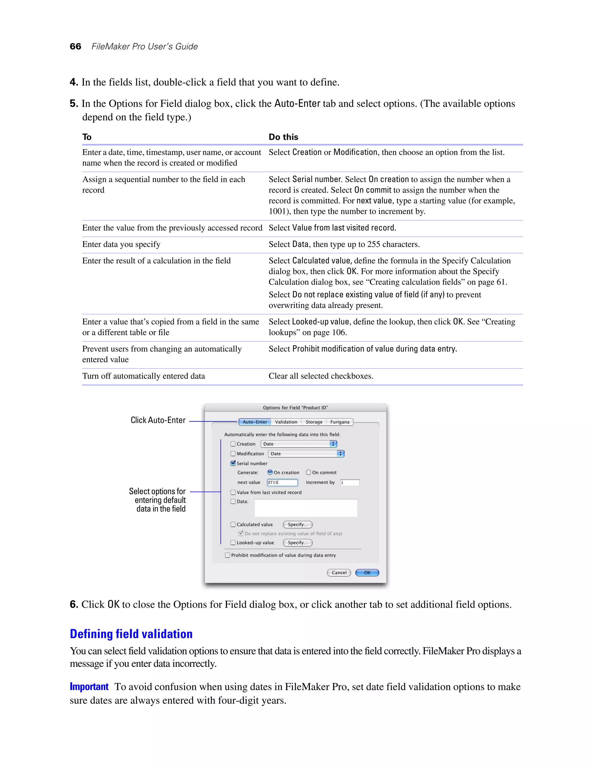 66     FileMaker Pro User’s Guide



4. In the fields list, double-click a field that you want to define.

5. In the Options for Field dialog box, click the Auto-Enter tab and select options. (The available options
   depend on the field type.)
     To                                                     Do this
     Enter a date, time, timestamp, user name, or account Select Creation or Modification, then choose an option from the list.
     name when the record is created or modified
     Assign a sequential number to the field in each        Select Serial number. Select On creation to assign the number when a
     record                                                 record is created. Select On commit to assign the number when the
                                                            record is committed. For next value, type a starting value (for example,
                                                            1001), then type the number to increment by.
     Enter the value from the previously accessed record Select Value from last visited record.
     Enter data you specify                                 Select Data, then type up to 255 characters.
     Enter the result of a calculation in the field         Select Calculated value, define the formula in the Specify Calculation
                                                            dialog box, then click OK. For more information about the Specify
                                                            Calculation dialog box, see “Creating calculation fields” on page 61.
                                                            Select Do not replace existing value of field (if any) to prevent
                                                            overwriting data already present.
     Enter a value that’s copied from a field in the same   Select Looked-up value, define the lookup, then click OK. See “Creating
     or a different table or file                           lookups” on page 106.
     Prevent users from changing an automatically           Select Prohibit modification of value during data entry.
     entered value
     Turn off automatically entered data                    Clear all selected checkboxes.




                   Click Auto-Enter




                   Select options for
                    entering default
                     data in the field




6. Click OK to close the Options for Field dialog box, or click another tab to set additional field options.

Defining field validation
You can select field validation options to ensure that data is entered into the field correctly. FileMaker Pro displays a
message if you enter data incorrectly.

Important To avoid confusion when using dates in FileMaker Pro, set date field validation options to make
sure dates are always entered with four-digit years.
 