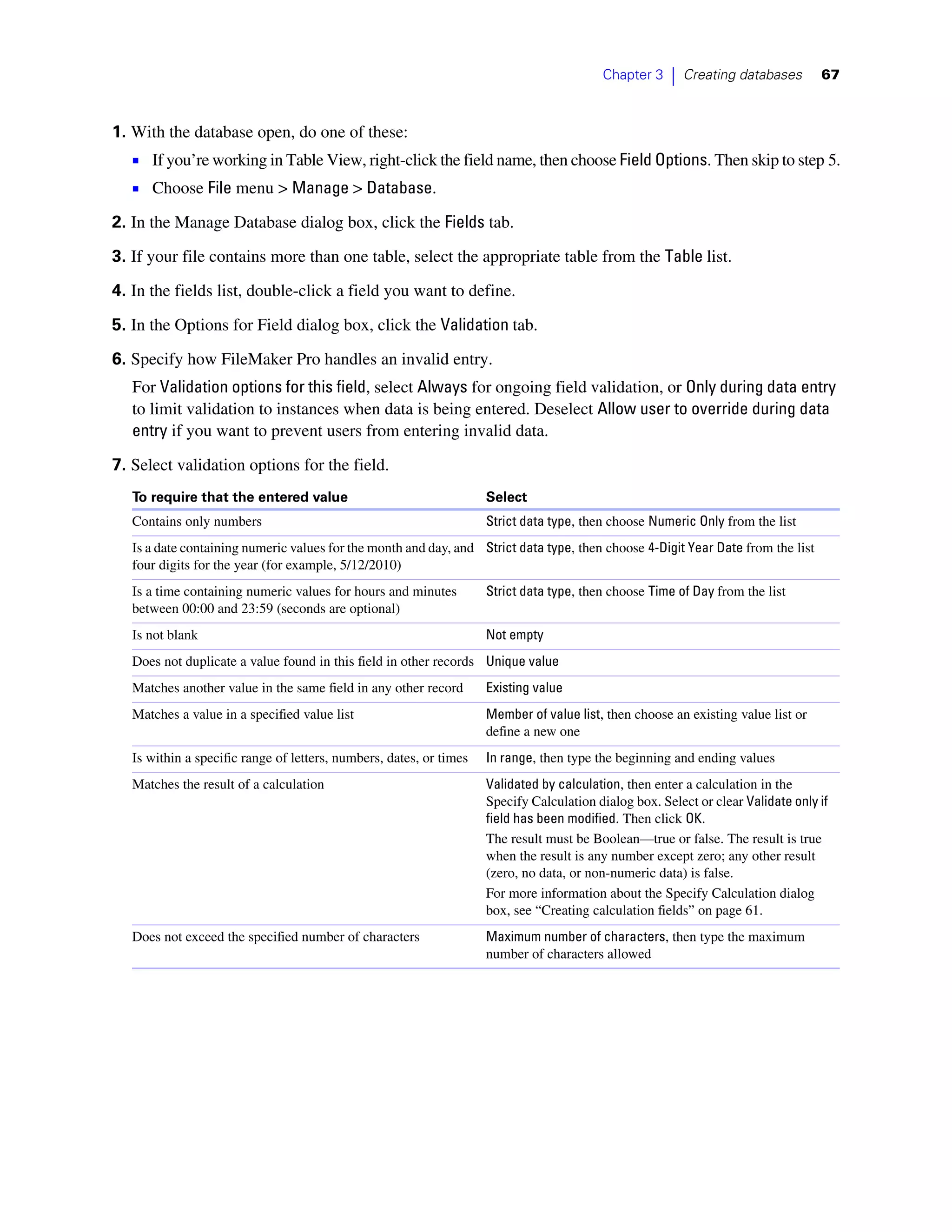 Chapter 3    |   Creating databases      67



1. With the database open, do one of these:
   1 If you’re working in Table View, right-click the field name, then choose Field Options. Then skip to step 5.
   1 Choose File menu > Manage > Database.
2. In the Manage Database dialog box, click the Fields tab.
3. If your file contains more than one table, select the appropriate table from the Table list.

4. In the fields list, double-click a field you want to define.

5. In the Options for Field dialog box, click the Validation tab.
6. Specify how FileMaker Pro handles an invalid entry.
   For Validation options for this field, select Always for ongoing field validation, or Only during data entry
   to limit validation to instances when data is being entered. Deselect Allow user to override during data
   entry if you want to prevent users from entering invalid data.

7. Select validation options for the field.
   To require that the entered value                                 Select
   Contains only numbers                                             Strict data type, then choose Numeric Only from the list
   Is a date containing numeric values for the month and day, and Strict data type, then choose 4-Digit Year Date from the list
   four digits for the year (for example, 5/12/2010)
   Is a time containing numeric values for hours and minutes         Strict data type, then choose Time of Day from the list
   between 00:00 and 23:59 (seconds are optional)
   Is not blank                                                      Not empty
   Does not duplicate a value found in this field in other records Unique value
   Matches another value in the same field in any other record       Existing value
   Matches a value in a specified value list                         Member of value list, then choose an existing value list or
                                                                     define a new one
   Is within a specific range of letters, numbers, dates, or times   In range, then type the beginning and ending values
   Matches the result of a calculation                               Validated by calculation, then enter a calculation in the
                                                                     Specify Calculation dialog box. Select or clear Validate only if
                                                                     field has been modified. Then click OK.
                                                                     The result must be Boolean—true or false. The result is true
                                                                     when the result is any number except zero; any other result
                                                                     (zero, no data, or non-numeric data) is false.
                                                                     For more information about the Specify Calculation dialog
                                                                     box, see “Creating calculation fields” on page 61.
   Does not exceed the specified number of characters                Maximum number of characters, then type the maximum
                                                                     number of characters allowed
 